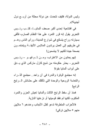 ‫ﻭﻟﻴﺱ ﺍﻟﺩﻭﻟﺔ، ﻓﻜﻴﻑ ﺘﺘﺤﺩﺙ ﻋﻥ ﺩﻭﻟﺔ ﻤﺤﺘﻠﺔ ﻤﻥ ﺃﺭﺒـﻊ ﺩﻭل‬
                                                  ‫ﺃﺠﻨﺒﻴﺔ؟«.‬
‫ﻓﻲ ﺍﻓﺘﺘﺎﺤﻴﺔ ﺇﺤﺩﻯ ﺃﻜﺒﺭ ﺼﺤﻑ ﺃﻟﻤﺎﻨﻴـﺎ، ﻜﺘـﺏ ﺭﺌـﻴﺱ‬
‫ﺍﻟﺘﺤﺭﻴﺭ ﻴﻘﻭل ﺇﻨﻪ ﻗﺭﺭ ﺍﻟﺘﻤﺭﺩ ﻋﻠﻰ ﻫﺫﺍ ﺍﻟﻨﻅﺎﻡ ﺍﻟﺼﺎﺭﻡ، ﻓﺄﻟﻘﻰ‬
‫ﺒﺴﻴﺎﺭﺘﻪ ﻭﺭﺍﺡ ﻴﺘﺴﻜﻊ ﻓﻲ ﺸﻭﺍﺭﻉ ﺍﻟﻤﺩﻴﻨﺔ، ﻭﺭﺃﻯ ﺍﻟﻨﺎﺱ ﻭﻫـﻡ‬
‫ﻓﻲ ﻁﺭﻴﻘﻬﻡ ﺇﻟﻰ ﺍﻟﻌﻤل ﻴﺭﺘﺩﻭﻥ ﺍﻟﻤﻼﺒﺱ ﺍﻷﻨﻴﻘـﺔ ﻭﻴﺘﻤﺘﻌـﻭﻥ‬
                            ‫ﺒﺼﺤﺔ ﺠﻴﺩﺓ ﻟﻜﻨﻬﻡ ﻻ ﻴﺒﺘﺴﻤﻭﻥ!‬
‫ﺇﻨﻬﻡ ﻴﻌﺎﻨﻭﻥ ﻤﻥ ﺍﻻﻏﺘﺭﺍﺏ، ﻭﻤـﻥ ﺜـﻡ ﻓﻬـﻭ – ﺭﺌـﻴﺱ‬
‫ﺍﻟﺘﺤﺭﻴﺭ- ﻴﺤﺫﺭ ﺤﻜﻭﻤﺘﻪ ﻤﻥ ﺸﺒﺢ ﻜﺎﺭل ﻤﺎﺭﻜﺱ ﺍﻟﺫﻱ ﻴـﺩﻕ‬
                                    ‫ﻋﻠﻰ ﺃﺒﻭﺍﺏ ﺃﻟﻤﺎﻨﻴﺎ ﺒﻘﻭﺓ!‬
‫ﺇﻨﻪ ﻤﺠﺘﻤﻊ ﺍﻟﻭﻓﺭﺓ ﻭﺍﻟﻨﺩﺭﺓ ﻓﻲ ﺁﻥ ﻭﺍﺤﺩ.. ﻤﺠﺘﻤﻊ ﺍﻟﺜـﺭﺍﺀ‬
                              ‫ﹸ‬
‫ﻭﺍﻟﺘﻌﺎﺴﺔ ﺍﻟﺭﻭﺤﻴﺔ ﻭﺍﻟﻭﺤﺩﺓ ﺍﻟﺘﻲ ﺘﺄﻜﻠﻙ ﻋﻠﻰ ﺤﺸﺎﺌﺵ ﺍﻟـﺭﺍﻴﺦ‬
                                                     ‫ﺍﻟﺭﺍﺒﻊ!‬
‫ﻓﻤﻨﺫ ﺃﻥ ﺴﻘﻁ ﺍﻟﺭﺍﻴﺦ ﺍﻟﺜﺎﻟﺙ ﻭﺃﻟﻤﺎﻨﻴﺎ ﺘﻌﻴﺵ ﺍﻟﺤﺯﻥ ﻭﺍﻟﺘﻤﺭﺩ‬
           ‫ﺍﻟﻤﻜﺘﻭﻡ، ﻟﻜﻨﻬﺎ ﻟﻡ ﺘﻔﻘﺩ ﻗﻭﻤﻴﺘﻬﺎ ﺃﻭ ﻨﺯﻋﺘﻬﺎ ﺍﻟﻨﺎﺯﻴﺔ.‬
‫ﻓﺎﻷﺤﺯﺍﺏ ﺍﻟﻤﺘﻁﺭﻓﺔ ﺘﺩﻋﻭ ﻟﻘﺘل ﺍﻷﺠﺎﻨﺏ ﻭﻋﺩﺩﻫﻡ ٦ ﻤﻼﻴﻴﻥ‬
                                     ‫ﻤﻨﻬﻡ ٥ ﻤﻼﻴﻴﻥ ﺘﺭﻜﻲ!‬



                     ‫- ١٨٢ -‬
 