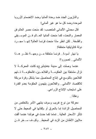 ‫ﻭﺍﻟﻨﺎﺯﻴﻭﻥ ﺍﻟﺠﺩﺩ ﻀﺩ ﻭﺤﺩﺓ ﺃﻟﻤﺎﻨﻴﺎ ﻭﻀﺩ ﺍﻻﻨﻀﻤﺎﻡ ﻷﻭﺭﻭﺒﺎ‬
                      ‫ﺍﻟﻤﻭﺤﺩﺓ ﻭﻀﺩ ﻜل ﻤﺎ ﻫﻭ ﻏﻴﺭ ﺃﻟﻤﺎﻨﻲ!‬
‫ﻗﺎل ﻤﺤﺩﺜﻲ ﺍﻷﻟﻤﺎﻨﻲ ﺍﻟﻤﺘﻌﺼﺏ: ﻟﻘﺩ ﻤﻨﺤﺕ ﻤﺼﺭ ﺍﻟﻌﺎﻟﻡ ﻓﻥ‬
‫ﺍﻟﻤﻌﻤﺎﺭ ﻭﺍﻟﻨﺤﺕ، ﻜﻤﺎ ﻤﻨﺤﺕ ﺃﻟﻤﺎﻨﻴﺎ ﺍﻟﻌـﺎﻟﻡ ﻓـﻥ ﺍﻟﻤﻭﺴـﻴﻘﻰ‬
‫ﻭﺍﻟﻔﻠﺴﻔﺔ.. ﻟﻜﻥ ﺍﻨﻅﺭ ﻤﺎﺫﺍ ﻤﻨﺤﺕ ﻓﺭﻨﺴﺎ ﺍﻟﻌﺎﻟﻡ؟ ﺇﻨﻬـﺎ ﻤﺠـﺭﺩ‬
                                    ‫ﺩﻭﻟﺔ ﻜﺎﺜﻭﻟﻴﻜﻴﺔ ﻤﺘﺨﻠﻔﺔ!‬
                                          ‫‪‬‬
‫ﻴﺎ ﻨﻬﺎﺭ ﺃﺴﻭﺩ!.. ﻓﺭﻨﺴﺎ ﻤﺘﺨﻠﻔﺔ ﻤـﻥ ﻭﺠﻬـﺔ ﻨﻅـﺭ ﻫـﺫﺍ‬
                         ‫‪‬‬
                                      ‫ﺍﻷﻟﻤﺎﻨﻲ.. ﺘﺼﻭﺭﻭﺍ!‬
‫ﻋﻨﺩﻤﺎ ﻭﺼﻠﺕ ﺇﻟﻰ ﻤﺩﻴﻨﺔ »ﻫﺎﻴﺩﻟﺒﺭﺝ« ﻜﺎﻨﺕ ﺍﻟﻤﻌﺭﻜـﺔ ﻻ‬
‫ﺘﺯﺍل ﻤﺸﺘﻌﻠﺔ ﺒﻴﻥ ﺍﻟﺤﻜﻭﻤـﺔ ﻭﺍﻟﻔﻼﺤـﻴﻥ، ﻓﺎﻟﺤﻜﻭﻤـﺔ ﺘـﺘﻬﻡ‬
‫ﺍﻟﻔﻼﺤﻴﻥ ﺒﺎﻟﺘﻭﺴﻊ ﻓﻲ ﺇﻨﺘﺎﺝ ﺍﻟﻤﺤﺎﺼﻴل ﻤﻤﺎ ﻴﺸﻜل ﻭﻓﺭﺓ ﻤﺭﺒﻜﺔ‬
‫ﻟﻼﻗﺘﺼﺎﺩ ﺍﻷﻟﻤﺎﻨﻲ.. ﻭﺍﻟﻔﻼﺤﻭﻥ ﻴﺘﻬﻤﻭﻥ ﺍﻟﺤﻜﻭﻤﺔ ﺒﻌﺩﻡ ﺍﻟﻘﺩﺭﺓ‬
                            ‫ﻋﻠﻰ ﺍﺴﺘﻴﻌﺎﺏ ﺍﻹﻨﺘﺎﺝ ﺍﻟﺯﺭﺍﻋﻲ.‬
                                               ‫ﻭﻫﻜﺫﺍ..‬
‫ﻤﻌﺭﻜﺔ ﻤﻥ ﻨﻭﻉ ﻏﺭﻴﺏ ﻭﺴﻭﻑ ﻴﻨﺘﻬﻲ ﺍﻷﻤﺭ ﺒﺎﻟﺘﺨﻠﺹ ﻤﻥ‬
‫ﺍﻟﻤﺤﺎﺼﻴل ﺍﻟﺯﺍﺌﺩﺓ ﺇﻤﺎ ﺒﺎﻟﺤﺭﻕ ﺃﻭ ﺒﺈﻟﻘﺎﺌﻬﺎ ﻓﻲ ﺍﻟﻤﺤﻴﻁ ﺤﺘﻰ ﻻ‬
‫ﺘﺘﺄﺜﺭ ﺍﻷﺴﻌﺎﺭ ﺍﻟﻌﺎﻟﻴﺔ.. ﺘﻤﺎ ‪‬ﺎ ﻜﻤﺎ ﺤﺩﺙ ﻓﻲ ﻫﻭﻟﻨﺩﺍ ﻋﻨﺩﻤﺎ ﺃﻟﻘﺕ‬
                              ‫ﻤ‬
‫ﻤﻼﻴﻴﻥ ﺍﻷﻁﻨﺎﻥ ﻤﻥ ﺍﻟﺯﺒﺩ ﻓﻲ ﺍﻟﻤﺤﻴﻁ.. ﻭﻜﻴـﻑ ﺴـﺨﺭ ﻓـﻥ‬

                      ‫- ٢٨٢ -‬
 