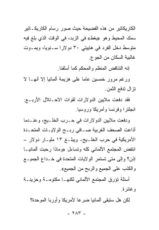 ‫ﺍﻟﻜﺎﺭﻴﻜﺎﺘﻴﺭ ﻤﻥ ﻫﺫﻩ ﺍﻟﻔﻀﻴﺤﺔ ﺤﻴﺙ ﺼﻭﺭ ﺭﺴﺎﻡ ﺍﻟﻜﺎﺭﻴﻜـﺎﺘﻴﺭ‬
‫ﺴﻤﻙ ﺍﻟﻤﺤﻴﻁ ﻭﻫﻭ »ﻴﻐﻁ« ﻓﻲ ﺍﻟﺯﺒﺩ، ﻓﻲ ﺍﻟﻭﻗﺕ ﺍﻟﺫﻱ ﺒﻠﻎ ﻓﻴﻪ‬
‫ﻤﺘﻭﺴﻁ ﺩﺨل ﺍﻟﻔﺭﺩ ﻓﻲ ﻫﺎﻴﻴﺘﻲ ٠٣ ﺩﻭﻻ ‪‬ﺍ ﺴـﻨﻭ ‪‬ﺎ، ﻭﻴﻤـﻭﺕ‬
         ‫ﻴ‬       ‫ﺭ‬
                                ‫ﻏﺎﻟﺒﻴﺔ ﺍﻟﺴﻜﺎﻥ ﻤﻥ ﺍﻟﺠﻭﻉ.‬
                ‫ﺇﻨﻪ ﺍﻟﺘﻨﺎﻗﺽ ﺍﻟﻤﻨﻅﻡ ﻭﺍﻟﻤﺤﻜﻡ ﻜﻤﺎ ﺃﺴﻠﻔﻨﺎ.‬
‫ﻭﺭﻏﻡ ﻤﺭﻭﺭ ﺨﻤﺴﻴﻥ ﻋﺎ ‪‬ﺎ ﻋﻠﻰ ﻫﺯﻴﻤﺔ ﺃﻟﻤﺎﻨﻴﺎ ﺇﻻ ﺃﻨﻬـﺎ ﻻ‬
                              ‫ﻤ‬
                                        ‫ﺘﺯﺍل ﺘﺩﻓﻊ ﺍﻟﺜﻤﻥ.‬
‫ﻓﻘﺩ ﺩﻓﻌﺕ ﻤﻼﻴﻴﻥ ﺍﻟﺩﻭﻻﺭﺍﺕ ﻟﻘﻭﺍﺕ ﺍﻻﺤـﺘﻼل ﺍﻷﺭﺒـﻊ:‬
                         ‫ﺍﻨﺠﻠﺘﺭﺍ ﻭﻓﺭﻨﺴﺎ ﻭﺃﻤﺭﻴﻜﺎ ﻭﺭﻭﺴﻴﺎ.‬
‫ﻭﺩﻓﻌﺕ ﻤﻼﻴﻴﻥ ﺍﻟﺩﻭﻻﺭﺍﺕ ﻓﻲ ﺤـﺭﺏ ﺍﻟﺨﻠـﻴﺞ، ﻭﻋﻨـﺩﻤﺎ‬
‫ﺃﺫﺍﻋﺕ ﺍﻟﺼﺤﻑ ﺍﻟﻐﺭﺒﻴﺔ ﺼـﺎﻓﻲ ﺭﺒـﺢ ﺍﻟﻭﻻﻴـﺎﺕ ﺍﻟﻤﺘﺤـﺩﺓ‬
‫ﺍﻷﻤﺭﻴﻜﻴﺔ ﻓﻲ ﺤﺭﺏ ﺍﻟﺨﻠـﻴﺞ- ﻭﻴﺒﻠـﻎ ٣١ ﻤﻠﻴـﺎﺭ ﺩﻭﻻﺭ –‬
‫ﺍﻨﺘﻔﺽ ﺍﻟﻤﺠﺘﻤﻊ ﺍﻷﻟﻤﺎﻨﻲ ﻜﻠﻪ ﻭﺘﺴﺎﺀل »ﻭﻤﺎﺫﺍ ﺭﺤﺒﺕ ﺃﻟﻤﺎﻨﻴـﺎ‬
‫ﺇﺫﻥ؟ ﻭﺇﻟﻰ ﻤﺘﻰ ﺘﺴﺘﻤﺭ ﺍﻟﻭﻻﻴﺎﺕ ﺍﻟﻤﺘﺤﺩﺓ ﻓﻲ ﺨـﺩﺍﻉ ﺍﻟﺠﻤﻴـﻊ‬
                 ‫ﻭﺍﻟﻜﺫﺏ ﻋﻠﻰ ﺍﻟﺠﻤﻴﻊ ﻭﺍﻟﺭﺒﺢ ﻤﻥ ﺍﻟﺠﻤﻴﻊ«.‬
‫ﺃﺴﺌﻠﺔ ﺘﺅﺭﻕ ﺍﻟﻤﺠﺘﻤﻊ ﺍﻷﻟﻤﺎﻨﻲ ﻟﻜﻨﻬـﺎ ﻤﻜﺘﻭﻤـﺔ ﻭﺤﺯﻴﻨـﺔ‬
                                                 ‫ﻭﻏﺎﺌﺭﺓ.‬
   ‫ﻟﻜﻥ ﻫل ﺴﺘﺒﻘﻰ ﺃﻟﻤﺎﻨﻴﺎ ﻀﺭ ‪‬ﺎ ﻷﻤﺭﻴﻜﺎ ﻭﺃﻭﺭﺒﺎ ﺍﻟﻤﻭﺤﺩﺓ؟‬
                           ‫ﻋ‬

                     ‫- ٣٨٢ -‬
 