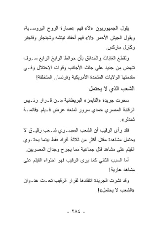 ‫ﻴﻘﻭل ﺍﻟﺠﻤﻬﻭﺭﻴﻭﻥ »ﻻ« ﻓﻬﻡ ﻋﺼﺎﺭﺓ ﺍﻟﺭﻭﺡ ﺍﻟﺒﺭﻭﺴـﻴﺔ،‬
‫ﻭﻴﻘﻭل ﺍﻟﺠﻴﺵ ﺍﻷﺤﻤﺭ »ﻻ« ﻓﻬﻡ ﺃﺤﻔﺎﺩ ﻨﻴﺘﺸﻪ ﻭﺸﺒﻨﺠﻠﺭ ﻭﻓﺎﺠﻨﺭ‬
                                          ‫ﻭﻜﺎﺭل ﻤﺎﺭﻜﺱ.‬
‫ﻭﺘﻘﻁﻊ ﺍﻟﻐﺎﺒﺎﺕ ﻭﺍﻟﺤﺩﺍﺌﻕ ﺒﺄﻥ ﺤﻭﺍﺌﻁ ﺍﻟﺭﺍﻴﺦ ﺍﻟﺭﺍﺒﻊ ﺴـﻭﻑ‬
‫ﺘﻨﻬﺽ ﻤﻥ ﺠﺩﻴﺩ ﻋﻠﻰ ﺠﺜﺙ ﺍﻷﺠﺎﻨﺏ ﻭﻗﻭﺍﺕ ﺍﻻﺤﺘﻼل ﻭﻓـﻲ‬
      ‫ﻤﻘﺩﻤﺘﻬﺎ ﺍﻟﻭﻻﻴﺎﺕ ﺍﻟﻤﺘﺤﺩﺓ ﺍﻷﻤﺭﻴﻜﻴﺔ ﻭﻓﺭﻨﺴﺎ.. ﺍﻟﻤﺘﺨﻠﻔﺔ!‬

                                 ‫ﺍﻟﺸﻌﺏ ﺍﻟﺫﻱ ﻻ ﻴﺤﺘﻤل‬
‫ﺴﺨﺭﺕ ﺠﺭﻴﺩﺓ »ﺍﻟﺘﺎﻴﻤﺯ« ﺍﻟﺒﺭﻴﻁﺎﻨﻴﺔ ﻤـﻥ ﻗـﺭﺍﺭ ﺭﺌـﻴﺱ‬
‫ﺍﻟﺭﻗﺎﺒﺔ ﺍﻟﻤﺼﺭﻱ ﺤﻤﺩﻱ ﺴﺭﻭﺭ ﻟﻤﻨﻌﻪ ﻋﺭﺽ ﻓـﻴﻠﻡ »ﻗﺎﺌﻤـﺔ‬
                                                 ‫ﺸﻨﺩﻟﺭ«.‬
‫ﻓﻘﺩ ﺭﺃﻯ ﺍﻟﺭﻗﻴﺏ ﺃﻥ ﺍﻟﺸﻌﺏ ﺍﻟﻤﺼـﺭﻱ ﺸـﻌﺏ ﺭﻗﻴـﻕ ﻻ‬
‫ﻴﺤﺘﻤل ﻤﺸﺎﻫﺩﺓ ﻤﻘﺘل ﺃﻜﺜﺭ ﻤﻥ ﺜﻼﺜﺔ ﺃﻓﺭﺍﺩ ﻓﻘﻁ ﺒﻴﻨﻤﺎ ﻴﺤﺘـﻭﻱ‬
‫ﺍﻟﻔﻴﻠﻡ ﻋﻠﻰ ﻤﺸﺎﻫﺩ ﻗﺘل ﺠﻤﺎﻋﻴﺔ ﻤﻤﺎ ﻴﺠﺭﺡ ﻭﺠﺩﺍﻥ ﺍﻟﻤﺼﺭﻴﻴﻥ.‬
‫ﺃﻤﺎ ﺍﻟﺴﺒﺏ ﺍﻟﺜﺎﻨﻲ ﻜﻤﺎ ﻴﺭﻯ ﺍﻟﺭﻗﻴﺏ ﻓﻬﻭ ﺍﺤﺘﻭﺍﺀ ﺍﻟﻔﻴﻠﻡ ﻋﻠﻰ‬
                                           ‫ﻤﺸﺎﻫﺩ ﻋﺎﺭﻴﺔ!‬
‫ﻭﻗﺩ ﻨﺸﺭﺕ ﺍﻟﺠﺭﻴﺩﺓ ﺍﻨﺘﻘﺎﺩﻫﺎ ﻟﻘﺭﺍﺭ ﺍﻟﺭﻗﻴﺏ ﺘﺤـﺕ ﻋﻨـﻭﺍﻥ‬
                                     ‫»ﺍﻟﺸﻌﺏ ﻻ ﻴﺤﺘﻤل«!‬


                     ‫- ٤٨٢ -‬
 