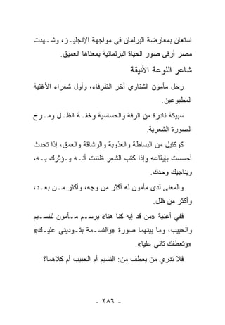 ‫ﺍﺴﺘﻌﺎﻥ ﺒﻤﻌﺎﺭﻀﺔ ﺍﻟﺒﺭﻟﻤﺎﻥ ﻓﻲ ﻤﻭﺍﺠﻬﺔ ﺍﻹﻨﺠﻠﻴـﺯ، ﻭﺸـﻬﺩﺕ‬
         ‫ﻤﺼﺭ ﺃﺭﻗﻰ ﺼﻭﺭ ﺍﻟﺤﻴﺎﺓ ﺍﻟﺒﺭﻟﻤﺎﻨﻴﺔ ﺒﻤﻌﻨﺎﻫﺎ ﺍﻟﻌﻤﻴﻕ.‬

                                 ‫ﺸﺎﻋﺭ ﺍﻟﻠﻭﻋﺔ ﺍﻷﻨﻴﻘﺔ‬
‫ﺭﺤل ﻤﺄﻤﻭﻥ ﺍﻟﺸﻨﺎﻭﻱ ﺁﺨﺭ ﺍﻟﻅﺭﻓﺎﺀ، ﻭﺃﻭل ﺸﻌﺭﺍﺀ ﺍﻷﻏﻨﻴﺔ‬
                                            ‫ﺍﻟﻤﻁﺒﻭﻋﻴﻥ.‬
‫ﺴﺒﻴﻜﺔ ﻨﺎﺩﺭﺓ ﻤﻥ ﺍﻟﺭﻗﺔ ﻭﺍﻟﺤﺴﺎﺴﻴﺔ ﻭﺨﻔـﺔ ﺍﻟﻅـل ﻭﻤـﺭﺡ‬
                                       ‫ﺍﻟﺼﻭﺭﺓ ﺍﻟﺸﻌﺭﻴﺔ.‬
‫ﻜﻭﻜﺘﻴل ﻤﻥ ﺍﻟﺒﺴﺎﻁﺔ ﻭﺍﻟﻌﺫﻭﺒﺔ ﻭﺍﻟﺭﺸﺎﻗﺔ ﻭﺍﻟﻌﻤﻕ، ﺇﺫﺍ ﺘﺤﺩﺙ‬
‫ﺃﺤﺴﺴﺕ ﺒﺈﻴﻘﺎﻋﻪ ﻭﺇﺫﺍ ﻜﺘﺏ ﺍﻟﺸﻌﺭ ﻅﻨﻨﺕ ﺃﻨـﻪ ﻴـﺅﺜﺭﻙ ﺒـﻪ،‬
                                        ‫ﻭﻴﻨﺎﺠﻴﻙ ﻭﺤﺩﻙ.‬
‫ﻭﺍﻟﻤﻌﻨﻰ ﻟﺩﻯ ﻤﺄﻤﻭﻥ ﻟﻪ ﺃﻜﺜﺭ ﻤﻥ ﻭﺠﻪ، ﻭﺃﻜﺜﺭ ﻤـﻥ ﺒﻌـﺩ،‬
                                         ‫ﻭﺃﻜﺜﺭ ﻤﻥ ﻅل.‬
‫ﻓﻔﻲ ﺃﻏﻨﻴﺔ »ﻤﻥ ﻗﺩ ﺇﻴﻪ ﻜﻨﺎ ﻫﻨﺎ« ﻴﺭﺴـﻡ ﻤـﺄﻤﻭﻥ ﻟﻠﻨﺴـﻴﻡ‬
‫ﻭﺍﻟﺤﺒﻴﺏ، ﻭﻤﺎ ﺒﻴﻨﻬﻤﺎ ﺼﻭﺭﺓ »ﻭﺍﻟﻨﺴـﻤﺔ ﺒﺘـﻭﺩﻴﻨﻲ ﻋﻠﻴـﻙ«‬
                                   ‫»ﻭﺘﻌﻁﻔﻙ ﺘﺎﻨﻲ ﻋﻠﻴﺎ«.‬
   ‫ﻓﻼ ﺘﺩﺭﻱ ﻤﻥ ﻴﻌﻁﻑ ﻤﻥ: ﺍﻟﻨﺴﻴﻡ ﺃﻡ ﺍﻟﺤﺒﻴﺏ ﺃﻡ ﻜﻼﻫﻤﺎ؟‬




                     ‫- ٦٨٢ -‬
 