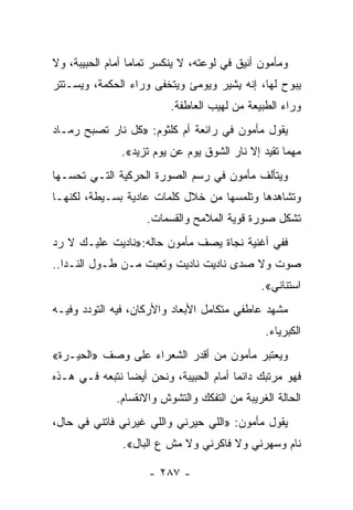 ‫ﻭﻤﺄﻤﻭﻥ ﺃﻨﻴﻕ ﻓﻲ ﻟﻭﻋﺘﻪ، ﻻ ﻴﻨﻜﺴﺭ ﺘﻤﺎﻤﺎ ﺃﻤﺎﻡ ﺍﻟﺤﺒﻴﺒﺔ، ﻭﻻ‬
                  ‫‪‬‬
‫ﻴﺒﻭﺡ ﻟﻬﺎ، ﺇﻨﻪ ﻴﺸﻴﺭ ﻭﻴﻭﻤﺊ ﻭﻴﺘﺨﻔﻰ ﻭﺭﺍﺀ ﺍﻟﺤﻜﻤﺔ، ﻭﻴﺴـﺘﺘﺭ‬
                          ‫ﻭﺭﺍﺀ ﺍﻟﻁﺒﻴﻌﺔ ﻤﻥ ﻟﻬﻴﺏ ﺍﻟﻌﺎﻁﻔﺔ.‬
‫ﻴﻘﻭل ﻤﺄﻤﻭﻥ ﻓﻲ ﺭﺍﺌﻌﺔ ﺃﻡ ﻜﻠﺜﻭﻡ: »ﻜل ﻨﺎﺭ ﺘﺼﺒﺢ ﺭﻤـﺎﺩ‬
               ‫ﻤﻬﻤﺎ ﺘﻘﻴﺩ ﺇﻻ ﻨﺎﺭ ﺍﻟﺸﻭﻕ ﻴﻭﻡ ﻋﻥ ﻴﻭﻡ ﺘﺯﻴﺩ«.‬
‫ﻭﻴﺘﺄﻟﻑ ﻤﺄﻤﻭﻥ ﻓﻲ ﺭﺴﻡ ﺍﻟﺼﻭﺭﺓ ﺍﻟﺤﺭﻜﻴﺔ ﺍﻟﺘـﻲ ﺘﺤﺴـﻬﺎ‬
‫ﻭﺘﺸﺎﻫﺩﻫﺎ ﻭﺘﻠﻤﺴﻬﺎ ﻤﻥ ﺨﻼل ﻜﻠﻤﺎﺕ ﻋﺎﺩﻴﺔ ﺒﺴـﻴﻁﺔ، ﻟﻜﻨﻬـﺎ‬
                     ‫ﺘﺸﻜل ﺼﻭﺭﺓ ﻗﻭﻴﺔ ﺍﻟﻤﻼﻤﺢ ﻭﺍﻟﻘﺴﻤﺎﺕ.‬
‫ﻓﻔﻲ ﺃﻏﻨﻴﺔ ﻨﺠﺎﺓ ﻴﺼﻑ ﻤﺄﻤﻭﻥ ﺤﺎﻟﻪ:»ﻨﺎﺩﻴﺕ ﻋﻠﻴـﻙ ﻻ ﺭﺩ‬
‫ﺼﻭﺕ ﻭﻻ ﺼﺩﻯ ﻨﺎﺩﻴﺕ ﻨﺎﺩﻴﺕ ﻭﺘﻌﺒﺕ ﻤـﻥ ﻁـﻭل ﺍﻟﻨـﺩﺍ..‬
                                               ‫ﺍﺴﺘﻨﺎﻨﻲ«.‬
‫ﻤﺸﻬﺩ ﻋﺎﻁﻔﻲ ﻤﺘﻜﺎﻤل ﺍﻷﺒﻌﺎﺩ ﻭﺍﻷﺭﻜﺎﻥ، ﻓﻴﻪ ﺍﻟﺘﻭﺩﺩ ﻭﻓﻴـﻪ‬
                                                ‫ﺍﻟﻜﺒﺭﻴﺎﺀ.‬
‫ﻭﻴﻌﺘﺒﺭ ﻤﺄﻤﻭﻥ ﻤﻥ ﺃﻗﺩﺭ ﺍﻟﺸﻌﺭﺍﺀ ﻋﻠﻰ ﻭﺼﻑ »ﺍﻟﺤﻴـﺭﺓ«‬
                                            ‫‪‬‬
‫ﻓﻬﻭ ﻤﺭﺘﺒﻙ ﺩﺍﺌ ‪‬ﺎ ﺃﻤﺎﻡ ﺍﻟﺤﺒﻴﺒﺔ، ﻭﻨﺤﻥ ﺃﻴ ‪‬ﺎ ﻨﺘﺒﻌﻪ ﻓـﻲ ﻫـﺫﻩ‬
                ‫ﻀ‬                        ‫ﻤ‬
              ‫ﺍﻟﺤﺎﻟﺔ ﺍﻟﻐﺭﻴﺒﺔ ﻤﻥ ﺍﻟﺘﻔﻜﻙ ﻭﺍﻟﺘﺸﻭﺵ ﻭﺍﻻﻨﻘﺴﺎﻡ.‬
‫ﻴﻘﻭل ﻤﺄﻤﻭﻥ: »ﺍﻟﻠﻲ ﺤﻴﺭﻨﻲ ﻭﺍﻟﻠﻲ ﻏﻴﺭﻨﻲ ﻓﺎﺘﻨﻲ ﻓﻲ ﺤﺎل،‬
               ‫ﻨﺎﻡ ﻭﺴﻬﺭﻨﻲ ﻭﻻ ﻓﺎﻜﺭﻨﻲ ﻭﻻ ﻤﺵ ﻉ ﺍﻟﺒﺎل«.‬

                     ‫- ٧٨٢ -‬
 