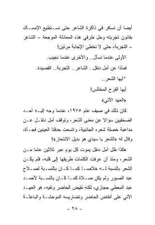 ‫ﺃﻴ ‪‬ﺎ ﺃﻥ ﻨﺴﺎﻓﺭ ﻓﻲ ﺫﺍﻜﺭﺓ ﺍﻟﺸﺎﻋﺭ ﺤﺘﻰ ﻨﺴـﺘﻁﻴﻊ ﺍﻹﻤﺴـﺎﻙ‬
                                              ‫ﻀ‬
‫ﺒﻘﺎﻨﻭﻥ ﺘﺠﺭﺒﺘﻪ ﻭﺤل ﻁﺭﻓﻲ ﻫﺫﻩ ﺍﻟﻤﻌﺎﺩﻟﺔ ﺍﻟﻤﻭﺠﻌﺔ – ﺍﻟﺸﺎﻋﺭ‬
                 ‫– ﺍﻟﺘﺠﺭﺒﺔ، ﺤﺘﻰ ﻻ ﻨﺨﻁﺊ ﺍﻹﺠﺎﺒﺔ ﻤﺭﺘﻴﻥ!‬
           ‫ﺍﻷﻭﻟﻰ ﻋﻨﺩﻤﺎ ﻨﺴﺄل.. ﻭﺍﻷﺨﺭﻯ ﻋﻨﺩﻤﺎ ﻨﺠﻴﺏ.‬
      ‫ﻓﻤﺎﺫﺍ ﻋﻥ ﺃﻤل ﺩﻨﻘل.. ﺍﻟﺸﺎﻋﺭ.. ﺍﻟﺘﺠﺭﺒﺔ.. ﺍﻟﻘﺼﻴﺩﺓ.‬
                                        ‫*ﺃﻴﻬﺎ ﺍﻟﺸﻌﺭ..‬
                                  ‫ﺃﻴﻬﺎ ﺍﻟﻔﺭﺡ ﺍﻟﻤﺨﺘﻠﺱ!‬
                                        ‫»ﺍﻟﻌﻬﺩ ﺍﻵﺘﻲ«‬
‫ﻜﺎﻥ ﺫﻟﻙ ﻓﻲ ﺼﻴﻑ ﻋﺎﻡ ٥٧٩١، ﻋﻨﺩﻤﺎ ﻭﺠﻪ ﺇﻟﻴـﻪ ﺃﺤـﺩ‬
‫ﺍﻟﺼﺤﻔﻴﻴﻥ ﺴﺅﺍﻻ ﻋﻥ ﻤﻌﻨﻰ ﺍﻟﺸﻌﺭ، ﻭﺘﻭﻗﻑ ﺃﻤل ﺩﻨﻘـل ﻋـﻥ‬
                                   ‫ﹰ‬
‫ﻤﺩﺍﻋﺒﺔ ﺨﺼﻠﺔ ﺸﻌﺭﻩ ﺍﻟﺠﺎﻨﺒﻴﺔ، ﻭﺍﺘﺴﻌﺕ ﺤﺩﻗﺘﺎ ﺍﻟﻌﻴﻨﻴﻥ ﻓﺠـﺄﺓ،‬
              ‫ﻭﻗﺎل ﻟﻪ »ﺍﻟﺸﻌﺭ ﻴﺎ ﺴﻴﺩﻱ ﻫﻭ ﺒﺩﻴل ﺍﻻﻨﺘﺤﺎﺭ«!‬
‫ﻫﻜﺫﺍ ﻅل ﺃﻤل ﺩﻨﻘل ﻴﻤﻭﺕ ﻜل ﻴﻭﻡ ﻋﺒﺭ ﺜﻼﺜﻴﻥ ﻋﺎ ‪‬ﺎ ﻤـﻥ‬
     ‫ﻤ‬
‫ﺍﻟﺸﻌﺭ، ﻭﻤﻨﺫ ﺃﻥ ﻋﺭﻓﺕ ﺍﻟﻜﻠﻤﺎﺕ ﻁﺭﻴﻘﻬﺎ ﺇﻟﻰ ﻗﻠﺒﻪ، ﻓﻠﻡ ﻴﻜـﻥ‬
‫ﺍﻟﺸﻌﺭ ﺒﺎﻟﻨﺴﺒﺔ ﻟـﻪ ﺨﻼ ‪‬ـﺎ ﻜﻤـﺎ ﻜـﺎﻥ ﺒﺎﻟﻨﺴـﺒﺔ ﻟﺼـﻼﺡ‬
                           ‫ﺼ‬
‫ﻋﺒﺩ ﺍﻟﺼﺒﻭﺭ ﻭﻟﻡ ﻴﻜﻥ ﺼـﻼﺓ ﻜﻤـﺎ ﻜـﺎﻥ ﺒﺎﻟﻨﺴـﺒﺔ ﻷﺤﻤـﺩ‬
‫ﻋﺒﺩ ﺍﻟﻤﻌﻁﻲ ﺤﺠﺎﺯﻱ، ﻟﻜﻨﻪ ﻨﻘﻴﺽ ﺍﻟﺤﺎﻀﺭ ﻭﻨﻔﻴﻪ، ﻫﻭ ﺍﻟﻌﻬـﺩ‬
‫ﺍﻵﺘﻲ ﻋﻠﻰ ﺃﻨﻘﺎﺽ ﺍﻟﺤﺎﻀﺭ ﻭﺘﻀﺎﺭﻴﺴﻪ ﺍﻟﻤﻭﺤﺸـﺔ ﻭﺍﻟﺒﺎﻋﺜـﺔ‬

                      ‫- ٨٢ -‬
 