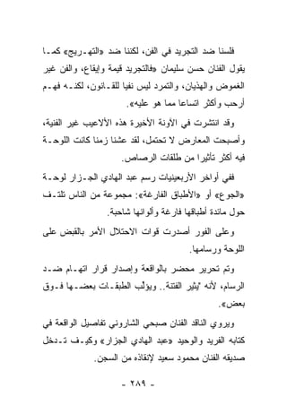 ‫ﻓﻠﺴﻨﺎ ﻀﺩ ﺍﻟﺘﺠﺭﻴﺩ ﻓﻲ ﺍﻟﻔﻥ، ﻟﻜﻨﻨﺎ ﻀﺩ »ﺍﻟﺘﻬـﺭﻴﺞ« ﻜﻤـﺎ‬
‫ﻴﻘﻭل ﺍﻟﻔﻨﺎﻥ ﺤﺴﻥ ﺴﻠﻴﻤﺎﻥ »ﻓﺎﻟﺘﺠﺭﻴﺩ ﻗﻴﻤﺔ ﻭﺇﻴﻘﺎﻉ، ﻭﺍﻟﻔﻥ ﻏﻴﺭ‬
‫ﺍﻟﻐﻤﻭﺽ ﻭﺍﻟﻬﺫﻴﺎﻥ، ﻭﺍﻟﺘﻤﺭﺩ ﻟﻴﺱ ﻨﻔ ‪‬ﺎ ﻟﻠﻘـﺎﻨﻭﻥ، ﻟﻜﻨـﻪ ﻓﻬـﻡ‬
                      ‫ﻴ‬
                      ‫ﺃﺭﺤﺏ ﻭﺃﻜﺜﺭ ﺍﺘﺴﺎ ‪‬ﺎ ﻤﻤﺎ ﻫﻭ ﻋﻠﻴﻪ«.‬
                                     ‫ﻋ‬
‫ﻭﻗﺩ ﺍﻨﺘﺸﺭﺕ ﻓﻲ ﺍﻵﻭﻨﺔ ﺍﻷﺨﻴﺭﺓ ﻫﺫﻩ ﺍﻷﻻﻋﻴﺏ ﻏﻴﺭ ﺍﻟﻔﻨﻴﺔ،‬
‫ﻭﺃﺼﺒﺤﺕ ﺍﻟﻤﻌﺎﺭﺽ ﻻ ﺘﺤﺘﻤل، ﻟﻘﺩ ﻋﺸﻨﺎ ﺯﻤ ﹰﺎ ﻜﺎﻨﺕ ﺍﻟﻠﻭﺤـﺔ‬
              ‫ﻨ‬
                     ‫ﻓﻴﻪ ﺃﻜﺜﺭ ﺘﺄﺜﻴ ‪‬ﺍ ﻤﻥ ﻁﻠﻘﺎﺕ ﺍﻟﺭﺼﺎﺹ.‬
                                       ‫ﺭ‬
‫ﻓﻔﻲ ﺃﻭﺍﺨﺭ ﺍﻷﺭﺒﻌﻴﻨﻴﺎﺕ ﺭﺴﻡ ﻋﺒﺩ ﺍﻟﻬﺎﺩﻱ ﺍﻟﺠـﺯﺍﺭ ﻟﻭﺤـﺔ‬
‫»ﺍﻟﺠﻭﻉ« ﺃﻭ »ﺍﻷﻁﺒﺎﻕ ﺍﻟﻔﺎﺭﻏﺔ«: ﻤﺠﻤﻭﻋﺔ ﻤﻥ ﺍﻟﻨﺎﺱ ﺘﻠﺘـﻑ‬
                 ‫ﺤﻭل ﻤﺎﺌﺩﺓ ﺃﻁﺒﺎﻗﻬﺎ ﻓﺎﺭﻏﺔ ﻭﺃﻟﻭﺍﻨﻬﺎ ﺸﺎﺤﺒﺔ.‬
‫ﻭﻋﻠﻰ ﺍﻟﻔﻭﺭ ﺃﺼﺩﺭﺕ ﻗﻭﺍﺕ ﺍﻻﺤﺘﻼل ﺍﻷﻤﺭ ﺒﺎﻟﻘﺒﺽ ﻋﻠﻰ‬
                                        ‫ﺍﻟﻠﻭﺤﺔ ﻭﺭﺴﺎﻤﻬﺎ.‬
‫ﻭﺘﻡ ﺘﺤﺭﻴﺭ ﻤﺤﻀﺭ ﺒﺎﻟﻭﺍﻗﻌﺔ ﻭﺇﺼﺩﺍﺭ ﻗﺭﺍﺭ ﺍﺘﻬـﺎﻡ ﻀـﺩ‬
‫ﺍﻟﺭﺴﺎﻡ، ﻷﻨﻪ "ﻴﺜﻴﺭ ﺍﻟﻔﺘﻨﺔ.. ﻭﻴﺅﱢﺏ ﺍﻟﻁﺒﻘـﺎﺕ ﺒﻌﻀـﻬﺎ ﻓـﻭﻕ‬
                      ‫ﻟ‬
                                                ‫ﺒﻌﺽ«.‬
‫ﻭﻴﺭﻭﻱ ﺍﻟﻨﺎﻗﺩ ﺍﻟﻔﻨﺎﻥ ﺼﺒﺤﻲ ﺍﻟﺸﺎﺭﻭﻨﻲ ﺘﻔﺎﺼﻴل ﺍﻟﻭﺍﻗﻌﺔ ﻓﻲ‬
‫ﻜﺘﺎﺒﻪ ﺍﻟﻔﺭﻴﺩ ﻭﺍﻟﻭﺤﻴﺩ »ﻋﺒﺩ ﺍﻟﻬﺎﺩﻱ ﺍﻟﺠﺯﺍﺭ« ﻭﻜﻴـﻑ ﺘـﺩﺨل‬
             ‫ﺼﺩﻴﻘﻪ ﺍﻟﻔﻨﺎﻥ ﻤﺤﻤﻭﺩ ﺴﻌﻴﺩ ﻹﻨﻘﺎﺫﻩ ﻤﻥ ﺍﻟﺴﺠﻥ.‬

                     ‫- ٩٨٢ -‬
 