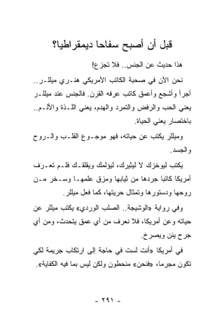 ‫ﻗﺒل ﺃﻥ ﺃﺼﺒﺢ ﺴﻔﺎﺤﺎ ﺩﻴﻤﻘﺭﺍﻁﻴﺎ؟‬
        ‫‪‬‬         ‫‪‬‬
                   ‫ﻫﺫﺍ ﺤﺩﻴﺙ ﻋﻥ ﺍﻟﺠﻨﺱ.. ﻓﻼ ﺘﺠﺯﻉ!‬
‫ﻨﺤﻥ ﺍﻵﻥ ﻓﻲ ﺼﺤﺒﺔ ﺍﻟﻜﺎﺘﺏ ﺍﻷﻤﺭﻴﻜﻲ ﻫﻨـﺭﻱ ﻤﻴﻠﻠـﺭ..‬
‫ﺃﺠﺭﺃ ﻭﺃﺸﺠﻊ ﻭﺃﻋﻤﻕ ﻜﺎﺘﺏ ﻋﺭﻓﻪ ﺍﻟﻘﺭﻥ. ﻓﺎﻟﺠﻨﺱ ﻋﻨﺩ ﻤﻴﻠﻠـﺭ‬
‫ﻴﻌﻨﻲ ﺍﻟﺤﺏ ﻭﺍﻟﺭﻓﺽ ﻭﺍﻟﺘﻤﺭﺩ ﻭﺍﻟﻬﺩﻡ، ﻴﻌﻨﻲ ﺍﻟﻠـﺫﺓ ﻭﺍﻷﻟـﻡ..‬
                                 ‫ﺒﺎﺨﺘﺼﺎﺭ ﻴﻌﻨﻲ ﺍﻟﺤﻴﺎﺓ.‬
‫ﻭﻤﻴﻠﻠﺭ ﻴﻜﺘﺏ ﻋﻥ ﺤﻴﺎﺘﻪ، ﻓﻬﻭ ﻤﻭﺠـﻭﻉ ﺍﻟﻘﻠـﺏ ﻭﺍﻟـﺭﻭﺡ‬
                                             ‫ﻭﺍﻟﺠﺴﺩ.‬
‫ﻴﻜﺘﺏ ﻟﻴﻭﺨﺯﻙ ﻻ ﻟﻴﺜﻴﺭﻙ، ﻟﻴﺅﻟﻤﻙ ﻭﻴﻘﻠﻘـﻙ ﻓﻠـﻡ ﺘﻌـﺭﻑ‬
‫ﺃﻤﺭﻴﻜﺎ ﻜﺎﺘﺒﺎ ﺠﺭﺩﻫﺎ ﻤﻥ ﺜﻴﺎﺒﻬﺎ ﻭﻤﺯﻕ ﻋﻠﻤﻬـﺎ ﻭﺴـﺨﺭ ﻤـﻥ‬
                                   ‫‪ ‬‬
         ‫ﺭﻭﺤﻬﺎ ﻭﺩﺴﺘﻭﺭﻫﺎ ﻭﺘﻤﺜﺎل ﺤﺭﻴﺘﻬﺎ، ﻜﻤﺎ ﻓﻌل ﻤﻴﻠﻠﺭ.‬
‫ﻭﻓﻲ ﺭﻭﺍﻴﺔ »ﺍﻟﻭﺸﻴﺠﺔ.. ﺍﻟﺼﻠﺏ ﺍﻟﻭﺭﺩﻱ« ﻴﻜﺘﺏ ﻤﻴﻠﻠﺭ ﻋﻥ‬
‫ﺤﻴﺎﺘﻪ ﻭﻋﻥ ﺃﻤﺭﻴﻜﺎ، ﻓﻼ ﻨﻌﺭﻑ ﻤﻥ ﺃﻱ ﻋﻤﻕ ﻴﺘﺤﺩﺙ، ﻭﻤﻥ ﺃﻱ‬
                                    ‫ﺠﺭﺡ ﻴﺌﻥ ﻭﻴﺼﺭﺥ.‬
‫ﻓﻲ ﺃﻤﺭﻴﻜﺎ »ﺃﻨﺕ ﻟﺴﺕ ﻓﻲ ﺤﺎﺠﺔ ﺇﻟﻰ ﺍﺭﺘﻜﺎﺏ ﺠﺭﻴﻤﺔ ﻟﻜﻲ‬
‫ﺘﻜﻭﻥ ﻤﺠﺭ ‪‬ﺎ، »ﻓﻨﺤﻥ« ﻤﻨﺤﻁﻭﻥ ﻭﻟﻜﻥ ﻟﻴﺱ ﺒﻤﺎ ﻓﻴﻪ ﺍﻟﻜﻔﺎﻴﺔ«.‬
                                           ‫ﻤ‬



                    ‫- ١٩٢ -‬
 