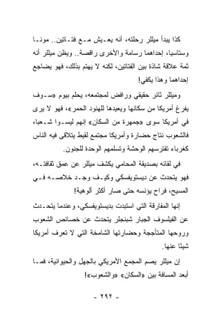 ‫ﻜﺫﺍ ﻴﺒﺩﺃ ﻤﻴﻠﻠﺭ ﺭﺤﻠﺘﻪ، ﺃﻨﻪ ﻴﻌـﻴﺵ ﻤـﻊ ﻓﺘـﺎﺘﻴﻥ.. ﻤﻭﻨـﺎ‬
‫ﻭﺴﺘﺎﺴﻴﺎ، ﺇﺤﺩﺍﻫﻤﺎ ﺭﺴﺎﻤﺔ ﻭﺍﻷﺨﺭﻯ ﺭﺍﻗﺼﺔ.. ﻭﻴﻅﻥ ﻤﻴﻠﻠﺭ ﺃﻨﻪ‬
‫ﺜﻤﺔ ﻋﻼﻗﺔ ﺸﺎﺫﺓ ﺒﻴﻥ ﺍﻟﻔﺘﺎﺘﻴﻥ، ﻟﻜﻨﻪ ﻻ ﻴﻬﺘﻡ ﺒﺫﻟﻙ، ﻓﻬﻭ ﻴﻀﺎﺠﻊ‬
                                     ‫ﺇﺤﺩﺍﻫﻤﺎ ﻭﻫﺫﺍ ﻴﻜﻔﻲ!‬
‫ﻭﻤﻴﻠﻠﺭ ﺜﺎﺌﺭ ﺤﻘﻴﻘﻲ ﻭﺭﺍﻓﺽ ﻟﻤﺠﺘﻤﻌﻪ، ﻴﺤﻠﻡ ﺒﻴﻭﻡ »ﺴـﻭﻑ‬
‫ﻴﻔﺭﻍ ﺃﻤﺭﻴﻜﺎ ﻤﻥ ﺴﻜﺎﻨﻬﺎ ﻭﻴﻌﻴﺩﻫﺎ ﻟﻠﻬﻨﻭﺩ ﺍﻟﺤﻤﺭ«، ﻓﻬﻭ ﻻ ﻴﺭﻯ‬
‫ﻓﻲ ﺃﻤﺭﻴﻜﺎ ﺴﻭﻯ »ﺠﻤﻬﺭﺓ ﻤﻥ ﺍﻟﺴﻜﺎﻥ« ﺇﻨﻬﻡ ﻟﻴﺴـﻭﺍ ﺸـﻌ ‪‬ﺎ،‬
  ‫ﺒ‬
‫ﻓﺎﻟﺸﻌﻭﺏ ﻨﺘﺎﺝ ﺤﻀﺎﺭﺓ ﻭﺃﻤﺭﻴﻜﺎ ﻤﺠﺘﻤﻊ ﻟﻘﻴﻁ ﻴﺘﻼﻗﻰ ﻓﻴﻪ ﺍﻟﻨﺎﺱ‬
          ‫ﻜﻐﺭﺒﺎﺀ ﺘﻔﺘﺭﺴﻬﻡ ﺍﻟﻭﺤﺸﺔ ﻭﺘﺴﻠﻤﻬﻡ ﺍﻟﻭﺤﺩﺓ ﻟﻠﺠﻨﻭﻥ.‬
‫ﻓﻲ ﻟﻘﺎﺌﻪ ﺒﺼﺩﻴﻘﺔ ﺍﻟﻤﺤﺎﻤﻲ ﻴﻜﺸﻑ ﻤﻴﻠﻠﺭ ﻋﻥ ﻋﻤﻕ ﺜﻘﺎﻓﺘـﻪ،‬
‫ﻓﻬﻭ ﻴﺘﺤﺩﺙ ﻋﻥ ﺩﻴﺴﺘﻭﻴﻔﺴﻜﻲ ﻭﻜﻴـﻑ ﻭﺠـﺩ ﺨﻼﺼـﻪ ﻓـﻲ‬
              ‫ﺍﻟﻤﺴﻴﺢ، ﻓﺭﺍﺡ ﻴﺅﻨﺴﻪ ﺤﺘﻰ ﺼﺎﺭ ﺃﻜﺜﺭ ﺃﻟﻭﻫﻴﺔ!‬
‫ﺇﻨﻬﺎ ﺍﻟﻤﻔﺎﺭﻗﺔ ﺍﻟﺘﻲ ﺍﺴﺘﺒﺩﺕ ﺒﺩﻴﺴﺘﻭﻴﻔﺴﻜﻲ، ﻭﻋﻨﺩﻤﺎ ﻴﺘﺤـﺩﺙ‬
‫ﻋﻥ ﺍﻟﻔﻴﻠﺴﻭﻑ ﺍﻟﺠﺒﺎﺭ ﺸﺒﻨﺠﻠﺭ ﻴﺘﺤﺩﺙ ﻋﻥ ﺨﺼﺎﺌﺹ ﺍﻟﺸﻌﻭﺏ‬
‫ﻭﺭﻭﺤﻬﺎ ﺍﻟﻤﺘﺄﺠﺠﺔ ﻭﺤﻀﺎﺭﺘﻬﺎ ﺍﻟﺸﺎﻤﺨﺔ ﺍﻟﺘﻲ ﻻ ﺘﻌﺭﻑ ﺃﻤﺭﻴﻜﺎ‬
                                             ‫ﺸﻴ ًﺎ ﻋﻨﻬﺎ.‬
                                                    ‫ﺌ‬
‫ﺇﻥ ﻤﻴﻠﻠﺭ ﻴﺼﻡ ﺍﻟﻤﺠﻤﻊ ﺍﻷﻤﺭﻴﻜﻲ ﺒﺎﻟﺠﻬل ﻭﺍﻟﺤﻴﻭﺍﻨﻴﺔ، ﻓﻤـﺎ‬
                  ‫ﺃﺒﻌﺩ ﺍﻟﻤﺴﺎﻓﺔ ﺒﻴﻥ »ﺍﻟﺴﻜﺎﻥ« »ﻭﺍﻟﺸﻌﻭﺏ«!‬

                     ‫- ٢٩٢ -‬
 