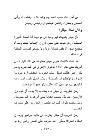 ‫ﻤﻥ ﺃﺠل ﺫﻟﻙ ﺼﻠﺏ ﺍﻟﻤﺴـﻴﺢ ﻭﺍﻟﺤـﻼﺝ، ﻭﻗﻁﻌـﺕ ﺭﺃﺱ‬
       ‫ﺍﻟﺤﺴﻴﻥ ﻭﺠﻴﻔﺎﺭﺍ، ﻭﺍﻨﺘﺤﺭ ﻫﻴﻤﻨﺠﻭﺍﻱ ﻭﺘﻴﻨﺴﻲ ﻭﻴﻠﻴﺎﻤﺯ.‬

                                     ‫ﻭﺍﻵﻥ ﻟﻤﺎﺫﺍ ﻤﻴﻠﻠﺭ؟‬
‫ﻷﻥ ﻤﻴﻠﻠﺭ ﻴﺸﺒﻬﻨﺎ، ﻓﻬﻭ ﻭﺤﻴﺩ ﻓﻲ ﻤﻭﺍﺠﻬﺔ ﺁﻟﺔ ﺍﻟﻔﺴﺎﺩ ﺍﻟﻜﺒﻴﺭﺓ‬
‫ﺍﻟﻤﻨﻅﻤﺔ، ﻭﻫﻭ ﺸﺎﻫﺩ ﻋﻠﻰ ﺴﺤﻕ ﺍﻟﺭﻭﺡ ﺍﻹﻨﺴﺎﻨﻴﺔ ﺘﺤﺕ ﻭﻁـﺄﺓ‬
‫ﻤﺠﺘﻤﻊ ﻓﺎﺠﺭ ﻻ ﻴﻘﺩﻡ ﻟﻠﻌﺩﺍﻟﺔ ﻭﺯ ﹰﺎ ﻭﻻ ﻴﺼﻐﻰ ﻟﺼﻭﺕ ﺍﻟﺤﻘﻴﻘﺔ‬
                      ‫ﻨ‬
                                              ‫ﻓﻲ ﺃﻋﻤﺎﻗﻪ.‬
‫ﻟﻘﺩ ﻅﻠﺕ ﻜﺘﺎﺒﺎﺕ ﻫﻨﺭﻱ ﻤﻴﻠﻠﺭ ﻤﻤﻨﻭﻋﺔ ﻤﻥ ﺍﻟﺘـﺩﺍﻭل ﻓـﻲ‬
‫ﺃﻤﺭﻴﻜﺎ ﺤﺘﻰ ﻋﺎﻡ ١٦٩١ ﺒﺩﻋﻭﻯ ﺍﻹﻏﺭﺍﻕ ﻓﻲ ﺍﻟﺠـﻨﺱ، ﻭﻟـﻡ‬
‫ﻴﻜﻥ ﺍﻷﻤﺭ ﻜﺫﻟﻙ، ﻓﻤﻴﻠﻠﺭ ﻴﻨﺸﺩ ﺍﻟﺤﺭﻴـﺔ ﺍﻟﺤﻘﻴﻘﻴـﺔ ﻻ ﺤﺭﻴـﺔ‬
‫ﺍﻟﺴﻭﻕ، ﻭﺍﻻﺤﺘﻜﺎﺭﺍﺕ ﺍﻟﻀﺨﻤﺔ، ﻭﻴﻨﺸﺩ ﺍﻟﻌﺩل ﻭﻟﻴﺱ ﺃﺼـﻭﺍﺕ‬
      ‫ﺍﻟﻜﻭﻨﺠﺭﺱ، ﻤﻥ ﺃﺠل ﺫﻟﻙ ﻋﺎﺵ ﻤﻴﻠﻠﺭ ﻤﻨﺒﻭ ﹰﺍ ﻤﺭﻓﻭ ‪‬ﺎ.‬
        ‫ﻀ‬       ‫ﺫ‬
‫ﻭﻤﻥ ﺍﻟﻁﺭﻴﻑ ﺃﻥ ﻤﻴﻠﻠﺭ ﻟـﻡ ﻴﻜﺘـﺏ ﺇﻻ ﺒﻌـﺩ ﺃﻥ ﺘﺠـﺎﻭﺯ‬
‫ﺍﻷﺭﺒﻌﻴﻥ، ﻓﻘﺩ ﻅل ﻤﺘﻬﻴﺏ ﺍﻟﻜﺘﺎﺒﺔ ﺤﺘﻰ ﺃﺩﺭﻜﺘـﻪ ﺍﻟﺸـﻴﺨﻭﺨﺔ،‬
‫ﻭﻅل ﻴﺤﺘﺸﺩ ﻁﻭﺍل ﺍﻟﺴﻨﻭﺍﺕ ﻟﻴﻜﺘﺏ ﺭﻭﺍﺌﻌﻪ ﻭﻫﻭ ﻋﻠﻰ ﻤﺸﺎﺭﻑ‬
                                                ‫ﺍﻟﺨﻤﺴﻴﻥ.‬
‫ﻭﻤﻥ ﺍﻟﻐﺭﻴﺏ ﺃﻥ ﻤﻴﻠﻠﺭ ﻴﻌﺘﺭﻑ ﻓﻲ ﻜﺘﺎﺒﻪ »ﺭﺍﻤﺒﻭ ﻭﺯﻤـﻥ‬
‫ﺍﻟﻘﺘﻠﺔ« ﺍﻋﺘﺭﺍ ﹰﺎ ﺨﻁﻴ ‪‬ﺍ. ﻓﻘﺩ ﺘﻌﺭﻑ ﻋﻠﻰ ﺃﺸﻌﺎﺭ ﺭﺍﻤﺒﻭ ﻭﻫـﻭ‬
                                ‫ﺭ‬      ‫ﻓ‬

                      ‫- ٥٩٢ -‬
 