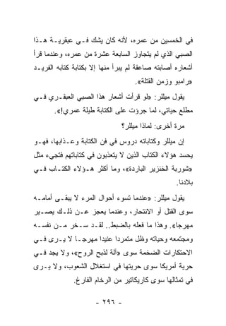 ‫ﻓﻲ ﺍﻟﺨﻤﺴﻴﻥ ﻤﻥ ﻋﻤﺭﻩ، ﻷﻨﻪ ﻜﺎﻥ ﻴﺸﻙ ﻓـﻲ ﻋﺒﻘﺭﻴـﺔ ﻫـﺫﺍ‬
‫ﺍﻟﺼﺒﻲ ﺍﻟﺫﻱ ﻟﻡ ﻴﺘﺠﺎﻭﺯ ﺍﻟﺴﺎﺒﻌﺔ ﻋﺸﺭﺓ ﻤﻥ ﻋﻤﺭﻩ، ﻭﻋﻨﺩﻤﺎ ﻗﺭﺃ‬
‫ﺃﺸﻌﺎﺭﻩ ﺃﺼﺎﺒﺘﻪ ﺼﺎﻋﻘﺔ ﻟﻡ ﻴﺒﺭﺃ ﻤﻨﻬﺎ ﺇﻻ ﺒﻜﺘﺎﺒﺔ ﻜﺘﺎﺒﻪ ﺍﻟﻔﺭﻴـﺩ‬
                                   ‫»ﺭﺍﻤﺒﻭ ﻭﺯﻤﻥ ﺍﻟﻘﺘﻠﺔ«.‬
‫ﻴﻘﻭل ﻤﻴﻠﻠﺭ: »ﻟﻭ ﻗﺭﺃﺕ ﺃﺸﻌﺎﺭ ﻫﺫﺍ ﺍﻟﺼﺒﻲ ﺍﻟﻌﺒﻘـﺭﻱ ﻓـﻲ‬
       ‫ﻤﻁﻠﻊ ﺤﻴﺎﺘﻲ، ﻟﻤﺎ ﺠﺭﺅﺕ ﻋﻠﻰ ﺍﻟﻜﺘﺎﺒﺔ ﻁﻴﻠﺔ ﻋﻤﺭﻱ!«.‬
                               ‫ﻤﺭﺓ ﺃﺨﺭﻯ: ﻟﻤﺎﺫﺍ ﻤﻴﻠﻠﺭ؟‬
‫ﺇﻥ ﻤﻴﻠﻠﺭ ﻭﻜﺘﺎﺒﺎﺘﻪ ﺩﺭﻭﺱ ﻓﻲ ﻓﻥ ﺍﻟﻜﺘﺎﺒﺔ ﻭﻋـﺫﺍﺒﻬﺎ، ﻓﻬـﻭ‬
‫ﻴﺤﺴﺩ ﻫﺅﻻﺀ ﺍﻟﻜﺘﺎﺏ ﺍﻟﺫﻴﻥ ﻻ ﻴﺘﻌﺫﺒﻭﻥ ﻓﻲ ﻜﺘﺎﺒﺎﺘﻬﻡ ﻓﺘﺠﻲﺀ ﻤﺜل‬
‫»ﺸﻭﺭﺒﺔ ﺍﻟﺨﻨﺯﻴﺭ ﺍﻟﺒﺎﺭﺩﺓ«، ﻭﻤﺎ ﺃﻜﺜﺭ ﻫـﺅﻻﺀ ﺍﻟﻜﺘـﺎﺏ ﻓـﻲ‬
                                                  ‫ﺒﻼﺩﻨﺎ.‬
‫ﻴﻘﻭل ﻤﻴﻠﻠﺭ: »ﻋﻨﺩﻤﺎ ﺘﺴﻭﺀ ﺃﺤﻭﺍل ﺍﻟﻤﺭﺀ ﻻ ﻴﺒﻘـﻰ ﺃﻤﺎﻤـﻪ‬
‫ﺴﻭﻯ ﺍﻟﻘﺘل ﺃﻭ ﺍﻻﻨﺘﺤﺎﺭ، ﻭﻋﻨﺩﻤﺎ ﻴﻌﺠﺯ ﻋـﻥ ﺫﻟـﻙ ﻴﺼـﻴﺭ‬
‫ﻤﻬﺭ ‪‬ﺎ«. ﻭﻫﺫﺍ ﻤﺎ ﻓﻌﻠﻪ ﺒﺎﻟﻀﺒﻁ.. ﻟﻘـﺩ ﺴـﺨﺭ ﻤـﻥ ﻨﻔﺴـﻪ‬
                                             ‫ﺠ‬
‫ﻭﻤﺠﺘﻤﻌﻪ ﻭﺤﻴﺎﺘﻪ ﻭﻅل ﻤﺘﻤﺭﺩﺍ ﻋﻨﻴﺩﺍ ﻤﻬﺭ ‪‬ـﺎ ﻻ ﻴـﺭﻯ ﻓـﻲ‬
             ‫ﺠ‬      ‫‪‬‬     ‫‪‬‬
‫ﺍﻻﺤﺘﻜﺎﺭﺍﺕ ﺍﻟﻀﺨﻤﺔ ﺴﻭﻯ »ﺁﻟﺔ ﻟﺫﺒﺢ ﺍﻟﺭﻭﺡ«، ﻭﻻ ﻴﺠﺩ ﻓـﻲ‬
‫ﺤﺭﻴﺔ ﺃﻤﺭﻴﻜﺎ ﺴﻭﻯ ﺤﺭﻴﺘﻬﺎ ﻓﻲ ﺍﺴﺘﻐﻼل ﺍﻟﺸﻌﻭﺏ، ﻭﻻ ﻴـﺭﻯ‬
              ‫ﻓﻲ ﺘﻤﺜﺎﻟﻬﺎ ﺴﻭﻯ ﻜﺎﺭﻴﻜﺎﺘﻴﺭ ﻤﻥ ﺍﻟﺭﺨﺎﻡ ﺍﻟﻔﺎﺭﻍ.‬

                     ‫- ٦٩٢ -‬
 