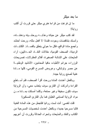 ‫ﻤﺎ ﺒﻌﺩ ﻤﻴﻠﻠﺭ‬
‫ﻤﺎ ﺇﻥ ﻓﺭﻏﺕ ﻤﻥ ﻗﺭﺍﺀﺓ ﻫﻨﺭﻱ ﻤﻴﻠﻠﺭ ﺤﺘﻰ ﻗﺭﺭﺕ ﺃﻥ ﺃﻜﺘﺏ‬
                                                   ‫ﺭﻭﺍﻴﺔ!‬
‫ﻟﻘﺩ ﻜﺘﺏ ﻤﻴﻠﻠﺭ ﻋﻥ ﺤﻴﺎﺘﻪ ﻭﻋﺫﺍﺒـﻪ ﻭﻭﺤﺸـﻴﺘﻪ ﻭﺩﻫﺸـﺘﻪ،‬
‫ﻭﺃﻤﺴﻙ ﺒﺘﻨﺎﻗﻀﺎﺕ ﻭﺠﻭﺩﻩ، ﻓﻠﻤﺎﺫﺍ ﻻ ﺃﻓﻌل ﻤﺜﻠﻪ، ﻭﺭﺤﺕ ﺃﺤﺘﺸﺩ‬
‫ﻭﺃﺠﻤﻊ ﻤﺎﺩﺓ ﺍﻟﻭﺍﻗﻊ، ﻓﻜل ﻤﺎ ﺤﻭﻟﻲ ﻴﻨﻁﻕ ﺒﺎﻟﻔﺴـﺎﺩ: ﺍﻟﻜﺘﺎﺒـﺎﺕ‬
‫ﺍﻟﺭﺩﻴﺌﺔ، ﺍﻟﺼﺤﻑ ﺍﻟﻘﻭﻤﻴﺔ، ﻤﻘﺎﻻﺕ ﺍﻟﻨﻘـﺎﺩ ﺍﻟﺤـﺩﺍﺜﻴﻴﻥ، ﺁﺭﺍﺀ‬
‫ﺍﻟﻤﺫﻴﻌﺎﺕ ﻋﻠﻰ ﺍﻟﺸﺎﺸﺔ ﺍﻟﺼﻐﻴﺭﺓ، ﺃﻓﻼﻡ ﺍﻟﻤﻘﺎﻭﻻﺕ، ﺘﺼﺭﻴﺤﺎﺕ‬
‫ﺍﻟﻭﺯﺭﺍﺀ، ﺠﺭﺍﺌﻡ ﺍﻷﻁﺒﺎﺀ، ﻤﺎﻓﻴﺎ ﺍﻟﻤﺤﺎﻤﻴﻥ، ﺍﻷﻨﺎﺸﻴﺩ ﺍﻟﻭﻁﻨﻴـﺔ‬
‫ﻋﻥ ﻤﺼﺭ ﻭﺘﻭﺸﻜﻰ، ﻭﻋﺭﻭﺽ ﺍﻟﻤﺴﺭﺡ ﺍﻟﻘﻭﻤﻲ، ﻜﻠﻬﺎ ﻤـﺎﺩﺓ‬
                                   ‫ﻏﻨﻴﺔ ﻟﺼﻨﻊ ﺭﻭﺍﻴﺔ ﺠﻴﺩﺓ.‬
‫ﻭﺒﺎﻟﻔﻌل ﺃﻋﺩﺩﺕ ﺍﻟﻤﺎﺩﺓ ﻭﺭﺤﺕ ﺃﻗﺭﺃ ﺍﻟﺼﺤﻑ، ﻓﻠﻡ ﺃﺴـﺘﻁﻊ‬
‫ﺍﻟﻘﺭﺍﺀﺓ ﻭﺃﺩﺭﻜﺕ ﺃﻥ ﺍﻟﻘﺎﺭﺉ ﺴﻭﻑ ﻴﺘﻌﺫﺏ ﻤﻌﻲ، ﻭﺃﻥ ﺍﻟﺭﻭﺍﻴﺔ‬
‫ﺴﻭﻑ ﺘﻜﻭﻥ ﺴﺨﻴﻔﺔ ﻭﻏﻴﺭ ﻤﻤﺘﻌﺔ، ﻭﻜﻠﻤﺎ ﺃﻤﺴﻜﺕ ﺒﻤـﺎﺩﺓ ﻤـﻥ‬
       ‫ﻤﻭﺍﺩ ﺍﻟﺭﻭﺍﻴﺔ ﺃﺼﺎﺒﻨﻲ ﺍﻟﻐﺜﻴﺎﻥ ﻓﻤﺎ ﺒﺎل ﺍﻟﻘﺎﺭﺉ ﺍﻟﻤﺴﻜﻴﻥ!‬
‫ﻗﻠﺕ ﻟﻨﻔﺴﻲ: ﺃﻨﺕ ﻟﺴﺕ ﺭﻭﺍﺌ ‪‬ﺎ ﻓﻠﺘﺠﻌل ﻤﻥ ﻫﺫﻩ ﺍﻟﻤﺎﺩﺓ ﺍﻟﻐﻨﻴﺔ‬
                             ‫ﻴ‬
‫ﻗﺎﻟ ‪‬ﺎ ﻤﺴﺭﺤ ‪‬ﺎ ﺠﺩﻴ ‪‬ﺍ، ﻭﺒﺎﻟﻔﻌل ﺃﻋﺩﺩﺕ ﺸﺨﺼﻴﺎﺕ ﺍﻟﻤﺴﺭﺤﻴﺔ ﻤﻥ‬
                                   ‫ﺩ‬      ‫ﻴ‬       ‫ﺒ‬
‫ﺍﻟﻜﺘﺎﺏ ﻭﺍﻟﻨﻘﺎﺩ ﻭﺍﻟﻤﺫﻴﻌﺎﺕ ﻭﺸﻌﺭﺍﺀ ﺍﻟﺤﺩﺍﺜﺔ ﻭﻗﺭﺭﺕ ﺃﻥ ﺃﻋﺭﻴﻬﻡ‬
                                                    ‫ﹸ‬

                      ‫- ٧٩٢ -‬
 