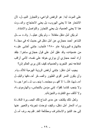 ‫ﻋﻠﻰ ﺍﻟﻤﻭﺕ ﺃﺒﺩﺍ. ﻫﻭ ﺍﻟﺭﻓﺽ ﺍﻟﻭﺍﻋﻲ، ﻭﺍﻟﺘﺠﺎﻭﺯ ﺍﻟﻨﺒﻴـل، ﻷﻥ‬
                                        ‫‪‬‬
‫ﺍﻻﻨﺘﺤﺎﺭ ﻫﻨﺎ ﻻ ﻴﻌﻨﻲ ﺍﻟﻬﺭﻭﺏ، ﺒل ﻴﻌﻨﻲ ﺍﻻﺤﺘﺠﺎﺝ، ﻭﺍﻟﻤـﻭﺕ‬
 ‫ﻫﻨﺎ ﻻ ﻴﻌﻨﻲ ﺍﻟﻌﺩﻤﻴﺔ، ﺒل ﻴﻌﻨﻲ ﺍﻟﺘﺠﺎﻭﺯ ﻭﺍﻟﺘﻭﺍﺼل ﻭﺍﻻﻤﺘﺩﺍﺩ.‬
‫ﻟﻡ ﻴﻜﻥ ﺃﻤل ﺩﻨﻘل ﻤﺘﻔﺎﺌﻼ – ﻭﻟﻡ ﻴﻜﻥ ﻋﺒﺜ ‪‬ـﺎ. ﻭﻗـﺩ ﺴـﺌل‬
             ‫ﻴ‬               ‫ﹰ‬
‫ﺍﻟﺸﺎﻋﺭ ﺃﺤﻤﺩ ﺤﺠﺎﺯﻱ ﻋﻥ ﺃﻤل ﺩﻨﻘل ﻓﻲ ﺤﺩﻴﺙ ﻟﻪ ﻓﻲ ﻤﺠﻠـﺔ‬
‫»ﺍﻟﻨﻬﺎﺭ« ﺍﻟﺒﻴﺭﻭﺘﻴﺔ ﻋﺎﻡ ٠٨٩١ ﻓﺄﺠﺎﺏ: »ﺇﻨﻨﻲ ﺃﺨﺸﻰ ﻋﻠﻴـﻪ‬
‫ﻤﻥ ﻋﺩﻤﻴﺘﻪ«، ﻭﻗﺩ ﻋﻠﻕ ﺃﻤل ﻋﻠﻰ ﻗﻭل ﺤﺠﺎﺯﻱ ﺴﺎﺨ ‪‬ﺍ: »ﻟﻘﺩ‬
       ‫ﺭ‬                        ‫ﹼ‬
‫ﺃﺭﺍﺩ ﺃﺤﻤﺩ ﺤﺠﺎﺯﻱ ﺃﻥ ﻴﻭﺍﺭﻱ ﺨﻭﻓﻪ ﻋﻠﻰ ﻨﻔﺴﻪ، ﻷﻨﻨﻲ ﺃﺭﺍﻗﺏ‬
   ‫ﺍﻨﺩﻓﺎﻋﻪ ﻨﺤﻭ ﺍﻟﺘﺠﺭﻴﺩ ﻭﺍﻟﻌﺩﻤﻴﺔ« ﻜﻴﻑ ﻜﺎﻥ ﻴﺭﻯ ﺍﻟﻌﺎﻟﻡ ﺇﺫﻥ؟‬
‫ﻴﺠﻴﺏ ﺃﻤل ﺩﻨﻘل: »ﺇﻨﻨﻲ ﺃﺭﻓﺽ ﺍﻟﺭﺅﻴﺔ ﺍﻟﻬﺭﻤﻴﺔ ﻟﻸﺸـﻴﺎﺀ.‬
                                                ‫‪‬‬
‫ﻭﺃﻥ ﻴﻜﻭﻥ ﺍﻟﻨﺴﺭ ﺃﻗﻭﻯ ﺍﻟﻁﻴﻭﺭ ﻭﺍﻟﺼـﻘﺭ ﺃﺤـﺩﻗﻬﺎ ﻭﺍﻟﺒﻠﺒـل‬
‫ﺃﻋ ـﺫﺒﻬﺎ، ﻓﺄﻨ ـﺎ ﻻ ﺃﻓﻬ ـﻡ ﻤﺠﺘﻤﻌ ـﺎ ﻴﻨﺠ ـﺏ ﺸ ـﺎﻋ ‪‬ﺍ ﺠﻴ ـ ‪‬ﺍ‬
 ‫ﺩ‬       ‫ـ ﺭ‬      ‫ـ‬      ‫‪‬ـ‬       ‫ـ‬        ‫ـ‬          ‫ـ‬
‫ﻭﻻ ﻴﻨﺠﺏ ﻜﻨﺎ ‪‬ﺎ ﻜﻔﺅﺍ، ﺇﻨﻨﻲ ﻤﺅﻤﻥ ﺒﺎﻟﺘﺠﺎﻨﺱ، ﻭﺍﻟﻬﺎﺭﻤﻭﻨﻴـﺔ،‬
                                    ‫ﺴ ً‬
                          ‫ﻭﻻ ﺃﺘﺂﻟﻑ ﻤﻊ ﺍﻟﺘﻔﺎﻭﺕ ﻭﺍﻟﺘﺠﺯﺌﺔ«.‬
‫ﻭﻟﻌل ﺫﻟﻙ ﻴﻜﺸﻑ ﻋﻥ ﻤﺩﻯ ﺍﺘﺴﺎﻉ ﺘﻠﻙ ﺍﻟﺒﺼـﻴﺭﺓ ﺍﻟﻨﺎﻓـﺫﺓ‬
‫ﻭﺭﺍﺀ ﺃﺸﻌﺎﺭ ﺃﻤل ﺩﻨﻘل، ﻭﻜﻴﻑ ﺘﻭﺤﺩﺕ ﺘﺠﺭﺒﺘﻪ ﻭﺍﻟﺘﻌﺒﻴﺭ ﻋﻨﻬﺎ‬
‫ﺇﻟﻰ ﺤﺩ ﺍﻟﺘﻨﺒﺅ ﻭﺍﻻﺴﺘﺸﺭﺍﻑ ﻭﻤﻁﺎﻟﻌﺔ ﺍﻟﻐﺩ. ﻓﻠﻡ ﻴﻌـﺭﻑ ﺃﻤـل‬



                       ‫- ٩٢ -‬
 