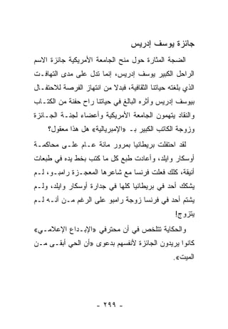 ‫ﺠﺎﺌﺯﺓ ﻴﻭﺴﻑ ﺇﺩﺭﻴﺱ‬
‫ﺍﻟﻀﺠﺔ ﺍﻟﻤﺜﺎﺭﺓ ﺤﻭل ﻤﻨﺢ ﺍﻟﺠﺎﻤﻌﺔ ﺍﻷﻤﺭﻴﻜﻴﺔ ﺠﺎﺌﺯﺓ ﺍﻻﺴﻡ‬
‫ﺍﻟﺭﺍﺤل ﺍﻟﻜﺒﻴﺭ ﻴﻭﺴﻑ ﺇﺩﺭﻴﺱ، ﺇﻨﻤﺎ ﺘﺩل ﻋﻠﻰ ﻤﺩﻯ ﺍﻟﺘﻬﺎﻓـﺕ‬
‫ﺍﻟﺫﻱ ﺒﻠﻐﺘﻪ ﺤﻴﺎﺘﻨﺎ ﺍﻟﺜﻘﺎﻓﻴﺔ، ﻓﺒﺩﻻ ﻤﻥ ﺍﻨﺘﻬﺎﺯ ﺍﻟﻔﺭﺼﺔ ﻟﻼﺤﺘﻔـﺎل‬
                          ‫ﹰ‬
‫ﺒﻴﻭﺴﻑ ﺇﺩﺭﻴﺱ ﻭﺃﺜﺭﻩ ﺍﻟﺒﺎﻟﻎ ﻓﻲ ﺤﻴﺎﺘﻨﺎ ﺭﺍﺡ ﺤﻔﻨﺔ ﻤﻥ ﺍﻟﻜﺘـﺎﺏ‬
    ‫ﹸ‬
‫ﻭﺍﻟﻨﻘﺎﺩ ﻴﺘﻬﻤﻭﻥ ﺍﻟﺠﺎﻤﻌﺔ ﺍﻷﻤﺭﻴﻜﻴﺔ ﻭﺃﻋﻀﺎﺀ ﻟﺠﻨـﺔ ﺍﻟﺠـﺎﺌﺯﺓ‬
     ‫ﻭﺯﻭﺠﺔ ﺍﻟﻜﺎﺘﺏ ﺍﻟﻜﺒﻴﺭ ﺒـ »ﺍﻹﻤﺒﺭﻴﺎﻟﻴﺔ« ﻫل ﻫﺫﺍ ﻤﻌﻘﻭل؟‬
‫ﻟﻘﺩ ﺍﺤﺘﻔﻠﺕ ﺒﺭﻴﻁﺎﻨﻴﺎ ﺒﻤﺭﻭﺭ ﻤﺎﺌﺔ ﻋـﺎﻡ ﻋﻠـﻰ ﻤﺤﺎﻜﻤـﺔ‬
‫ﺃﻭﺴﻜﺎﺭ ﻭﺍﻴﻠﺩ، ﻭﺃﻋﺎﺩﺕ ﻁﺒﻊ ﻜل ﻤﺎ ﻜﺘﺏ ﺒﺨﻁ ﻴﺩﻩ ﻓﻲ ﻁﺒﻌﺎﺕ‬
‫ﺃﻨﻴﻘﺔ، ﻜﻠﻙ ﻓﻌﻠﺕ ﻓﺭﻨﺴﺎ ﻤﻊ ﺸﺎﻋﺭﻫﺎ ﺍﻟﻤﻌﺠـﺯﺓ ﺭﺍﻤﺒـﻭ، ﻟـﻡ‬
‫ﻴﺸﻜﻙ ﺃﺤﺩ ﻓﻲ ﺒﺭﻴﻁﺎﻨﻴﺎ ﻜﻠﻬﺎ ﻓﻲ ﺠﺩﺍﺭﺓ ﺃﻭﺴﻜﺎﺭ ﻭﺍﻴﻠﺩ، ﻭﻟـﻡ‬
‫ﻴﺸﺘﻡ ﺃﺤﺩ ﻓﻲ ﻓﺭﻨﺴﺎ ﺯﻭﺠﺔ ﺭﺍﻤﺒﻭ ﻋﻠﻰ ﺍﻟﺭﻏﻡ ﻤـﻥ ﺃﻨـﻪ ﻟـﻡ‬
                                                   ‫ﻴﺘﺯﻭﺝ!‬
‫ﻭﺍﻟﺤﻜﺎﻴﺔ ﺘﺘﻠﺨﺹ ﻓﻲ ﺃﻥ ﻤﺤﺘﺭﻓﻲ »ﺍﻹﺒـﺩﺍﻉ ﺍﻹﻋﻼﻤـﻲ«‬
‫ﻜﺎﻨﻭﺍ ﻴﺭﻴﺩﻭﻥ ﺍﻟﺠﺎﺌﺯﺓ ﻷﻨﻔﺴﻬﻡ ﺒﺩﻋﻭﻯ »ﺃﻥ ﺍﻟﺤﻲ ﺃﺒﻘـﻰ ﻤـﻥ‬
                                                  ‫ﺍﻟﻤﻴﺕ«.‬




                      ‫- ٩٩٢ -‬
 