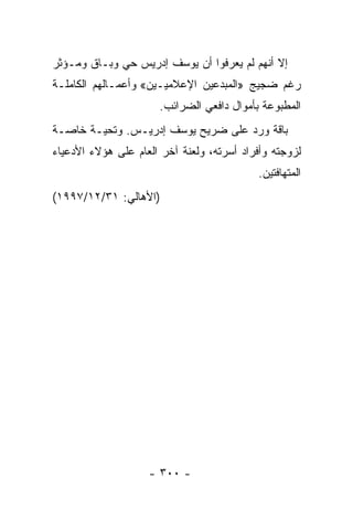 ‫ﺇﻻ ﺃﻨﻬﻡ ﻟﻡ ﻴﻌﺭﻓﻭﺍ ﺃﻥ ﻴﻭﺴﻑ ﺇﺩﺭﻴﺱ ﺤﻲ ﻭﺒـﺎﻕ ﻭﻤـﺅﺜﺭ‬
‫ﺭﻏﻡ ﻀﺠﻴﺞ »ﺍﻟﻤﺒﺩﻋﻴﻥ ﺍﻹﻋﻼﻤﻴـﻴﻥ« ﻭﺃﻋﻤـﺎﻟﻬﻡ ﺍﻟﻜﺎﻤﻠـﺔ‬
                      ‫ﺍﻟﻤﻁﺒﻭﻋﺔ ﺒﺄﻤﻭﺍل ﺩﺍﻓﻌﻲ ﺍﻟﻀﺭﺍﺌﺏ.‬
‫ﺒﺎﻗﺔ ﻭﺭﺩ ﻋﻠﻰ ﻀﺭﻴﺢ ﻴﻭﺴﻑ ﺇﺩﺭﻴـﺱ. ﻭﺘﺤﻴـﺔ ﺨﺎﺼـﺔ‬
‫ﻟﺯﻭﺠﺘﻪ ﻭﺃﻓﺭﺍﺩ ﺃﺴﺭﺘﻪ، ﻭﻟﻌﻨﺔ ﺁﺨﺭ ﺍﻟﻌﺎﻡ ﻋﻠﻰ ﻫﺅﻻﺀ ﺍﻷﺩﻋﻴﺎﺀ‬
                                           ‫ﺍﻟﻤﺘﻬﺎﻓﺘﻴﻥ.‬
‫)ﺍﻷﻫﺎﻟﻲ: ١٣/٢١/٧٩٩١(‬




                    ‫- ٠٠٣ -‬
 