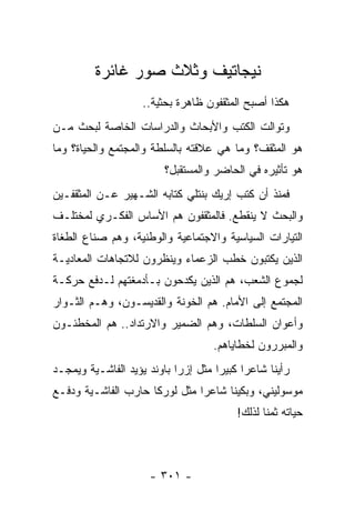 ‫ﻨﻴﺠﺎﺘﻴﻑ ﻭﺜﻼﺙ ﺼﻭﺭ ﻏﺎﺌﺭﺓ‬
                    ‫ﻫﻜﺫﺍ ﺃﺼﺒﺢ ﺍﻟﻤﺜﻘﻔﻭﻥ ﻅﺎﻫﺭﺓ ﺒﺤﺜﻴﺔ..‬
‫ﻭﺘﻭﺍﻟﺕ ﺍﻟﻜﺘﺏ ﻭﺍﻷﺒﺤﺎﺙ ﻭﺍﻟﺩﺭﺍﺴﺎﺕ ﺍﻟﺨﺎﺼﺔ ﻟﺒﺤﺙ ﻤـﻥ‬
‫ﻫﻭ ﺍﻟﻤﺜﻘﻑ؟ ﻭﻤﺎ ﻫﻲ ﻋﻼﻗﺘﻪ ﺒﺎﻟﺴﻠﻁﺔ ﻭﺍﻟﻤﺠﺘﻤﻊ ﻭﺍﻟﺤﻴﺎﺓ؟ ﻭﻤﺎ‬
                          ‫ﻫﻭ ﺘﺄﺜﻴﺭﻩ ﻓﻲ ﺍﻟﺤﺎﻀﺭ ﻭﺍﻟﻤﺴﺘﻘﺒل؟‬
‫ﻓﻤﻨﺫ ﺃﻥ ﻜﺘﺏ ﺇﺭﻴﻙ ﺒﻨﺘﻠﻲ ﻜﺘﺎﺒﻪ ﺍﻟﺸـﻬﻴﺭ ﻋـﻥ ﺍﻟﻤﺜﻘﻔـﻴﻥ‬
‫ﻭﺍﻟﺒﺤﺙ ﻻ ﻴﻨﻘﻁﻊ. ﻓﺎﻟﻤﺜﻘﻔﻭﻥ ﻫﻡ ﺍﻷﺴﺎﺱ ﺍﻟﻔﻜـﺭﻱ ﻟﻤﺨﺘﻠـﻑ‬
‫ﺍﻟﺘﻴﺎﺭﺍﺕ ﺍﻟﺴﻴﺎﺴﻴﺔ ﻭﺍﻻﺠﺘﻤﺎﻋﻴﺔ ﻭﺍﻟﻭﻁﻨﻴﺔ، ﻭﻫﻡ ﺼﻨﺎﻉ ﺍﻟﻁﻐﺎﺓ‬
          ‫‪‬‬
‫ﺍﻟﺫﻴﻥ ﻴﻜﺘﺒﻭﻥ ﺨﻁﺏ ﺍﻟﺯﻋﻤﺎﺀ ﻭﻴﻨﻅﺭﻭﻥ ﻟﻼﺘﺠﺎﻫﺎﺕ ﺍﻟﻤﻌﺎﺩﻴـﺔ‬
‫ﻟﺠﻤﻭﻉ ﺍﻟﺸﻌﺏ، ﻫﻡ ﺍﻟﺫﻴﻥ ﻴﻜﺩﺤﻭﻥ ﺒـﺄﺩﻤﻐﺘﻬﻡ ﻟـﺩﻓﻊ ﺤﺭﻜـﺔ‬
‫ﺍﻟﻤﺠﺘﻤﻊ ﺇﻟﻰ ﺍﻷﻤﺎﻡ. ﻫﻡ ﺍﻟﺨﻭﻨﺔ ﻭﺍﻟﻘﺩﻴﺴـﻭﻥ، ﻭﻫـﻡ ﺍﻟﺜـﻭﺍﺭ‬
‫ﻭﺃﻋﻭﺍﻥ ﺍﻟﺴﻠﻁﺎﺕ، ﻭﻫﻡ ﺍﻟﻀﻤﻴﺭ ﻭﺍﻻﺭﺘﺩﺍﺩ.. ﻫﻡ ﺍﻟﻤﺨﻁﺌـﻭﻥ‬
                                     ‫ﻭﺍﻟﻤﺒﺭﺭﻭﻥ ﻟﺨﻁﺎﻴﺎﻫﻡ.‬
‫ﺭﺃﻴﻨﺎ ﺸﺎﻋ ‪‬ﺍ ﻜﺒﻴ ‪‬ﺍ ﻤﺜل ﺇﺯﺭﺍ ﺒﺎﻭﻨﺩ ﻴﺅﻴﺩ ﺍﻟﻔﺎﺸـﻴﺔ ﻭﻴﻤﺠـﺩ‬
                                     ‫ﺭ ﺭ‬
‫ﻤﻭﺴﻭﻟﻴﻨﻲ، ﻭﺒﻜﻴﻨﺎ ﺸﺎﻋﺭﺍ ﻤﺜل ﻟﻭﺭﻜﺎ ﺤﺎﺭﺏ ﺍﻟﻔﺎﺸـﻴﺔ ﻭﺩﻓـﻊ‬
                               ‫‪‬‬
                                          ‫ﺤﻴﺎﺘﻪ ﺜﻤ ﹰﺎ ﻟﺫﻟﻙ!‬
                                                 ‫ﻨ‬



                      ‫- ١٠٣ -‬
 