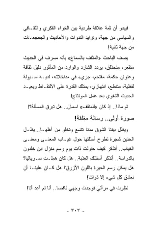 ‫ﻓﻴﺒﺩﻭ ﺃﻥ ﺜﻤﺔ ﻋﻼﻗﺔ ﻁﺭﺩﻴﺔ ﺒﻴﻥ ﺍﻟﺨﻭﺍﺀ ﺍﻟﻔﻜﺭﻱ ﻭﺍﻟﺜﻘـﺎﻓﻲ‬
‫ﻭﺍﻟﺴﻴﺎﺴﻲ ﻤﻥ ﺠﻬﺔ، ﻭﺘﺯﺍﻴﺩ ﺍﻟﻨﺩﻭﺍﺕ ﻭﺍﻷﺤﺎﺩﻴﺙ ﻭﺍﻟﺠﻌﺠﻌـﺎﺕ‬
                                          ‫ﻤﻥ ﺠﻬﺔ ﺜﺎﻨﻴﺔ!‬
‫ﻴﺼﻑ ﺍﻟﺒﺎﺤﺙ »ﺍﻟﻤﺜﻘﻑ ﺒﺎﻟﺴﻤﺎﻉ« ﺒﺄﻨﻪ ﻤﺴﺭﻑ ﻓﻲ ﺍﻟﺤﺩﻴﺙ‬
          ‫ﹲ‬
‫ﻤﺘﻘﻌﺭ، ﻤﺘﺤﺫﻟﻕ، ﻴﺭﺩﺩ ﺍﻟﺸﺎﺭﺩ ﻭﺍﻟﻭﺍﺭﺩ ﻤﻥ ﺍﻟﻤﺄﺜﻭﺭ ﺩﻟﻴل ﺜﻘﺎﻓﺔ‬
‫ﻭﻋﻨﻭﺍﻥ ﺤﻜﻤﺔ، ﻤﻘﺘﺤﻡ، ﺠﺭﻱﺀ ﻓﻲ ﻤﺩﺍﺨﻼﺘﻪ، ﻟﺩﻴـﻪ ﺴـﻴﻭﻟﺔ‬
‫ﻟﻔﻅﻴﺔ، ﻤﺘﻨﻁﻊ، ﺍﻨﺘﻬﺎﺯﻱ، ﻴﻤﺘﻠﻙ ﺍﻟﻘﺩﺭﺓ ﻋﻠﻰ ﺍﻻﻟﺘﻘـﺎﻁ ﻭﻴﻌﻴـﺩ‬
                       ‫ﺍﻟﺤﺩﻴﺙ ﺍﻟﺸﻔﻭﻱ ﺒﻌﺩ ﻋﻤل ﺍﻟﻤﻭﻨﺘﺎﺝ!‬
  ‫ﺜﻡ ﻤﺎﺫﺍ.. ﺇﺫ ﻜﺎﻥ »ﻟﻠﻤﺜﻘﻑ« ﺍﺴﻤﺎﻥ.. ﻫل ﺘﺒﺭﻕ ﺍﻟﻤﺴﺄﻟﺔ؟!‬

                         ‫ﺼﻭﺭﺓ ﺃﻭﻟﻰ.. ﺭﺴﺎﻟﺔ ﻤﻐﻠﻘﺔ!‬
‫ﻭﻴﻅل ﺒﻴﻨﻨﺎ ﺍﻟﺸﻭﻕ ﻤﺩﻨﺎ ﺘﺘﺴﻊ ﻭﺘﺨﻠﻭ ﻤﻥ ﺃﻫﻠﻬـﺎ.. ﻴﻅـل‬
                             ‫ﹰ‬
‫ﺍﻟﺤﻨﻴﻥ ﺸﺠﺭﺓ ﺘﻁﺭﺡ ﺃﺴﺌﻠﺘﻬﺎ ﺤﻭل ﻏﻴـﺎﺏ ﺍﻟﻤﻌﻨـﻰ ﻭﻤﻌﻨـﻰ‬
‫ﺍﻟﻐﻴﺎﺏ.. ﺃﺘﺫﻜﺭ ﻜﻴﻑ ﺤﺎﻭﻟﺕ ﺫﺍﺕ ﻴﻭﻡ ﺭﺴﻡ ﻤﻨﺯل ﺍﺒﻥ ﺨﻠﺩﻭﻥ‬
‫ﺒﺎﻟﺩﺭﺍﺴﺔ.. ﺃﺘﺫﻜﺭ ﺃﺴﺌﻠﺘﻙ ﺍﻟﻌﺫﺒﺔ.. ﻫل ﻜﺎﻥ ﻫﻤﻠـﺕ ﺴـﺭﻴﺎﻟ ‪‬ﺎ؟‬
  ‫ﻴ‬
‫ﻫل ﻴﻤﻜﻥ ﺭﺴﻡ ﺍﻟﺤﻴﺭﺓ ﺒﺎﻟﻠﻭﻥ ﺍﻷﺯﺭﻕ؟ ﻫل ﻜـﺎﻥ ﻋﻠﻴﻨـﺎ ﺃﻥ‬
                                ‫ﻨﻌﺸﻕ ﻜل ﺸﻲﺀ ﺇﻻ ﺫﻭﺍﺘﻨﺎ!‬
 ‫ﻨﻅﺭﺕ ﻓﻲ ﻤﺭﺁﺘﻲ ﻓﻭﺠﺩﺕ ﻭﺠﻬﻲ ﻨﺎﻗﺼﺎ.. ﺃﻨﺎ ﻟﻡ ﺃﻋﺩ ﺃﻨﺎ!‬
                    ‫‪‬‬


                     ‫- ٣٠٣ -‬
 