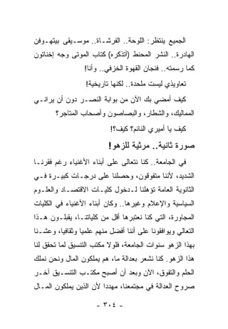 ‫ﺍﻟﺠﻤﻴﻊ ﻴﻨﺘﻅﺭ: ﺍﻟﻠﻭﺤﺔ.. ﺍﻟﻔﺭﺸـﺎﺓ.. ﻤﻭﺴـﻴﻘﻰ ﺒﻴﺘﻬـﻭﻓﻥ‬
‫ﺍﻟﻬﺎﺩﺭﺓ.. ﺍﻟﻨﺸﺭ ﺍﻟﻤﺤﻨﻁ )ﺃﺘﺫﻜﺭﻩ( ﻜﺘﺎﺏ ﺍﻟﻤﻭﺘﻰ ﻭﺠﻪ ﺇﺨﻨﺎﺘﻭﻥ‬
                  ‫ﻜﻤﺎ ﺭﺴﻤﺘﻪ.. ﻓﻨﺠﺎﻥ ﺍﻟﻘﻬﻭﺓ ﺍﻟﺨﺯﻓﻲ.. ﻭﺃﻨﺎ!‬
                   ‫ﺘﻌﺎﻭﻴﺫﻱ ﻟﻴﺴﺕ ﻤﻠﺤﺩﺓ.. ﻟﻜﻨﻬﺎ ﺘﺎﺭﻴﺨﻴﺔ!‬
‫ﻜﻴﻑ ﺃﻤﻀﻲ ﺒﻙ ﺍﻵﻥ ﻤﻥ ﺒﻭﺍﺒﺔ ﺍﻟﻨﺼـﺭ ﺩﻭﻥ ﺃﻥ ﻴﺭﺍﻨـﻲ‬
        ‫ﺍﻟﻤﻤﺎﻟﻴﻙ، ﻭﺍﻟﺸﻁﺎﺭ، ﻭﺍﻟﺒﺼﺎﺼﻭﻥ ﻭﺃﺼﺤﺎﺏ ﺍﻟﻤﺘﺎﺠﺭ؟‬
                            ‫ﻜﻴﻑ ﻴﺎ ﺃﻤﻴﺭﻱ ﺍﻟﻨﺎﺌﻡ؟ ﻜﻴﻑ؟!‬

                           ‫ﺼﻭﺭﺓ ﺜﺎﻨﻴﺔ.. ﻤﺭﺜﻴﺔ ﻟﻠﺯﻫﻭ!‬
‫ﻓﻲ ﺍﻟﺠﺎﻤﻌﺔ.. ﻜﻨﺎ ﻨﺘﻌﺎﻟﻰ ﻋﻠﻰ ﺃﺒﻨﺎﺀ ﺍﻷﻏﻨﻴﺎﺀ ﺭﻏﻡ ﻓﻘﺭﻨـﺎ‬
‫ﺍﻟﺸﺩﻴﺩ، ﻷﻨﻨﺎ ﻤﺘﻔﻭﻗﻭﻥ، ﻭﺤﺼﻠﻨﺎ ﻋﻠﻰ ﺩﺭﺠـﺎﺕ ﻜﺒﻴـﺭﺓ ﻓـﻲ‬
‫ﺍﻟﺜﺎﻨﻭﻴﺔ ﺍﻟﻌﺎﻤﺔ ﺘﺅﻫﻠﻨﺎ ﻟـﺩﺨﻭل ﻜﻠﻴـﺎﺕ ﺍﻻﻗﺘﺼـﺎﺩ ﻭﺍﻟﻌﻠـﻭﻡ‬
‫ﺍﻟﺴﻴﺎﺴﻴﺔ ﻭﺍﻹﻋﻼﻡ ﻭﻏﻴﺭﻫﺎ.. ﻭﻜﺎﻥ ﺃﺒﻨﺎﺀ ﺍﻷﻏﻨﻴﺎﺀ ﻓﻲ ﺍﻟﻜﻠﻴﺎﺕ‬
‫ﺍﻟﻤﺠﺎﻭﺭﺓ، ﺍﻟﺘﻲ ﻜﻨﺎ ﻨﻌﺘﺒﺭﻫﺎ ﺃﻗل ﻤﻥ ﻜﻠﻴﺎﺘﻨـﺎ، ﻴﻘﺒﻠـﻭﻥ ﻫـﺫﺍ‬
‫ﺍﻟﺘﻌﺎﻟﻲ ﻭﻴﻭﺍﻓﻘﻭﻨﺎ ﻋﻠﻰ ﺃﻨﻨﺎ ﺃﻓﻀل ﻤﻨﻬﻡ ﻋﻠﻤ ‪‬ﺎ ﻭﺜﻘﺎﻓ ‪‬ﺎ، ﻭﻋﺸـﻨﺎ‬
         ‫ﻴ‬        ‫ﻴ‬
‫ﺒﻬﺫﺍ ﺍﻟﺯﻫﻭ ﺴﻨﻭﺍﺕ ﺍﻟﺠﺎﻤﻌﺔ، ﻓﻠﻭﻻ ﻤﻜﺘﺏ ﺍﻟﺘﻨﺴﻴﻕ ﻟﻤﺎ ﺘﺤﻘﻕ ﻟﻨﺎ‬
‫ﻫﺫﺍ ﺍﻟﺯﻫﻭ. ﻜﻨﺎ ﻨﺸﻌﺭ ﺒﻌﺩﺍﻟﺔ ﻤﺎ، ﻫﻡ ﻴﻤﻠﻜﻭﻥ ﺍﻟﻤﺎل ﻭﻨﺤﻥ ﻨﻤﻠﻙ‬
‫ﺍﻟﺤﻠﻡ ﻭﺍﻟﺘﻔﻭﻕ، ﺍﻵﻥ ﻭﺒﻌﺩ ﺃﻥ ﺃﺼﺒﺢ ﻤﻜﺘـﺏ ﺍﻟﺘﻨﺴـﻴﻕ ﺁﺨـﺭ‬
‫ﺼﺭﻭﺡ ﺍﻟﻌﺩﺍﻟﺔ ﻓﻲ ﻤﺠﺘﻤﻌﻨﺎ، ﻤﻬﺩ ‪‬ﺍ ﻷﻥ ﺍﻟﺫﻴﻥ ﻴﻤﻠﻜﻭﻥ ﺍﻟﻤـﺎل‬
                        ‫ﺩ‬

                       ‫- ٤٠٣ -‬
 