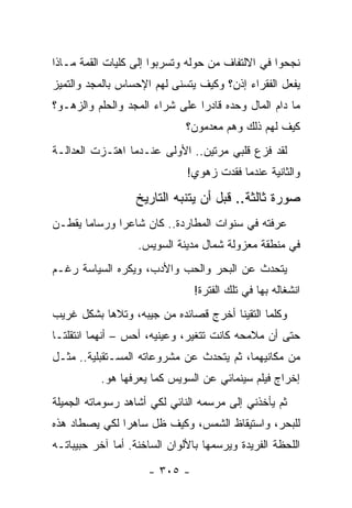 ‫ﻨﺠﺤﻭﺍ ﻓﻲ ﺍﻻﻟﺘﻔﺎﻑ ﻤﻥ ﺤﻭﻟﻪ ﻭﺘﺴﺭﺒﻭﺍ ﺇﻟﻰ ﻜﻠﻴﺎﺕ ﺍﻟﻘﻤﺔ ﻤـﺎﺫﺍ‬
‫ﻴﻔﻌل ﺍﻟﻔﻘﺭﺍﺀ ﺇﺫﻥ؟ ﻭﻜﻴﻑ ﻴﺘﺴﻨﻰ ﻟﻬﻡ ﺍﻹﺤﺴﺎﺱ ﺒﺎﻟﻤﺠﺩ ﻭﺍﻟﺘﻤﻴﺯ‬
‫ﻤﺎ ﺩﺍﻡ ﺍﻟﻤﺎل ﻭﺤﺩﻩ ﻗﺎﺩ ‪‬ﺍ ﻋﻠﻰ ﺸﺭﺍﺀ ﺍﻟﻤﺠﺩ ﻭﺍﻟﺤﻠﻡ ﻭﺍﻟﺯﻫـﻭ؟‬
                                ‫ﺭ‬
                              ‫ﻜﻴﻑ ﻟﻬﻡ ﺫﻟﻙ ﻭﻫﻡ ﻤﻌﺩﻤﻭﻥ؟‬
‫ﻟﻘﺩ ﻓﺯﻉ ﻗﻠﺒﻲ ﻤﺭﺘﻴﻥ.. ﺍﻷﻭﻟﻰ ﻋﻨـﺩﻤﺎ ﺍﻫﺘـﺯﺕ ﺍﻟﻌﺩﺍﻟـﺔ‬
                              ‫ﻭﺍﻟﺜﺎﻨﻴﺔ ﻋﻨﺩﻤﺎ ﻓﻘﺩﺕ ﺯﻫﻭﻱ!‬

                  ‫ﺼﻭﺭﺓ ﺜﺎﻟﺜﺔ.. ﻗﺒل ﺃﻥ ﻴﺘﻨﺒﻪ ﺍﻟﺘﺎﺭﻴﺦ‬
‫ﻋﺭﻓﺘﻪ ﻓﻲ ﺴﻨﻭﺍﺕ ﺍﻟﻤﻁﺎﺭﺩﺓ.. ﻜﺎﻥ ﺸﺎﻋ ‪‬ﺍ ﻭﺭﺴﺎ ‪‬ﺎ ﻴﻘﻁـﻥ‬
       ‫ﻤ‬       ‫ﺭ‬
                   ‫ﻓﻲ ﻤﻨﻁﻘﺔ ﻤﻌﺯﻭﻟﺔ ﺸﻤﺎل ﻤﺩﻴﻨﺔ ﺍﻟﺴﻭﻴﺱ.‬
‫ﻴﺘﺤﺩﺙ ﻋﻥ ﺍﻟﺒﺤﺭ ﻭﺍﻟﺤﺏ ﻭﺍﻷﺩﺏ، ﻭﻴﻜﺭﻩ ﺍﻟﺴﻴﺎﺴﺔ ﺭﻏـﻡ‬
                                ‫ﺍﻨﺸﻐﺎﻟﻪ ﺒﻬﺎ ﻓﻲ ﺘﻠﻙ ﺍﻟﻔﺘﺭﺓ!‬
‫ﻭﻜﻠﻤﺎ ﺍﻟﺘﻘﻴﻨﺎ ﺃﺨﺭﺝ ﻗﺼﺎﺌﺩﻩ ﻤﻥ ﺠﻴﺒﻪ، ﻭﺘﻼﻫﺎ ﺒﺸﻜل ﻏﺭﻴﺏ‬
‫ﺤﺘﻰ ﺃﻥ ﻤﻼﻤﺤﻪ ﻜﺎﻨﺕ ﺘﺘﻐﻴﺭ، ﻭﻋﻴﻨﻴﻪ، ﺃﺤﺱ – ﺃﻨﻬﻤﺎ ﺍﻨﺘﻘﻠﺘـﺎ‬
‫ﻤﻥ ﻤﻜﺎﻨﻴﻬﻤﺎ، ﺜﻡ ﻴﺘﺤﺩﺙ ﻋﻥ ﻤﺸﺭﻭﻋﺎﺘﻪ ﺍﻟﻤﺴـﺘﻘﺒﻠﻴﺔ.. ﻤﺜـل‬
           ‫ﺇﺨﺭﺍﺝ ﻓﻴﻠﻡ ﺴﻴﻨﻤﺎﺌﻲ ﻋﻥ ﺍﻟﺴﻭﻴﺱ ﻜﻤﺎ ﻴﻌﺭﻓﻬﺎ ﻫﻭ.‬
‫ﺜﻡ ﻴﺄﺨﺫﻨﻲ ﺇﻟﻰ ﻤﺭﺴﻤﻪ ﺍﻟﻨﺎﺌﻲ ﻟﻜﻲ ﺃﺸﺎﻫﺩ ﺭﺴﻭﻤﺎﺘﻪ ﺍﻟﺠﻤﻴﻠﺔ‬
‫ﻟﻠﺒﺤﺭ، ﻭﺍﺴﺘﻴﻘﺎﻅ ﺍﻟﺸﻤﺱ، ﻭﻜﻴﻑ ﻅل ﺴﺎﻫ ‪‬ﺍ ﻟﻜﻲ ﻴﺼﻁﺎﺩ ﻫﺫﻩ‬
               ‫ﺭ‬
‫ﺍﻟﻠﺤﻅﺔ ﺍﻟﻔﺭﻴﺩﺓ ﻭﻴﺭﺴﻤﻬﺎ ﺒﺎﻷﻟﻭﺍﻥ ﺍﻟﺴﺎﺨﻨﺔ. ﺃﻤﺎ ﺁﺨﺭ ﺤﺒﻴﺒﺎﺘـﻪ‬

                     ‫- ٥٠٣ -‬
 