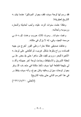 ‫ﻓﻘﺩ ﺭﺴﻡ ﻟﻬﺎ ﻟﻭﺤﺔ ﺴﻭﻑ ﺘﻘﻑ ﺒﺠﻭﺍﺭ ﺍﻟﻤﻭﻨﺎﻟﻴﺯﺍ ﻋﻨﺩﻤﺎ ﻴﻨﺘﺒـﻪ‬
                                         ‫ﺍﻟﺘﺎﺭﻴﺦ ﻟﻌﺒﻘﺭﻴﺘﻪ!‬
‫ﻭﻫﻜﺫﺍ ﻋﺸﺕ ﺴﻨﻭﺍﺕ ﺃﺘﺭﺩﺩ ﻋﻠﻴﻪ، ﻭﺃﺤﺏ ﺃﺤﺎﺩﻴﺜﻪ ﻭﺃﺸﻌﺎﺭﻩ‬
                                       ‫ﻭﺭﺴﻭﻤﻪ ﻭﺃﺤﻼﻤﻪ.‬
‫ﻭﻏﺒﺕ ﺴﻨﻭﺍﺕ.. ﻭﻤﺭﺕ ﺜﻼﺙ ﺤﺭﻭﺏ ﻭﻋﺩﺕ ﺇﻟﻴـﻪ ﻓـﻲ‬
               ‫ﻤﺭﺴﻤﻪ ﺍﻟﺒﻌﻴﺩ، ﻭﻓﻲ، ﺇﻨﻪ ﻻ ﻴﺯﺍل ﻓﻲ ﻤﻜﺎﻨﻪ.‬
‫ﻭﻋﺎﻨﻘﺕ ﺼﺩﻴﻘﻲ ﻋﻨﺎ ﹰﺎ ﺤﺎﺭﺍ، ﻭﻋﻠﻰ ﺍﻟﻔﻭﺭ ﺃﺨﺭﺝ ﻤﻥ ﺠﻴﺒﻪ‬
                          ‫‪‬‬    ‫ﻗ‬
‫ﻗﺼﺎﺌﺩﻩ، ﻭﺭﺍﺡ ﻴﺘﻠﻭﻫﺎ ﺒﺸﻜل ﻏﺭﻴﺏ، ﺜﻡ ﺃﻁﻠﻌﻨﻲ ﻋﻠﻰ ﻟﻭﺤﺘـﻪ‬
‫ﺍﻷﺨﻴﺭﺓ ﻟﻠﺒﺤﺭ، ﻭﺭﻭﻯ ﻜﻴﻑ ﻅل ﺴﺎﻫ ‪‬ﺍ ﺤﺘﻰ ﻴﻘـﺒﺽ ﻋﻠـﻰ‬
                ‫ﺭ‬
‫ﻟﺤﻅﺔ ﺍﻟﺸﺭﻭﻕ ﻭﺍﻻﺴﺘﻴﻘﺎﻅ، ﻭﺠﺎﺀﺕ ﻟﻭﺤﺔ ﺁﺨﺭ ﺤﺒﻴﺒﺎﺘﻪ ﻭﺃﻜـﺩ‬
‫ﻟﻲ ﺒﻠﻬﺠﺔ ﻗﺎﻁﻌﺔ ﺃﻨﻬﺎ ﺴﻭﻑ ﺘﺄﺨﺫ ﻤﻜﺎﻨﺔ ﻓﻲ ﻤﺘﺤـﻑ ﺍﻟﻠـﻭﻓﺭ‬
‫ﺒﺠﻭﺍﺭ ﻟﻭﺤﺎﺕ ﺴﻴﺯﺍﻥ ﻭﻤﺎﻓﻴﻪ ﻭﻓﺎﻥ ﺠﻭﺥ، ﻭﺃﻨﻪ ﺴﻭﻑ ﻴﻨﺘﻅـﺭ‬
                  ‫ﻓﻲ ﻫﺫﺍ ﺍﻟﻤﺭﺴﻡ ﺍﻟﻨﺎﺌﻲ ﺤﺘﻰ ﻴﻨﺘﺒﻪ ﺍﻟﺘﺎﺭﻴﺦ!‬
‫)ﺍﻷﻫﺎﻟﻲ: ١٢/٨/١٩٩١(‬




                     ‫- ٦٠٣ -‬
 