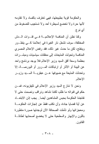 ‫ﻭﺍﻟﺤﻜﻭﻤﺔ ﻗﻭﻴﺔ ﺒﻁﺒﻴﻌﺘﻬﺎ، ﻓﻬﻲ ﺘﻌﺘﺭﻑ ﺒﺎﻟﻔﺴﺎﺩ ﻭﻻ ﺘﻘﺎﻭﻤﻪ‬
‫ﻷﻨﻬﺎ ﺤﺭﺓ ﻭﻻ ﺘﺨﻀﻊ ﻟﺴﻴﻁﺭﺓ ﺃﺤﺩ ﻭﻻ ﺘﺴﺘﺠﻴﺏ ﻟﻠﻀﻐﻭﻁ ﻤﻥ‬
                                               ‫ﺃﻱ ﻨﻭﻉ.‬
‫ﻭﻜﻨﺎ ﻨﻅﻥ ﺃﻥ ﺍﻟﻤﻨﺎﻓﺴﺔ ﺍﻹﻋﻼﻤﻴـﺔ ﻓـﻲ ﻗﻨـﻭﺍﺕ ﺍﻟـﺩﺵ‬
‫ﺍﻟﻤﺨﺘﻠﻔﺔ، ﺴﻭﻑ ﺘﺸﻌل ﻨﺎﺭ ﺍﻟﻐﻴﺭﺓ ﻓﻲ ﺇﻋﻼﻤﻨﺎ ﻜـﻲ ﻴﺘﻁـﻭﺭ‬
‫ﻭﻴﻨﻔﺘﺢ، ﻟﻜﻥ ﻤﺎ ﺤﺩﺙ ﻏﻴﺭ ﺫﻟﻙ، ﻓﻘﺩ ﺭﻓﺽ ﺍﻹﻋﻼﻡ ﺍﻟﻤﺼﺭﻱ‬
‫ﺍﻟﻤﻨﺎﻓﺴﺔ ﻭﺘﺤﻭﻟﺕ ﺍﻟﻤﺫﻴﻌﺎﺕ ﺇﻟﻰ ﻤﻌﻠﻘﺎﺕ ﺴﻴﺎﺴﻴﺎﺕ ﻭﻤﺒﺸـﺭﺍﺕ‬
‫ﺒﻌﻅﻤﺔ ﻭﺴﻌﺔ ﺃﻓﻕ ﺍﻟﺴﻴﺩ ﻭﺯﻴﺭ ﺍﻹﻋﻼﻡ ﻓﻼ ﻴﻭﺠﺩ ﺒﺭﻨﺎﻤﺞ ﻭﺍﺤﺩ‬
‫ﻋﻥ ﺍﻟﺒﻴﺌﺔ ﺃﻭ ﺍﻵﺜﺎﺭ ﺃﻭ ﺍﺭﺘﺒﺎﻜﺎﺕ ﺍﻟﻤـﺭﻭﺭ ﺃﻭ ﺍﻟﺒﻭﺭﺼـﺔ، ﺇﻻ‬
‫ﻭﺘﺤﺩﺜﺕ ﺍﻟﻤﺫﻴﻌﺔ ﻤﻊ ﻀﻴﻭﻓﻬﺎ ﻋـﻥ ﻋﺒﻘﺭﻴـﺔ ﺍﻟﺴـﻴﺩ ﻭﺯﻴـﺭ‬
                                               ‫ﺍﻹﻋﻼﻡ.‬
‫ﻭﻨﺤﻥ ﻻ ﻨﻨﺎﺯﻉ ﺍﻟﺴﻴﺩ ﻭﺯﻴﺭ ﺍﻹﻋﻼﻡ ﻓﻲ ﺘﻠﻴﻔﺯﻴﻭﻨﻪ، ﻓﻤـﻥ‬
‫ﺤﻜﻡ ﻓﻲ ﻗﻨﻭﺍﺘﻪ ﻤﺎ ﻅﻠﻡ، ﻟﻜﻨﻨﺎ ﻨﺸﺎﻫﺩ ﻭﻨﺭﺍﻗﺏ ﻭﻨﺼﻤﺕ ﺤﺘﻰ ﻻ‬
‫ﺘﻔﺎﺠﺌﻨﺎ ﺍﻟﺤﻜﻭﻤﺔ ﺒﺤﺒﺱ ﺍﻟﻤﺸﺎﻫﺩﻴﻥ ﺃﻴ ‪‬ﺎ.. ﻴﺠﺏ ﺇﺫﻥ ﺍﻻﺒﺘﻌـﺎﺩ‬
                    ‫ﻀ‬
‫ﻋﻥ ﺃﻴﺔ ﻗﻀﺎﻴﺎ ﺠﺎﺩﺓ، ﻭﺃﻥ ﻨﻜﺘﺏ ﻓﻘﻁ ﻋﻥ ﺇﻨﺠﺎﺯﺍﺕ ﺍﻟﺤﻜﻭﻤـﺔ‬
‫ﻭﻤﻌﺠﺯﺍﺘﻬﺎ ﻭﻟﻭ ﺘﺄﻤﻠﺕ ﺍﻟﺼﺤﺎﻓﺔ ﺍﻵﻥ ﻟﻭﺠﺩﺘﻬﺎ ﺼﻭﺭﺓ ﻤﺘﻁﻭﺭﺓ‬
‫ﺒﺎﻟﻠﻭﻥ ﻭﺍﻹﺒﻬﺎﺭ ﻭﺍﻟﺴﻁﺤﻴﺔ ﺤﺘﻰ ﻻ ﻴﺨﻀﻊ ﺃﺼﺤﺎﺒﻬﺎ ﻟﻁﺎﺌﻠـﺔ‬
                                                ‫ﺍﻟﻘﺎﻨﻭﻥ.‬


                     ‫- ٨٠٣ -‬
 