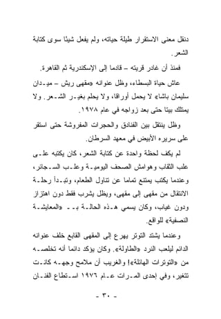 ‫ﺩﻨﻘل ﻤﻌﻨﻰ ﺍﻻﺴﺘﻘﺭﺍﺭ ﻁﻴﻠﺔ ﺤﻴﺎﺘﻪ، ﻭﻟﻡ ﻴﻔﻌل ﺸﻴ ًﺎ ﺴﻭﻯ ﻜﺘﺎﺒﺔ‬
           ‫ﺌ‬
                                                   ‫ﺍﻟﺸﻌﺭ.‬
  ‫ﻓﻤﻨﺫ ﺃﻥ ﻏﺎﺩﺭ ﻗﺭﻴﺘﻪ – ﻗﺎﺩ ‪‬ﺎ ﺇﻟﻰ ﺍﻹﺴﻜﻨﺩﺭﻴﺔ ﺜﻡ ﺍﻟﻘﺎﻫﺭﺓ.‬
                             ‫ﻤ‬
‫ﻋﺎﺵ ﺤﻴﺎﺓ ﺍﻟﺒﺴﻁﺎﺀ، ﻭﻅل ﻋﻨﻭﺍﻨﻪ »ﻤﻘﻬﻰ ﺭﻴﺵ – ﻤﻴـﺩﺍﻥ‬
‫ﺴﻠﻴﻤﺎﻥ ﺒﺎﺸﺎ« ﻻ ﻴﺤﻤل ﺃﻭﺭﺍ ﹰﺎ، ﻭﻻ ﻴﺤﻠﻡ ﺒﻐﻴـﺭ ﺍﻟﺸـﻌﺭ. ﻭﻻ‬
                           ‫ﻗ‬
                ‫ﻴﻤﺘﻠﻙ ﺒﻴ ﹰﺎ ﺤﺘﻰ ﺒﻌﺩ ﺯﻭﺍﺠﻪ ﻓﻲ ﻋﺎﻡ ٨٧٩١.‬
                                            ‫ﺘ‬
‫ﻭﻅل ﻴﻨﺘﻘل ﺒﻴﻥ ﺍﻟﻔﻨﺎﺩﻕ ﻭﺍﻟﺤﺠﺭﺍﺕ ﺍﻟﻤﻔﺭﻭﺸﺔ ﺤﺘﻰ ﺍﺴﺘﻘﺭ‬
                   ‫ﻋﻠﻰ ﺴﺭﻴﺭﻩ ﺍﻷﺒﻴﺽ ﻓﻲ ﻤﻌﻬﺩ ﺍﻟﺴﺭﻁﺎﻥ.‬
‫ﻟﻡ ﻴﻜﻑ ﻟﺤﻅﺔ ﻭﺍﺤﺩﺓ ﻋﻥ ﻜﺘﺎﺒﺔ ﺍﻟﺸﻌﺭ، ﻜﺎﻥ ﻴﻜﺘﺒﻪ ﻋﻠـﻰ‬
‫ﻋﻠﺏ ﺍﻟﺜﻘﺎﺏ ﻭﻫﻭﺍﻤﺵ ﺍﻟﺼﺤﻑ ﺍﻟﻴﻭﻤﻴـﺔ ﻭﻋﻠـﺏ ﺍﻟﺴـﺠﺎﺌﺭ،‬
‫ﻭﻋﻨﺩﻤﺎ ﻴﻜﺘﺏ ﻴﻤﺘﻨﻊ ﺘﻤﺎ ‪‬ﺎ ﻋﻥ ﺘﻨﺎﻭل ﺍﻟﻁﻌﺎﻡ، ﻭﺘﺒـﺩﺃ ﺭﺤﻠـﺔ‬
                               ‫ﻤ‬
‫ﺍﻻﻨﺘﻘﺎل ﻤﻥ ﻤﻘﻬﻰ ﺇﻟﻰ ﻤﻘﻬﻰ، ﻭﻴﻅل ﻴﺸﺭﺏ ﻓﻘﻁ ﺩﻭﻥ ﺍﻫﺘﺯﺍﺯ‬
‫ﻭﺩﻭﻥ ﻏﻴﺎﺏ، ﻭﻜﺎﻥ ﻴﺴﻤﻲ ﻫـﺫﻩ ﺍﻟﺤﺎﻟـﺔ ﺒــ »ﺍﻟﻤﻌﺎﻴﺸـﺔ‬
                                          ‫ﺍﻟﻨﺼﻔﻴﺔ« ﻟﻠﻭﺍﻗﻊ.‬
‫ﻭﻋﻨﺩﻤﺎ ﻴﺸﺘﺩ ﺍﻟﺘﻭﺘﺭ ﻴﻬﺭﻉ ﺇﻟﻰ ﺍﻟﻤﻘﻬﻰ ﺍﻟﻘﺎﺒﻊ ﺨﻠﻑ ﻋﻨﻭﺍﻨﻪ‬
‫ﺍﻟﺩﺍﺌﻡ ﻟﻴﻠﻌﺏ ﺍﻟﻨﺭﺩ »ﺍﻟﻁﺎﻭﻟﺔ«. ﻭﻜﺎﻥ ﻴﺅﻜﺩ ﺩﺍﺌﻤﺎ ﺃﻨﻪ ﺘﺨﻠﺼـﻪ‬
            ‫‪‬‬
‫ﻤﻥ »ﺍﻟﺘﻭﺘﺭﺍﺕ ﺍﻟﻬﺎﺌﻠﺔ«! ﻭﺍﻟﻐﺭﻴﺏ ﺃﻥ ﻤﻼﻤﺢ ﻭﺠﻬـﻪ ﻜﺎﻨـﺕ‬
‫ﺘﺘﻐﻴﺭ، ﻭﻓﻲ ﺇﺤﺩﻯ ﺍﻟﻤـﺭﺍﺕ ﻋـﺎﻡ ٦٧٩١ ﺍﺴـﺘﻁﺎﻉ ﺍﻟﻔﻨـﺎﻥ‬

                       ‫- ٠٣ -‬
 