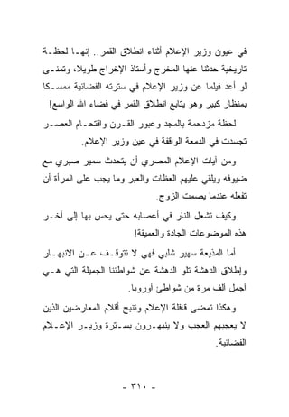 ‫ﻓﻲ ﻋﻴﻭﻥ ﻭﺯﻴﺭ ﺍﻹﻋﻼﻡ ﺃﺜﻨﺎﺀ ﺍﻨﻁﻼﻕ ﺍﻟﻘﻤﺭ.. ﺇﻨﻬـﺎ ﻟﺤﻅـﺔ‬
‫ﺘﺎﺭﻴﺨﻴﺔ ﺤﺩﺜﻨﺎ ﻋﻨﻬﺎ ﺍﻟﻤﺨﺭﺝ ﻭﺃﺴﺘﺎﺫ ﺍﻹﺨﺭﺍﺝ ﻁﻭﻴ ﹰ، ﻭﺘﻤﻨـﻰ‬
        ‫ﻼ‬
‫ﻟﻭ ﺃﻋﺩ ﻓﻴﻠ ‪‬ﺎ ﻋﻥ ﻭﺯﻴﺭ ﺍﻹﻋﻼﻡ ﻓﻲ ﺴﺘﺭﺘﻪ ﺍﻟﻔﻀﺎﺌﻴﺔ ﻤﻤﺴـﻜﺎ‬
 ‫ﹰ‬                                      ‫ﻤ‬
 ‫ﺒﻤﻨﻅﺎﺭ ﻜﺒﻴﺭ ﻭﻫﻭ ﻴﺘﺎﺒﻊ ﺍﻨﻁﻼﻕ ﺍﻟﻘﻤﺭ ﻓﻲ ﻓﻀﺎﺀ ﺍﷲ ﺍﻟﻭﺍﺴﻊ!‬
‫ﻟﺤﻅﺔ ﻤﺯﺩﺤﻤﺔ ﺒﺎﻟﻤﺠﺩ ﻭﻋﺒﻭﺭ ﺍﻟﻘـﺭﻥ ﻭﺍﻗﺘﺤـﺎﻡ ﺍﻟﻌﺼـﺭ‬
         ‫ﺘﺠﺴﺩﺕ ﻓﻲ ﺍﻟﺩﻤﻌﺔ ﺍﻟﻭﺍﻗﻔﺔ ﻓﻲ ﻋﻴﻥ ﻭﺯﻴﺭ ﺍﻹﻋﻼﻡ.‬
‫ﻭﻤﻥ ﺁﻴﺎﺕ ﺍﻹﻋﻼﻡ ﺍﻟﻤﺼﺭﻱ ﺃﻥ ﻴﺘﺤﺩﺙ ﺴﻤﻴﺭ ﺼﺒﺭﻱ ﻤﻊ‬
‫ﻀﻴﻭﻓﻪ ﻭﻴﻠﻘﻲ ﻋﻠﻴﻬﻡ ﺍﻟﻌﻅﺎﺕ ﻭﺍﻟﻌﺒﺭ ﻭﻤﺎ ﻴﺠﺏ ﻋﻠﻰ ﺍﻟﻤﺭﺃﺓ ﺃﻥ‬
                             ‫ﺘﻔﻌﻠﻪ ﻋﻨﺩﻤﺎ ﻴﺼﻤﺕ ﺍﻟﺯﻭﺝ.‬
‫ﻭﻜﻴﻑ ﺘﺸﻌل ﺍﻟﻨﺎﺭ ﻓﻲ ﺃﻋﺼﺎﺒﻪ ﺤﺘﻰ ﻴﺤﺱ ﺒﻬﺎ ﺇﻟﻰ ﺁﺨـﺭ‬
                       ‫ﻫﺫﻩ ﺍﻟﻤﻭﻀﻭﻋﺎﺕ ﺍﻟﺠﺎﺩﺓ ﻭﺍﻟﻌﻤﻴﻘﺔ!‬
‫ﺃﻤﺎ ﺍﻟﻤﺫﻴﻌﺔ ﺴﻬﻴﺭ ﺸﻠﺒﻲ ﻓﻬﻲ ﻻ ﺘﺘﻭﻗـﻑ ﻋـﻥ ﺍﻻﻨﺒﻬـﺎﺭ‬
‫ﻭﺇﻁﻼﻕ ﺍﻟﺩﻫﺸﺔ ﺘﻠﻭ ﺍﻟﺩﻫﺸﺔ ﻋﻥ ﺸﻭﺍﻁﺌﻨﺎ ﺍﻟﺠﻤﻴﻠﺔ ﺍﻟﺘﻲ ﻫـﻲ‬
                      ‫ﺃﺠﻤل ﺃﻟﻑ ﻤﺭﺓ ﻤﻥ ﺸﻭﺍﻁﺊ ﺃﻭﺭﻭﺒﺎ.‬
‫ﻭﻫﻜﺫﺍ ﺘﻤﻀﻰ ﻗﺎﻓﻠﺔ ﺍﻹﻋﻼﻡ ﻭﺘﻨﺒﺢ ﺃﻗﻼﻡ ﺍﻟﻤﻌﺎﺭﻀﻴﻥ ﺍﻟﺫﻴﻥ‬
‫ﻻ ﻴﻌﺠﺒﻬﻡ ﺍﻟﻌﺠﺏ ﻭﻻ ﻴﻨﺒﻬـﺭﻭﻥ ﺒﺴـﺘﺭﺓ ﻭﺯﻴـﺭ ﺍﻹﻋـﻼﻡ‬
                                            ‫ﺍﻟﻔﻀﺎﺌﻴﺔ.‬



                    ‫- ٠١٣ -‬
 