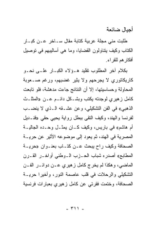 ‫ﺃﺠﻴﺎل ﻀﺎﺌﻌﺔ‬
‫ﻁﻠﺒﺕ ﻤﻨﻲ ﻤﺠﻠﺔ ﻋﺭﺒﻴﺔ ﻜﺘﺎﺒﺔ ﻤﻘﺎل ﺴـﺎﺨﺭ ﻋـﻥ ﻜﺒـﺎﺭ‬
‫ﺍﻟﻜﺘﺎﺏ ﻭﻜﻴﻑ ﻴﺘﻨﺎﻭﻟﻭﻥ ﺍﻟﻘﻀﺎﻴﺎ، ﻭﻤﺎ ﻫﻲ ﺃﺴﺎﻟﻴﺒﻬﻡ ﻓﻲ ﺘﻭﺼﻴل‬
                                         ‫ﺃﻓﻜﺎﺭﻫﻡ ﻟﻠﻘﺭﺍﺀ.‬
‫ﺒﻜﻼﻡ ﺁﺨﺭ ﺍﻟﻤﻁﻠﻭﺏ ﺘﻘﻠﻴﺩ ﻫـﺅﻻﺀ ﺍﻟﻜﺒـﺎﺭ ﻋﻠـﻰ ﻨﺤـﻭ‬
‫ﻜﺎﺭﻴﻜﺎﺘﻭﺭﻱ ﻻ ﻴﺠﺭﺤﻬﻡ ﻭﻻ ﻴﺜﻴﺭ ﻏﻀﺒﻬﻡ، ﻭﺭﻏﻡ ﺼـﻌﻭﺒﺔ‬
‫ﺍﻟﻤﺤﺎﻭﻟﺔ ﻭﺤﺴﺎﺴﻴﺘﻬﺎ، ﺇﻻ ﺃﻥ ﺍﻟﻨﺘﺎﺌﺞ ﺠﺎﺀﺕ ﻤﺩﻫﺸﺔ، ﻓﻠﻭ ﺘﺎﺒﻌﺕ‬
‫ﻜﺎﻤل ﺯﻫﻴﺭﻱ ﻟﻭﺠﺩﺘﻪ ﻴﻜﺘﺏ ﻭﺒﺸـﻜل ﺩﺍﺌـﻡ ﻋـﻥ »ﺍﻟﻤﺜﻠـﺙ‬
‫ﺍﻟﺫﻫﺒﻲ« ﻓﻲ ﺍﻟﻔﻥ ﺍﻟﺘﺸﻜﻴﻠﻲ، ﻭﻋﻥ ﻋﺸـﻘﻪ ﺍﻟـﺫﻱ ﻻ ﻴﻨﻀـﺏ‬
‫ﻟﻔﺭﻨﺴﺎ ﻭﺍﻟﻬﻨﺩ، ﻭﻜﻴﻑ ﺍﻟﺘﻘﻰ ﺒﺒﻁل ﺭﻭﺍﻴﺔ ﻴﺤﻴﻲ ﺤﻘﻲ »ﻗﻨـﺩﻴل‬
‫ﺃﻡ ﻫﺎﺸﻡ« ﻓﻲ ﺒﺎﺭﻴﺱ، ﻭﻜﻴﻑ ﻜـﺎﻥ ﻴﻤﺜـل ﻭﺤـﺩﻩ ﺍﻟﺠﺎﻟﻴـﺔ‬
‫ﺍﻟﻤﺼﺭﻴﺔ ﻓﻲ ﺍﻟﻬﻨﺩ، ﺜﻡ ﻴﻌﻭﺩ ﺇﻟﻰ ﻤﻭﻀﻭﻋﻪ ﺍﻷﺜﻴﺭ ﻋﻥ ﺤﺭﻴـﺔ‬
‫ﺍﻟﺼﺤﺎﻓﺔ ﻭﻜﻴﻑ ﺭﺍﺡ ﻴﺒﺤﺙ ﻋـﻥ ﻜﺘـﺎﺏ ﺒﻌﻨـﻭﺍﻥ »ﺤﺭﻴـﺔ‬
‫ﺍﻟﻤﻁﺎﺒﻊ« ﺃﺼﺩﺭﻩ ﺸﺒﺎﺏ ﺍﻟﺤـﺯﺏ ﺍﻟـﻭﻁﻨﻲ ﺃﻭﺍﺨـﺭ ﺍﻟﻘـﺭﻥ‬
‫ﺍﻟﻤﺎﻀﻲ، ﻭﻫﻜﺫﺍ ﻟﻡ ﻴﺨﺭﺝ ﻜﺎﻤل ﺯﻫﻴﺭﻱ ﻋـﻥ ﺩﻭﺍﺌـﺭ ﺍﻟﻔـﻥ‬
‫ﺍﻟﺘﺸﻜﻴﻠﻲ ﻭﺍﻟﺭﺤﻼﺕ ﻓﻲ ﻗﻠﺏ ﻋﺎﺼﻤﺔ ﺍﻟﻨﻭﺭ، ﻭﺃﺨﻴ ‪‬ﺍ ﺤﺭﻴـﺔ‬
       ‫ﺭ‬
‫ﺍﻟﺼﺤﺎﻓﺔ، ﻭﺨﺘﻤﺕ ﻓﻘﺭﺘﻲ ﻋﻥ ﻜﺎﻤل ﺯﻫﻴﺭﻱ ﺒﻌﺒﺎﺭﺍﺕ ﻓﺭﻨﺴﻴﺔ‬



                     ‫- ١١٣ -‬
 