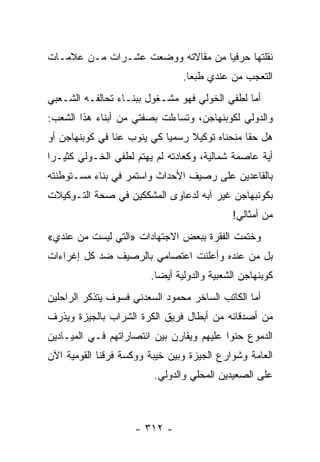 ‫ﻨﻘﻠﺘﻬﺎ ﺤﺭﻓ ‪‬ﺎ ﻤﻥ ﻤﻘﺎﻻﺘﻪ ﻭﻭﻀﻌﺕ ﻋﺸـﺭﺍﺕ ﻤـﻥ ﻋﻼﻤـﺎﺕ‬
                                   ‫ﻴ‬
                                ‫ﺍﻟﺘﻌﺠﺏ ﻤﻥ ﻋﻨﺩﻱ ﻁﺒ ‪‬ﺎ.‬
                                  ‫ﻌ‬
‫ﺃﻤﺎ ﻟﻁﻔﻲ ﺍﻟﺨﻭﻟﻲ ﻓﻬﻭ ﻤﺸـﻐﻭل ﺒﺒﻨـﺎﺀ ﺘﺤﺎﻟﻔـﻪ ﺍﻟﺸـﻌﺒﻲ‬
‫ﻭﺍﻟﺩﻭﻟﻲ ﻟﻜﻭﺒﻨﻬﺎﺠﻥ، ﻭﺘﺴﺎﺀﻟﺕ ﺒﺼﻔﺘﻲ ﻤﻥ ﺃﺒﻨﺎﺀ ﻫﺫﺍ ﺍﻟﺸﻌﺏ:‬
‫ﻫل ﺤ ﹰﺎ ﻤﻨﺤﻨﺎﻩ ﺘﻭﻜﻴﻼ ﺭﺴﻤﻴﺎ ﻜﻲ ﻴﻨﻭﺏ ﻋﻨﺎ ﻓﻲ ﻜﻭﺒﻨﻬﺎﺠﻥ ﺃﻭ‬
                            ‫‪‬‬    ‫ﹰ‬             ‫ﻘ‬
‫ﺃﻴﺔ ﻋﺎﺼﻤﺔ ﺸﻤﺎﻟﻴﺔ، ﻭﻜﻌﺎﺩﺘﻪ ﻟﻡ ﻴﻬﺘﻡ ﻟﻁﻔﻲ ﺍﻟﺨـﻭﻟﻲ ﻜﺜﻴـ ‪‬ﺍ‬
 ‫ﺭ‬
‫ﺒﺎﻟﻘﺎﻋﺩﻴﻥ ﻋﻠﻰ ﺭﺼﻴﻑ ﺍﻷﺤﺩﺍﺙ ﻭﺍﺴﺘﻤﺭ ﻓﻲ ﺒﻨﺎﺀ ﻤﺴـﺘﻭﻁﻨﺘﻪ‬
‫ﺒﻜﻭﻨﺒﻬﺎﺠﻥ ﻏﻴﺭ ﺁﺒﻪ ﻟﺩﻋﺎﻭﻯ ﺍﻟﻤﺸﻜﻜﻴﻥ ﻓﻲ ﺼﺤﺔ ﺍﻟﺘـﻭﻜﻴﻼﺕ‬
                                            ‫ﻤﻥ ﺃﻤﺜﺎﻟﻲ!‬
‫ﻭﺨﺘﻤﺕ ﺍﻟﻔﻘﺭﺓ ﺒﺒﻌﺽ ﺍﻻﺠﺘﻬﺎﺩﺍﺕ »ﺍﻟﺘﻲ ﻟﻴﺴﺕ ﻤﻥ ﻋﻨﺩﻱ«‬
‫ﺒل ﻤﻥ ﻋﻨﺩﻩ ﻭﺃﻋﻠﻨﺕ ﺍﻋﺘﺼﺎﻤﻲ ﺒﺎﻟﺭﺼﻴﻑ ﻀﺩ ﻜل ﺇﻏﺭﺍﺀﺍﺕ‬
                        ‫ﻜﻭﺒﻨﻬﺎﺠﻥ ﺍﻟﺸﻌﺒﻴﺔ ﻭﺍﻟﺩﻭﻟﻴﺔ ﺃﻴﻀﺎ.‬
                          ‫‪‬‬
‫ﺃﻤﺎ ﺍﻟﻜﺎﺘﺏ ﺍﻟﺴﺎﺨﺭ ﻤﺤﻤﻭﺩ ﺍﻟﺴﻌﺩﻨﻲ ﻓﺴﻭﻑ ﻴﺘﺫﻜﺭ ﺍﻟﺭﺍﺤﻠﻴﻥ‬
‫ﻤﻥ ﺃﺼﺩﻗﺎﺌﻪ ﻤﻥ ﺃﺒﻁﺎل ﻓﺭﻴﻕ ﺍﻟﻜﺭﺓ ﺍﻟﺸﺭﺍﺏ ﺒﺎﻟﺠﻴﺯﺓ ﻭﻴﺫﺭﻑ‬
‫ﺍﻟﺩﻤﻭﻉ ﺤﻨ ‪‬ﺍ ﻋﻠﻴﻬﻡ ﻭﻴﻘﺎﺭﻥ ﺒﻴﻥ ﺍﻨﺘﺼﺎﺭﺍﺘﻬﻡ ﻓـﻲ ﺍﻟﻤﻴـﺎﺩﻴﻥ‬
                                           ‫ﻭ‬
‫ﺍﻟﻌﺎﻤﺔ ﻭﺸﻭﺍﺭﻉ ﺍﻟﺠﻴﺯﺓ ﻭﺒﻴﻥ ﺨﻴﺒﺔ ﻭﻭﻜﺴﺔ ﻓﺭﻗﻨﺎ ﺍﻟﻘﻭﻤﻴﺔ ﺍﻵﻥ‬
                         ‫ﻋﻠﻰ ﺍﻟﺼﻌﻴﺩﻴﻥ ﺍﻟﻤﺤﻠﻲ ﻭﺍﻟﺩﻭﻟﻲ.‬



                    ‫- ٢١٣ -‬
 