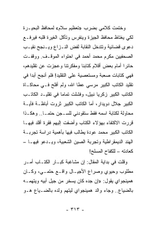‫ﻭﺨﺘﻤﺕ ﻜﻼﻤﻲ ﺒﻀﺭﺏ »ﺘﻌﻅﻴﻡ ﺴﻼﻡ« ﻟﻤﺤﺎﻓﻅ ﺍﻟﺒﺤﻴـﺭﺓ‬
‫ﻟﻜﻲ ﻴﻐﺘﺎﻅ ﻤﺤﺎﻓﻅ ﺍﻟﺠﻴﺯﺓ ﻭﻴﻨﻔﺭﺱ ﻭﺘﺄﻜل ﺍﻟﻐﻴﺭﺓ ﻗﻠﺒﻪ ﻓﻴﺭﻓـﻊ‬
‫ﺩﻋﻭﻯ ﻗﻀﺎﺌﻴﺔ ﻭﺘﺘﺩﺨل ﺍﻟﻨﻘﺎﺒﺔ ﻟﻔﺽ ﺍﻟﻨـﺯﺍﻉ ﻭﻴـﻨﺠﺢ ﻨﻘﻴـﺏ‬
‫ﺍﻟﺼﺤﻔﻴﻴﻥ ﻤﻜﺭﻡ ﻤﺤﻤﺩ ﺃﺤﻤﺩ ﻓﻲ ﺍﺤﺘﻭﺍﺀ ﺍﻟﻤﻭﻗـﻑ. ﻭﻭﻗﻔـﺕ‬
‫ﺤﺎﺌ ‪‬ﺍ ﺃﻤﺎﻡ ﺒﻌﺽ ﺃﻗﻼﻡ ﻜﺘﺎﺒﻨﺎ ﻭﻤﻔﻜﺭﺘﻨﺎ ﻭﻋﺠﺯﺕ ﻋﻥ ﺘﻘﻠﻴﺩﻫﻡ،‬
                                                 ‫ﺭ‬
‫ﻓﻬﻲ ﻜﺘﺎﺒﺎﺕ ﺼﻌﺒﺔ ﻭﻤﺴﺘﻌﺼﻴﺔ ﻋﻠﻰ ﺍﻟﺘﻘﻠﻴﺩ! ﻓﻠﻡ ﺃﻨﺠﺢ ﺃﺒ ‪‬ﺍ ﻓﻲ‬
    ‫ﺩ‬
‫ﺘﻘﻠﻴﺩ ﺍﻟﻜﺎﺘﺏ ﺍﻟﻜﺒﻴﺭ ﻤﺭﺴﻲ ﻋﻁﺎ ﺍﷲ، ﻭﻟﻡ ﺃﻓﻠﺢ ﻓـﻲ ﻤﺤﺎﻜـﺎﺓ‬
‫ﺍﻟﻜﺎﺘﺏ ﺍﻟﻜﺒﻴﺭ ﺯﻜﺭﻴﺎ ﻨﺒﻴل، ﻭﻓﺸﻠﺕ ﺘﻤﺎ ‪‬ﺎ ﻓﻲ ﺘﻘﻠﻴـﺩ ﺍﻟﻜﺎﺘـﺏ‬
                   ‫ﻤ‬
‫ﺍﻟﻜﺒﻴﺭ ﺠﻼل ﺩﻭﻴﺩﺍﺭ، ﺃﻤﺎ ﺍﻟﻜﺎﺘﺏ ﺍﻟﻜﺒﻴﺭ ﺜﺭﻭﺕ ﺃﺒﺎﻅـﺔ ﻓﺄﻴـﺔ‬
‫ﻤﺤﺎﻭﻟﺔ ﻟﻜﺘﺎﺒﺔ ﺍﺴﻤﻪ ﻓﻘﻁ ﺴﺘﻘﻭﺩﻨﻲ ﻟﻠﺴـﺠﻥ ﺤﺘ ‪‬ـﺎ.. ﻭﻫﻜـﺫﺍ‬
           ‫ﻤ‬
‫ﻗﺭﺭﺕ ﺍﻻﻜﺘﻔﺎﺀ ﺒﻬﺅﻻﺀ ﺍﻟﻜﺘﺎﺏ ﻭﺃﻀﻔﺕ ﺇﻟﻴﻬﻡ ﻓﻘﺭﺓ ﺃﻗﻠﺩ ﻓﻴﻬـﺎ‬
‫ﺍﻟﻜﺎﺘﺏ ﺍﻟﻜﺒﻴﺭ ﻤﺤﻤﺩ ﻋﻭﺩﺓ ﻴﻁﺎﻟﺏ ﻓﻴﻬﺎ ﺒﺄﻫﻤﻴﺔ ﺩﺭﺍﺴﺔ ﺘﺠﺭﺒـﺔ‬
‫ﺍﻟﻬﻨﺩ ﺍﻟﺩﻴﻤﻘﺭﺍﻁﻴﺔ ﻭﺘﺠﺭﺒﺔ ﺍﻟﺼﻴﻥ ﺍﻟﺸﻌﺒﻴﺔ، ﻭﻴـﺩﻋﻭ ﻓﻴﻬـﺎ –‬
                                 ‫ﻜﻌﺎﺩﺘﻪ – ﻟﻠﻜﻔﺎﺡ ﺍﻟﻤﺴﻠﺢ!‬
‫ﻭﻗﻠﺕ ﻓﻲ ﺒﺩﺍﻴﺔ ﺍﻟﻤﻘﺎل: ﺇﻥ ﻤﺸﺎﻏﺒﺔ ﻜﺒـﺎﺭ ﺍﻟﻜﺘـﺎﺏ ﺃﻤـﺭ‬
‫ﻤﻁﻠﻭﺏ ﻭﺤﻴﻭﻱ ﻭﺼﺭﺍﻉ ﺍﻷﺠﻴـﺎل ﻭﺍﻗـﻊ ﺤﺘﻤـﻲ، ﻭﻜـﺎﻥ‬
‫ﻫﻤﻴﻨﺠﻭﺍﻱ ﻴﻘﻭل: »ﺇﻥ ﺠﺩﻩ ﻜﺎﻥ ﻴﺴﺨﺭ ﻤﻥ ﺠﻴل ﺃﺒﻴﻪ ﻭﻴﺘﻬﻤـﻪ‬
‫ﺒﺎﻟﻀﻴﺎﻉ.. ﻭﺠﺎﺀ ﻭﺍﻟﺩ ﻫﻤﻴﻨﺠﻭﺍﻱ ﻟﻴﺘﻬﻡ ﻭﻟﺩﻩ ﺒﺎﻟﻀـﻴﺎﻉ ﻫـﻭ‬


                     ‫- ٣١٣ -‬
 