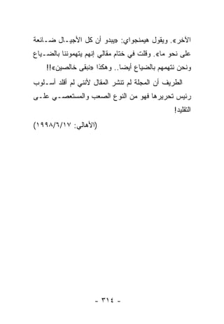 ‫ﺍﻵﺨﺭ«. ﻭﻴﻘﻭل ﻫﻴﻤﻨﺠﻭﺍﻱ: »ﻴﺒﺩﻭ ﺃﻥ ﻜل ﺍﻷﺠﻴـﺎل ﻀـﺎﺌﻌﺔ‬
‫ﻋﻠﻰ ﻨﺤﻭ ﻤﺎ«. ﻭﻗﻠﺕ ﻓﻲ ﺨﺘﺎﻡ ﻤﻘﺎﻟﻲ ﺇﻨﻬﻡ ﻴﺘﻬﻤﻭﻨﻨﺎ ﺒﺎﻟﻀـﻴﺎﻉ‬
    ‫ﻭﻨﺤﻥ ﻨﺘﻬﻤﻬﻡ ﺒﺎﻟﻀﻴﺎﻉ ﺃﻴ ‪‬ﺎ.. ﻭﻫﻜﺫﺍ »ﻨﺒﻘﻰ ﺨﺎﻟﺼﻴﻥ«!!‬
                             ‫ﻀ‬
‫ﺍﻟﻁﺭﻴﻑ ﺃﻥ ﺍﻟﻤﺠﻠﺔ ﻟﻡ ﺘﻨﺸﺭ ﺍﻟﻤﻘﺎل ﻷﻨﻨﻲ ﻟﻡ ﺃﻗﻠﺩ ﺃﺴـﻠﻭﺏ‬
‫ﺭﺌﻴﺱ ﺘﺤﺭﻴﺭﻫﺎ ﻓﻬﻭ ﻤﻥ ﺍﻟﻨﻭﻉ ﺍﻟﺼﻌﺏ ﻭﺍﻟﻤﺴﺘﻌﺼـﻲ ﻋﻠـﻰ‬
                                                ‫ﺍﻟﺘﻘﻠﻴﺩ!‬
‫)ﺍﻷﻫﺎﻟﻲ: ٧١/٦/٨٩٩١(‬




                    ‫- ٤١٣ -‬
 