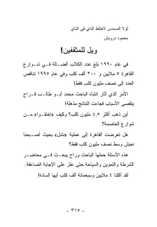 ‫ﻟﻭﻻ ﺍﻟﻤﺴﺩﺱ ﻻﺨﺘﻠﻁ ﺍﻟﻨﺎﻱ ﻓﻲ ﺍﻟﻨﺎﻱ‬
                                         ‫ﻤﺤﻤﻭﺩ ﺩﺭﻭﻴﺵ‬

                 ‫ﻭﻴل ﻟﻠﻤﺜﻘﻔﻴﻥ!‬
‫ﻓﻲ ﻋﺎﻡ ٠٩٩١ ﺒﻠﻎ ﻋﺩﺩ ﺍﻟﻜﻼﺏ ﺍﻟﻀـﺎﻟﺔ ﻓـﻲ ﺸـﻭﺍﺭﻉ‬
‫ﺍﻟﻘﺎﻫﺭﺓ ٥ ﻤﻼﻴﻴﻥ ﻭ ٠٠٣ ﺃﻟﻑ ﻜﻠﺏ ﻭﻓﻲ ﻋﺎﻡ ٥٩٩١ ﺘﻨﺎﻗﺹ‬
                        ‫ﺍﻟﻌﺩﺩ ﺇﻟﻰ ﻨﺼﻑ ﻤﻠﻴﻭﻥ ﻜﻠﺏ ﻓﻘﻁ!‬
‫ﺍﻷﻤﺭ ﺍﻟﺫﻱ ﺃﺜﺎﺭ ﺍﻨﺘﺒﺎﻩ ﺍﻟﺒﺎﺤﺙ ﻤﺤﻤﺩ ﺃﺒـﻭ ﻁﺎﻟـﺏ ﻓـﺭﺍﺡ‬
                   ‫ﻴﺘﻘﺼﻰ ﺍﻷﺴﺒﺎﺏ ﻓﺠﺎﺀﺕ ﺍﻟﻨﺘﺎﺌﺞ ﻤﺫﻫﻠﺔ!‬
‫ﺃﻴﻥ ﺫﻫﺏ ﺃﻜﺜﺭ ٥,٤ ﻤﻠﻴﻭﻥ ﻜﻠﺏ؟ ﻭﻜﻴﻑ »ﺍﺨﺘﻔـﻭﺍ« ﻤـﻥ‬
                                       ‫ﺸﻭﺍﺭﻉ ﺍﻟﻌﺎﺼﻤﺔ؟‬
‫ﻫل ﺘﻌﺭﻀﺕ ﺍﻟﻘﺎﻫﺭﺓ ﺇﻟﻰ ﻋﻤﻠﻴﺔ »ﻨﺸل« ﺒﺤﻴﺙ ﺃﺼـﺒﺤﻨﺎ‬
                      ‫ﻨﻌﻴﺵ ﻭﺴﻁ ﻨﺼﻑ ﻤﻠﻴﻭﻥ ﻜﻠﺏ ﻓﻘﻁ؟‬
‫ﻫﺫﻩ ﺍﻷﺴﺌﻠﺔ ﺤﻤﻠﻬﺎ ﺍﻟﺒﺎﺤﺙ ﻭﺭﺍﺡ ﻴﺒﺤـﺙ ﻓـﻲ ﻤﺤﺎﻀـﺭ‬
‫ﺍﻟﺸﺭﻁﺔ ﻭﺍﻟﺘﻤﻭﻴﻥ ﻭﺍﻟﺴﻴﺎﺤﺔ ﺤﺘﻰ ﻋﺜﺭ ﻋﻠﻰ ﺍﻹﺠﺎﺒﺔ ﺍﻟﺼﺎﻋﻘﺔ.‬
      ‫ﻟﻘﺩ ﺃﻜﻠﻨﺎ ٤ ﻤﻼﻴﻴﻥ ﻭﺴﺒﻌﻤﺎﺌﺔ ﺃﻟﻑ ﻜﻠﺏ ﺃﻴﻬﺎ ﺍﻟﺴﺎﺩﺓ!‬




                    ‫- ٥١٣ -‬
 