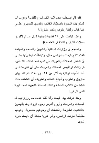 ‫ﻓﻘﺩ ﻗﺎﻡ ﺃﺼﺤﺎﺏ ﻤﺤـﻼﺕ ﺍﻟﻜﺒـﺎﺏ ﻭﺍﻟﻜﻔﺘـﺔ ﻭﻋﺭﺒـﺎﺕ‬
‫ﺍﻟﻤﺄﻜﻭﻻﺕ ﺍﻟﺴﻴﺎﺭﺓ ﺒﺎﺼﻁﻴﺎﺩ ﺍﻟﻜﻼﺏ ﻭﺘﻘﺩﻴﻤﻬﺎ ﻟﻠﺠﻤﻬﻭﺭ ﻋﻠـﻰ‬
                  ‫ﺃﻨﻬﺎ ﻜﺒﺎﺏ ﻭﻜﻔﺘﺔ ﻭﻁﺭﺏ ﻭﺸﻴﺵ ﻁﺎﻭﻭﻕ!‬
‫ﻭﻋﺜﺭ ﺍﻟﺒﺎﺤﺙ ﻋﻠﻰ ٥١ ﻗﻀﻴﺔ ﺘﻤﻭﻴﻨﻴﺔ ﻜـل ﻋـﺎﻡ ﻷﻜﺒـﺭ‬
                     ‫ﻤﺤﻼﺕ ﺍﻟﻜﺒﺎﺏ ﻭﺍﻟﻜﻔﺘﺔ ﻓﻲ ﺍﻟﻌﺎﺼﻤﺔ!‬
‫ﻭﺍﻟﻤﻔﺠﻊ ﺃﻥ ﻭﺯﺍﺭﺍﺕ ﺍﻟﺩﺍﺨﻠﻴﺔ ﻭﺍﻟﺘﻤﻭﻴﻥ ﻭﺍﻟﺼﺤﺔ ﻭﺍﻟﺴﻴﺎﺤﺔ‬
‫ﺘﻠﻘﺕ ﻨﺘﺎﺌﺞ ﺍﻟﺒﺤﺙ ﺒﺈﻋﺭﺍﺽ ﻫﺎﺌل، ﻭﺘﻭﺍﻁﺄﺕ ﻓﻴﻤﺎ ﺒﻴﻨﻬﺎ ﻋﻠـﻰ‬
‫ﺃﻥ ﺘﺴﺘﻤﺭ ﺍﻟﻤﺤﻼﺕ ﻭﺍﻟﻌﺭﺒﺎﺕ ﻓﻲ ﺘﻘﺩﻴﻡ ﻟﺤﻡ ﺍﻟﻜﻼﺏ ﻟﻠﻨـﺎﺱ،‬
‫ﺒل ﺯﺍﺩﺕ ﺘﺭﺍﺨﻴﺹ ﺍﻟﻤﺤﻼﺕ ﻭﺍﻟﻌﺭﺒﺎﺕ ﺤﺘﻰ ﺃﻥ ﺸﺎﺭﻋﺎ ﻓـﻲ‬
     ‫‪‬‬
‫ﺃﺤﺩ ﺍﻷﺤﻴﺎﺀ ﺍﻟﺭﺍﻗﻴﺔ ﺒﻪ ﺃﻜﺜﺭ ﻤﻥ ٥٢ ﻋﺭﺒـﺔ ﺘﻘـﺩﻡ ﺍﻟﺸـﻴﻴﺵ‬
‫ﻁﺎﻭﻭﻕ ﻭﺍﻟﻁﺭﺏ ﻭﺃﺴﻴﺎﺥ ﺍﻟﻜﻔﺘﺔ، ﻭﺍﻟﻁﺭﻴﻑ ﺃﻥ ﺍﻟﻤﻨﻁﻘﺔ ﺨﻠﺕ‬
‫ﺘﻤﺎﻤﺎ ﻤﻥ ﺍﻟﻜﻼﺏ ﺍﻟﻀﺎﻟﺔ ﻭﻜﺫﻟﻙ ﺍﻟﻤﻨﻁﻘﺔ ﺍﻟﺸﻌﺒﻴﺔ ﺍﻟﻤﺠـﺎﻭﺭﺓ‬
                                                 ‫‪‬‬
                                          ‫ﻟﻠﺤﻲ ﺍﻟﺭﺍﻗﻲ!‬
‫ﻭﻤﻨﺫ ﻋﺭﻓﺕ ﺒﻬﺫﺍ ﺍﻟﺒﺤﺙ ﻭﺃﻨﺎ ﺃﺘﻠﻜﺄ ﻋﻨـﺩ ﻤـﺭﻭﺭﻱ ﺒﻬـﺫﻩ‬
‫ﺍﻟﻤﺤﻼﺕ ﻭﺍﻟﻌﺭﺒﺎﺕ ﻭﺃﺭﻭﺡ ﺃﺘﻔﺭﺱ ﻭﺠﻭﻩ ﺍﻟﺭﻭﺍﺩ ﻭﻫﻡ ﻴﻠﺘﻬﻤﻭﻥ‬
‫»ﺍﻟﻜﻼﺏ« ﺍﻟﻁﺎﺯﺠﺔ ﻭﺍﻜﺘﺸﻔﺕ ﺃﻥ ﻭﺠﻭﻫﻬﻡ ﻤﺴﺤﻭﺒﺔ، ﻭﺃﻨﻭﻓﻬﻡ‬
‫ﻤﻔﻠﻁﺤﺔ ﻓﺘﺭﺘﻌﺩ ﻓﺭﺍﺌﺴﻲ، ﻭﺃﻓﺭ ﻫﺎﺭﺒﺎ ﻤﺨﺎﻓﺔ ﺃﻥ »ﻴﻌﻀـﻨﻲ«‬
                   ‫‪‬‬
                                               ‫ﺃﺤﺩﻫﻡ.‬

                    ‫- ٦١٣ -‬
 