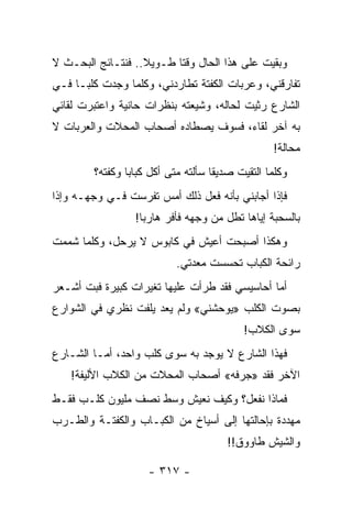 ‫ﻭﺒﻘﻴﺕ ﻋﻠﻰ ﻫﺫﺍ ﺍﻟﺤﺎل ﻭﻗﺘﺎ ﻁـﻭﻴﻼ.. ﻓﻨﺘـﺎﺌﺞ ﺍﻟﺒﺤـﺙ ﻻ‬
                   ‫ﹰ‬      ‫ﹰ‬
‫ﺘﻔﺎﺭﻗﻨﻲ، ﻭﻋﺭﺒﺎﺕ ﺍﻟﻜﻔﺘﺔ ﺘﻁﺎﺭﺩﻨﻲ، ﻭﻜﻠﻤﺎ ﻭﺠﺩﺕ ﻜﻠ ‪‬ـﺎ ﻓـﻲ‬
      ‫ﺒ‬
‫ﺍﻟﺸﺎﺭﻉ ﺭﺜﻴﺕ ﻟﺤﺎﻟﻪ، ﻭﺸﻴﻌﺘﻪ ﺒﻨﻅﺭﺍﺕ ﺤﺎﻨﻴﺔ ﻭﺍﻋﺘﺒﺭﺕ ﻟﻘﺎﺌﻲ‬
‫ﺒﻪ ﺁﺨﺭ ﻟﻘﺎﺀ، ﻓﺴﻭﻑ ﻴﺼﻁﺎﺩﻩ ﺃﺼﺤﺎﺏ ﺍﻟﻤﺤﻼﺕ ﻭﺍﻟﻌﺭﺒﺎﺕ ﻻ‬
                                                 ‫ﻤﺤﺎﻟﺔ!‬
        ‫ﻭﻜﻠﻤﺎ ﺍﻟﺘﻘﻴﺕ ﺼﺩﻴﻘﺎ ﺴﺄﻟﺘﻪ ﻤﺘﻰ ﺃﻜل ﻜﺒﺎﺒﺎ ﻭﻜﻔﺘﻪ؟‬
                ‫‪‬‬                   ‫ﹰ‬
‫ﻓﺈﺫﺍ ﺃﺠﺎﺒﻨﻲ ﺒﺄﻨﻪ ﻓﻌل ﺫﻟﻙ ﺃﻤﺱ ﺘﻔﺭﺴﺕ ﻓـﻲ ﻭﺠﻬـﻪ ﻭﺇﺫﺍ‬
                 ‫ﺒﺎﻟﺴﺤﺒﺔ ﺇﻴﺎﻫﺎ ﺘﻁل ﻤﻥ ﻭﺠﻬﻪ ﻓﺄﻓﺭ ﻫﺎﺭﺒﺎ!‬
                   ‫‪‬‬
‫ﻭﻫﻜﺫﺍ ﺃﺼﺒﺤﺕ ﺃﻋﻴﺵ ﻓﻲ ﻜﺎﺒﻭﺱ ﻻ ﻴﺭﺤل، ﻭﻜﻠﻤﺎ ﺸﻤﻤﺕ‬
                           ‫ﺭﺍﺌﺤﺔ ﺍﻟﻜﺒﺎﺏ ﺘﺤﺴﺴﺕ ﻤﻌﺩﺘﻲ.‬
‫ﺃﻤﺎ ﺃﺤﺎﺴﻴﺴﻲ ﻓﻘﺩ ﻁﺭﺃﺕ ﻋﻠﻴﻬﺎ ﺘﻐﻴﺭﺍﺕ ﻜﺒﻴﺭﺓ ﻓﺒﺕ ﺃﺸـﻌﺭ‬
‫ﺒﺼﻭﺕ ﺍﻟﻜﻠﺏ »ﻴﻭﺤﺸﻨﻲ« ﻭﻟﻡ ﻴﻌﺩ ﻴﻠﻔﺕ ﻨﻅﺭﻱ ﻓﻲ ﺍﻟﺸﻭﺍﺭﻉ‬
                                          ‫ﺴﻭﻯ ﺍﻟﻜﻼﺏ!‬
‫ﻓﻬﺫﺍ ﺍﻟﺸﺎﺭﻉ ﻻ ﻴﻭﺠﺩ ﺒﻪ ﺴﻭﻯ ﻜﻠﺏ ﻭﺍﺤﺩ، ﺃﻤـﺎ ﺍﻟﺸـﺎﺭﻉ‬
   ‫ﺍﻵﺨﺭ ﻓﻘﺩ »ﺠﺭﻓﻪ« ﺃﺼﺤﺎﺏ ﺍﻟﻤﺤﻼﺕ ﻤﻥ ﺍﻟﻜﻼﺏ ﺍﻷﻟﻴﻔﺔ!‬
‫ﻓﻤﺎﺫﺍ ﻨﻔﻌل؟ ﻭﻜﻴﻑ ﻨﻌﻴﺵ ﻭﺴﻁ ﻨﺼﻑ ﻤﻠﻴﻭﻥ ﻜﻠـﺏ ﻓﻘـﻁ‬
‫ﻤﻬﺩﺩﺓ ﺒﺈﺤﺎﻟﺘﻬﺎ ﺇﻟﻰ ﺃﺴﻴﺎﺥ ﻤﻥ ﺍﻟﻜﺒـﺎﺏ ﻭﺍﻟﻜﻔﺘـﺔ ﻭﺍﻟﻁـﺭﺏ‬
                                       ‫ﻭﺍﻟﺸﻴﺵ ﻁﺎﻭﻭﻕ!!‬

                    ‫- ٧١٣ -‬
 