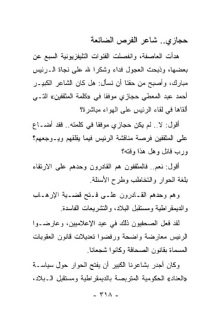 ‫ﺤﺠﺎﺯﻱ.. ﺸﺎﻋﺭ ﺍﻟﻔﺭﺹ ﺍﻟﻀﺎﺌﻌﺔ‬
‫ﻫﺩﺃﺕ ﺍﻟﻌﺎﺼﻔﺔ، ﻭﺍﻨﻔﺼﻠﺕ ﺍﻟﻘﻨﻭﺍﺕ ﺍﻟﺘﻠﻴﻔﺯﻴﻭﻨﻴﺔ ﺍﻟﺴﺒﻊ ﻋﻥ‬
‫ﺒﻌﻀﻬﺎ، ﻭﺫﺒﺤﺕ ﺍﻟﻌﺠﻭل ﻓﺩﺍﺀ ﻭﺸﻜﺭﺍ ﷲ ﻋﻠﻰ ﻨﺠﺎﺓ ﺍﻟـﺭﺌﻴﺱ‬
                    ‫‪‬‬    ‫‪‬‬
‫ﻤﺒﺎﺭﻙ، ﻭﺃﺼﺒﺢ ﻤﻥ ﺤﻘﻨﺎ ﺃﻥ ﻨﺴﺄل: ﻫل ﻜﺎﻥ ﺍﻟﺸﺎﻋﺭ ﺍﻟﻜﺒﻴـﺭ‬
‫ﺃﺤﻤﺩ ﻋﺒﺩ ﺍﻟﻤﻌﻁﻲ ﺤﺠﺎﺯﻱ ﻤﻭﻓﻘﺎ ﻓﻲ »ﻜﻠﻤﺔ ﺍﻟﻤﺜﻘﻔﻴﻥ« ﺍﻟﺘـﻲ‬
                          ‫ﹰ‬
                ‫ﺃﻟﻘﺎﻫﺎ ﻓﻲ ﻟﻘﺎﺀ ﺍﻟﺭﺌﻴﺱ ﻋﻠﻰ ﺍﻟﻬﻭﺍﺀ ﻤﺒﺎﺸﺭﺓ؟‬
‫ﺃﻗﻭل: ﻻ.. ﻟﻡ ﻴﻜﻥ ﺤﺠﺎﺯﻱ ﻤﻭﻓﻘﺎ ﻓﻲ ﻜﻠﻤﺘﻪ.. ﻓﻘﺩ ﺃﻀـﺎﻉ‬
                      ‫ﹰ‬
‫ﻋﻠﻰ ﺍﻟﻤﺜﻘﻔﻴﻥ ﻓﺭﺼﺔ ﻤﻨﺎﻗﺸﺔ ﺍﻟﺭﺌﻴﺱ ﻓﻴﻤﺎ ﻴﻘﻠﻘﻬﻡ ﻭﻴـﻭﺠﻌﻬﻡ؟‬
                               ‫ﻭﺭﺏ ﻗﺎﺌل ﻭﻫل ﻫﺫﺍ ﻭﻗﺘﻪ؟‬
‫ﺃﻗﻭل: ﻨﻌﻡ.. ﻓﺎﻟﻤﺜﻘﻔﻭﻥ ﻫﻡ ﺍﻟﻘﺎﺩﺭﻭﻥ ﻭﺤﺩﻫﻡ ﻋﻠﻰ ﺍﻻﺭﺘﻘﺎﺀ‬
                    ‫ﺒﻠﻐﺔ ﺍﻟﺤﻭﺍﺭ ﻭﺍﻟﺘﺨﺎﻁﺏ ﻭﻁﺭﺡ ﺍﻷﺴﺌﻠﺔ.‬
‫ﻭﻫﻡ ﻭﺤﺩﻫﻡ ﺍﻟﻘـﺎﺩﺭﻭﻥ ﻋﻠـﻰ ﻓـﺘﺢ ﻗﻀـﻴﺔ ﺍﻹﺭﻫـﺎﺏ‬
         ‫ﻭﺍﻟﺩﻴﻤﻘﺭﺍﻁﻴﺔ ﻭﻤﺴﺘﻘﺒل ﺍﻟﺒﻼﺩ، ﻭﺍﻟﺘﺸﺭﻴﻌﺎﺕ ﺍﻟﻔﺎﺴﺩﺓ.‬
‫ﻟﻘﺩ ﻓﻌل ﺍﻟﺼﺤﻔﻴﻭﻥ ﺫﻟﻙ ﻓﻲ ﻋﻴﺩ ﺍﻹﻋﻼﻤﻴﻴﻥ، ﻭﻋﺎﺭﻀـﻭﺍ‬
‫ﺍﻟﺭﺌﻴﺱ ﻤﻌﺎﺭﻀﺔ ﻭﺍﻀﺤﺔ ﻭﺭﻓﻀﻭﺍ ﺘﻌﺩﻴﻼﺕ ﻗﺎﻨﻭﻥ ﺍﻟﻌﻘﻭﺒﺎﺕ‬
                   ‫ﺍﻟﻤﺴﻤﺎﺓ ﺒﻘﺎﻨﻭﻥ ﺍﻟﺼﺤﺎﻓﺔ ﻭﻜﺎﻨﻭﺍ ﺸﺠﻌﺎﻨﺎ.‬
                     ‫ﹰ‬
‫ﻭﻜﺎﻥ ﺃﺠﺩﺭ ﺒﺸﺎﻋﺭﻨﺎ ﺍﻟﻜﺒﻴﺭ ﺃﻥ ﻴﻔﺘﺢ ﺍﻟﺤﻭﺍﺭ ﺤﻭل ﺴﻴﺎﺴـﺔ‬
‫»ﺍﻟﻌﻨﺎﺩ« ﺍﻟﺤﻜﻭﻤﻴﺔ ﺍﻟﻤﺘﺭﺒﺼﺔ ﺒﺎﻟﺩﻴﻤﻘﺭﺍﻁﻴﺔ ﻭﻤﺴﺘﻘﺒل ﺍﻟـﺒﻼﺩ،‬

                     ‫- ٨١٣ -‬
 