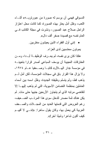 ‫ﺍﻟﺩﺴﻭﻗﻲ ﻓﻬﻤﻲ ﺃﻥ ﻴﺭﺴﻡ ﻟﻪ ﺼﻭﺭﺓ ﻤﻥ »ﺒﻭﺭﺘﺭﻴـﻪ« ﺃﺜﻨـﺎﺀ‬
‫ﺍﻟﻠﻌﺏ، ﻭﻅل ﺃﻤل ﻴﻌﺘﺯ ﺒﻬﺫﻩ ﺍﻟﺼﻭﺭﺓ، ﻜﻤﺎ ﻜﺎﻨﺕ ﻤﺤل ﺍﻋﺘﺯﺍﺯ‬
‫ﺍﻟﺭﺍﺤل ﺼﻼﺡ ﻋﺒﺩ ﺍﻟﺼﺒﻭﺭ، ﻭﻨﺸﺭﺕ ﻓﻲ ﻤﺠﻠﺔ ﺍﻟﻜﺎﺘﺏ ﻓـﻲ‬
                   ‫ﺍﻟﻌﺎﻡ ﻨﻔﺴﻪ ﻤﻊ ﻗﺼﻴﺩﺓ »ﺴﻔﺭ ﺃﻟﻑ ﺩﺍل«.‬
           ‫• ﺇﻨﻨﻲ ﺃﻭل ﺍﻟﻔﻘﺭﺍﺀ ﺍﻟﺫﻴﻥ ﻴﻌﻴﺸﻭﻥ ﻤﻐﺘﺭﺒﻴﻥ.‬
                         ‫ﻴﻤﻭﺘﻭﻥ ﻤﺤﺘﺴﺒﻴﻥ ﻟﺩﻯ ﺍﻟﻌﺯﺍﺀ.‬
‫ﻫﻜﺫﺍ ﻜﺎﻥ ﻴﺭﻯ ﻨﻔﺴﻪ، ﻟﻡ ﻴﻌـﺭﻑ ﺍﻟﻭﻅﻴﻔـﺔ ﺃﺒـﺩﺍ، ﻭﻤـﻥ‬
       ‫‪‬‬
‫ﺍﻟﻤﻔﺎﺭﻗﺎﺕ ﺍﻟﻌﺠﻴﺒﺔ ﺃﻥ ﻴﻭﺴﻑ ﺍﻟﺴﺒﺎﻋﻲ ﺃﺼﺩﺭ ﻗﺭﺍ ‪‬ﺍ ﺒﺘﻌﻴﻴﻨـﻪ‬
          ‫ﺭ‬
‫ﻓﻲ ﻤﺅﺴﺴﺔ »ﺩﺍﺭ ﺍﻟﻬـﻼل« ﻜﺎﺘ ‪‬ـﺎ ﻭﺼـﺤﻔ ‪‬ﺎ ﻋـﺎﻡ ٤٧٩١،‬
            ‫ﻴ‬         ‫ﺒ‬
‫ﻭﻻ ﻴﺯﺍل ﻫﺫﺍ ﺍﻟﻘﺭﺍﺭ ﺒﺎﻕ ﻓﻲ ﺴﺠﻼﺕ ﺍﻟﻤﺅﺴﺴﺔ، ﻟﻜﻥ ﺃﻤل ﻟـﻡ‬
‫ﻴﺫﻫﺏ ﻗﻁ، ﻭﻟﻡ ﻴﺘﺴﻠﻡ ﻭﻅﻴﻔﺘﻪ ﺍﻟﺠﺩﻴﺩﺓ، ﻭﻅل ﺍﺴﻤﻪ ﺒﻴﻥ ﺃﺴﻤﺎﺀ‬
‫ﺍﻟﻌﺎﻤﻠﻴﻥ ﺒﻤﻨﻅﻤﺔ ﺍﻟﺘﻀﺎﻤﻥ ﺍﻵﺴﻴﻭﻴﺔ، ﺍﻟﺘﻲ ﻟﻡ ﻴﺫﻫﺏ ﺇﻟﻴﻬـﺎ ﺇﻻ‬
‫ﻟﺘﻘﺎﻀﻲ ﻤﺭﺘﺒﻪ ﺍﻟﺫﻱ ﻟﻡ ﻴﺘﺠﺎﻭﺯ ﺍﻷﺭﺒﻌﻴﻥ ﺠﻨﻴ ‪‬ﺎ ﺤﺘﻰ ﻤﺎﺕ. ﻟﻡ‬
             ‫ﻬ‬
‫ﻴﻜﻥ ﻫﻨﺎﻙ ﺜﻤﺔ ﻤﺼﺩﺭ ﻟﻠﺩﺨل ﺴﻭﻯ ﻫﺫﺍ ﺍﻟﻤﺭﺘـﺏ ﺍﻟﻀـﻌﻴﻑ،‬
‫ﺭﻏﻡ ﺍﻟﻌﺭﻭﺽ ﺍﻟﺘﻲ ﻗﺩﻤﺘﻬﺎ ﺍﻟﻌﺩﻴﺩ ﻤﻥ ﺍﻟﻤﺠـﻼﺕ ﻭﺍﻟﺼـﺤﻑ‬
‫ﺍﻟﻌﺭﺒﻴﺔ ﻜﻲ ﻴﻌﻤل ﺒﻬﺎ، ﻭﻜﺎﻥ ﻴﻘﻭل ﺴﺎﺨ ‪‬ﺍ: »ﺇﻨﻨـﻲ ﻻ ﺃﻓﻬـﻡ‬
                 ‫ﺭ‬
                         ‫ﻜﻴﻑ ﺃﻜﻭﻥ ﺸﺎﻋ ‪‬ﺍ ﻭﺸﻴ ًﺎ ﺁﺨﺭ!«.‬
                                 ‫ﺌ‬      ‫ﺭ‬



                      ‫- ١٣ -‬
 