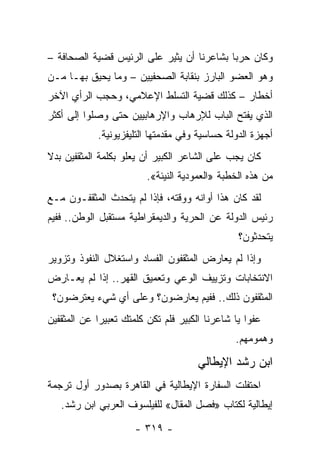 ‫ﻭﻜﺎﻥ ﺤﺭﺒﺎ ﺒﺸﺎﻋﺭﻨﺎ ﺃﻥ ﻴﺜﻴﺭ ﻋﻠﻰ ﺍﻟﺭﺌﻴﺱ ﻗﻀﻴﺔ ﺍﻟﺼﺤﺎﻓﺔ –‬
                                           ‫‪‬‬
‫ﻭﻫﻭ ﺍﻟﻌﻀﻭ ﺍﻟﺒﺎﺭﺯ ﺒﻨﻘﺎﺒﺔ ﺍﻟﺼﺤﻔﻴﻴﻥ – ﻭﻤﺎ ﻴﺤﻴﻕ ﺒﻬـﺎ ﻤـﻥ‬
‫ﺃﺨﻁﺎﺭ – ﻜﺫﻟﻙ ﻗﻀﻴﺔ ﺍﻟﺘﺴﻠﻁ ﺍﻹﻋﻼﻤﻲ، ﻭﺤﺠﺏ ﺍﻟﺭﺃﻱ ﺍﻵﺨﺭ‬
‫ﺍﻟﺫﻱ ﻴﻔﺘﺢ ﺍﻟﺒﺎﺏ ﻟﻺﺭﻫﺎﺏ ﻭﺍﻹﺭﻫﺎﺒﻴﻴﻥ ﺤﺘﻰ ﻭﺼﻠﻭﺍ ﺇﻟﻰ ﺃﻜﺜﺭ‬
            ‫ﺃﺠﻬﺯﺓ ﺍﻟﺩﻭﻟﺔ ﺤﺴﺎﺴﻴﺔ ﻭﻓﻲ ﻤﻘﺩﻤﺘﻬﺎ ﺍﻟﺘﻠﻴﻔﺯﻴﻭﻨﻴﺔ.‬
‫ﻜﺎﻥ ﻴﺠﺏ ﻋﻠﻰ ﺍﻟﺸﺎﻋﺭ ﺍﻟﻜﺒﻴﺭ ﺃﻥ ﻴﻌﻠﻭ ﺒﻜﻠﻤﺔ ﺍﻟﻤﺜﻘﻔﻴﻥ ﺒﺩﻻ‬
‫ﹰ‬
                         ‫ﻤﻥ ﻫﺫﻩ ﺍﻟﺨﻁﺒﺔ »ﺍﻟﻌﻤﻭﺩﻴﺔ ﺍﻟﻨﻴﺌﺔ«.‬
‫ﻟﻘﺩ ﻜﺎﻥ ﻫﺫﺍ ﺃﻭﺍﻨﻪ ﻭﻭﻗﺘﻪ، ﻓﺈﺫﺍ ﻟﻡ ﻴﺘﺤﺩﺙ ﺍﻟﻤﺜﻘﻔـﻭﻥ ﻤـﻊ‬
‫ﺭﺌﻴﺱ ﺍﻟﺩﻭﻟﺔ ﻋﻥ ﺍﻟﺤﺭﻴﺔ ﻭﺍﻟﺩﻴﻤﻘﺭﺍﻁﻴﺔ ﻤﺴﺘﻘﺒل ﺍﻟﻭﻁﻥ.. ﻓﻔﻴﻡ‬
                                                ‫ﻴﺘﺤﺩﺜﻭﻥ؟‬
‫ﻭﺇﺫﺍ ﻟﻡ ﻴﻌﺎﺭﺽ ﺍﻟﻤﺜﻘﻔﻭﻥ ﺍﻟﻔﺴﺎﺩ ﻭﺍﺴﺘﻐﻼل ﺍﻟﻨﻔﻭﺫ ﻭﺘﺯﻭﻴﺭ‬
‫ﺍﻻﻨﺘﺨﺎﺒﺎﺕ ﻭﺘﺯﻴﻴﻑ ﺍﻟﻭﻋﻲ ﻭﺘﻌﻤﻴﻕ ﺍﻟﻘﻬﺭ.. ﺇﺫﺍ ﻟﻡ ﻴﻌـﺎﺭﺽ‬
 ‫ﺍﻟﻤﺜﻘﻔﻭﻥ ﺫﻟﻙ.. ﻓﻔﻴﻡ ﻴﻌﺎﺭﻀﻭﻥ؟ ﻭﻋﻠﻰ ﺃﻱ ﺸﻲﺀ ﻴﻌﺘﺭﻀﻭﻥ؟‬
‫ﻋﻔﻭﺍ ﻴﺎ ﺸﺎﻋﺭﻨﺎ ﺍﻟﻜﺒﻴﺭ ﻓﻠﻡ ﺘﻜﻥ ﻜﻠﻤﺘﻙ ﺘﻌﺒﻴﺭﺍ ﻋﻥ ﺍﻟﻤﺜﻘﻔﻴﻥ‬
             ‫‪‬‬                                     ‫‪‬‬
                                               ‫ﻭﻫﻤﻭﻤﻬﻡ.‬

                                      ‫ﺍﺒﻥ ﺭﺸﺩ ﺍﻹﻴﻁﺎﻟﻲ‬
‫ﺍﺤﺘﻔﻠﺕ ﺍﻟﺴﻔﺎﺭﺓ ﺍﻹﻴﻁﺎﻟﻴﺔ ﻓﻲ ﺍﻟﻘﺎﻫﺭﺓ ﺒﺼﺩﻭﺭ ﺃﻭل ﺘﺭﺠﻤﺔ‬
   ‫ﺇﻴﻁﺎﻟﻴﺔ ﻟﻜﺘﺎﺏ »ﻓﺼل ﺍﻟﻤﻘﺎل« ﻟﻠﻔﻴﻠﺴﻭﻑ ﺍﻟﻌﺭﺒﻲ ﺍﺒﻥ ﺭﺸﺩ.‬

                      ‫- ٩١٣ -‬
 