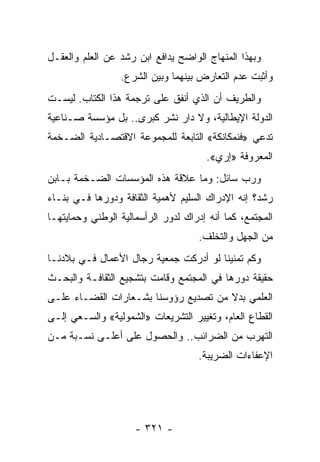 ‫ﻭﺒﻬﺫﺍ ﺍﻟﻤﻨﻬﺎﺝ ﺍﻟﻭﺍﻀﺢ ﻴﺩﺍﻓﻊ ﺍﺒﻥ ﺭﺸﺩ ﻋﻥ ﺍﻟﻌﻠﻡ ﻭﺍﻟﻌﻘـل‬
                 ‫ﻭﺃﺜﺒﺕ ﻋﺩﻡ ﺍﻟﺘﻌﺎﺭﺽ ﺒﻴﻨﻬﻤﺎ ﻭﺒﻴﻥ ﺍﻟﺸﺭﻉ.‬
‫ﻭﺍﻟﻁﺭﻴﻑ ﺃﻥ ﺍﻟﺫﻱ ﺃﻨﻔﻕ ﻋﻠﻰ ﺘﺭﺠﻤﺔ ﻫﺫﺍ ﺍﻟﻜﺘﺎﺏ. ﻟﻴﺴـﺕ‬
‫ﺍﻟﺩﻭﻟﺔ ﺍﻹﻴﻁﺎﻟﻴﺔ، ﻭﻻ ﺩﺍﺭ ﻨﺸﺭ ﻜﺒﺭﻯ.. ﺒل ﻤﺅﺴﺴﺔ ﺼـﻨﺎﻋﻴﺔ‬
‫ﺘﺩﻋﻲ »ﻓﻨﻤﻜﺎﻨﻜﺔ« ﺍﻟﺘﺎﺒﻌﺔ ﻟﻠﻤﺠﻤﻭﻋﺔ ﺍﻻﻗﺘﺼـﺎﺩﻴﺔ ﺍﻟﻀـﺨﻤﺔ‬
                                      ‫ﺍﻟﻤﻌﺭﻭﻓﺔ »ﺇﺭﻱ«.‬
‫ﻭﺭﺏ ﺴﺎﺌل: ﻭﻤﺎ ﻋﻼﻗﺔ ﻫﺫﻩ ﺍﻟﻤﺅﺴﺴﺎﺕ ﺍﻟﻀـﺨﻤﺔ ﺒـﺎﺒﻥ‬
‫ﺭﺸﺩ؟ ﺇﻨﻪ ﺍﻹﺩﺭﺍﻙ ﺍﻟﺴﻠﻴﻡ ﻷﻫﻤﻴﺔ ﺍﻟﺜﻘﺎﻓﺔ ﻭﺩﻭﺭﻫﺎ ﻓـﻲ ﺒﻨـﺎﺀ‬
‫ﺍﻟﻤﺠﺘﻤﻊ، ﻜﻤﺎ ﺃﻨﻪ ﺇﺩﺭﺍﻙ ﻟﺩﻭﺭ ﺍﻟﺭﺃﺴﻤﺎﻟﻴﺔ ﺍﻟﻭﻁﻨﻲ ﻭﺤﻤﺎﻴﺘﻬـﺎ‬
                                    ‫ﻤﻥ ﺍﻟﺠﻬل ﻭﺍﻟﺘﺨﻠﻑ.‬
‫ﻭﻜﻡ ﺘﻤﻨﻴﻨﺎ ﻟﻭ ﺃﺩﺭﻜﺕ ﺠﻤﻌﻴﺔ ﺭﺠﺎل ﺍﻷﻋﻤﺎل ﻓـﻲ ﺒﻼﺩﻨـﺎ‬
‫ﺤﻘﻴﻘﺔ ﺩﻭﺭﻫﺎ ﻓﻲ ﺍﻟﻤﺠﺘﻤﻊ ﻭﻗﺎﻤﺕ ﺒﺘﺸﺠﻴﻊ ﺍﻟﺜﻘﺎﻓـﺔ ﻭﺍﻟﺒﺤـﺙ‬
‫ﺍﻟﻌﻠﻤﻲ ﺒﺩﻻ ﻤﻥ ﺘﺼﺩﻴﻊ ﺭﺅﻭﺴﻨﺎ ﺒﺸـﻌﺎﺭﺍﺕ ﺍﻟﻘﻀـﺎﺀ ﻋﻠـﻰ‬
                                      ‫ﹰ‬
‫ﺍﻟﻘﻁﺎﻉ ﺍﻟﻌﺎﻡ، ﻭﺘﻐﻴﻴﺭ ﺍﻟﺘﺸﺭﻴﻌﺎﺕ »ﺍﻟﺸﻤﻭﻟﻴﺔ« ﻭﺍﻟﺴـﻌﻲ ﺇﻟـﻰ‬
‫ﺍﻟﺘﻬﺭﺏ ﻤﻥ ﺍﻟﻀﺭﺍﺌﺏ.. ﻭﺍﻟﺤﺼﻭل ﻋﻠﻰ ﺃﻋﻠـﻰ ﻨﺴـﺒﺔ ﻤـﻥ‬
                                    ‫ﺍﻹﻋﻔﺎﺀﺍﺕ ﺍﻟﻀﺭﻴﺒﺔ.‬




                     ‫- ١٢٣ -‬
 