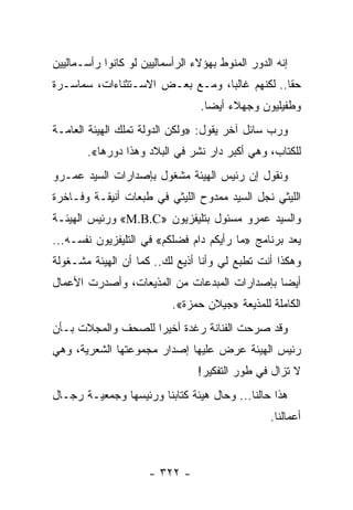 ‫ﺇﻨﻪ ﺍﻟﺩﻭﺭ ﺍﻟﻤﻨﻭﻁ ﺒﻬﺅﻻﺀ ﺍﻟﺭﺃﺴﻤﺎﻟﻴﻴﻥ ﻟﻭ ﻜﺎﻨﻭﺍ ﺭﺃﺴـﻤﺎﻟﻴﻴﻥ‬
‫ﺤﻘﺎ.. ﻟﻜﻨﻬﻡ ﻏﺎﻟﺒﺎ، ﻭﻤـﻊ ﺒﻌـﺽ ﺍﻻﺴـﺘﺜﻨﺎﺀﺍﺕ، ﺴﻤﺎﺴـﺭﺓ‬
                                 ‫‪‬‬             ‫ﹰ‬
                                 ‫ﻭﻁﻔﻴﻠﻴﻭﻥ ﻭﺠﻬﻼﺀ ﺃﻴﻀﺎ.‬
                                   ‫‪‬‬
‫ﻭﺭﺏ ﺴﺎﺌل ﺁﺨﺭ ﻴﻘﻭل: »ﻭﻟﻜﻥ ﺍﻟﺩﻭﻟﺔ ﺘﻤﻠﻙ ﺍﻟﻬﻴﺌﺔ ﺍﻟﻌﺎﻤـﺔ‬
       ‫ﻟﻠﻜﺘﺎﺏ، ﻭﻫﻲ ﺃﻜﺒﺭ ﺩﺍﺭ ﻨﺸﺭ ﻓﻲ ﺍﻟﺒﻼﺩ ﻭﻫﺫﺍ ﺩﻭﺭﻫﺎ«.‬
‫ﻭﻨﻘﻭل ﺇﻥ ﺭﺌﻴﺱ ﺍﻟﻬﻴﺌﺔ ﻤﺸﻐﻭل ﺒﺈﺼﺩﺍﺭﺍﺕ ﺍﻟﺴﻴﺩ ﻋﻤـﺭﻭ‬
‫ﺍﻟﻠﻴﺜﻲ ﻨﺠل ﺍﻟﺴﻴﺩ ﻤﻤﺩﻭﺡ ﺍﻟﻠﻴﺜﻲ ﻓﻲ ﻁﺒﻌﺎﺕ ﺃﻨﻴﻘـﺔ ﻭﻓـﺎﺨﺭﺓ‬
‫ﻭﺍﻟﺴﻴﺩ ﻋﻤﺭﻭ ﻤﺴﺌﻭل ﺒﺘﻠﻴﻔﺯﻴﻭﻥ »‪ «M.B.C‬ﻭﺭﺌﻴﺱ ﺍﻟﻬﻴﺌـﺔ‬
‫ﻴﻌﺩ ﺒﺭﻨﺎﻤﺞ »ﻤﺎ ﺭﺃﻴﻜﻡ ﺩﺍﻡ ﻓﻀﻠﻜﻡ« ﻓﻲ ﺍﻟﺘﻠﻴﻔﺯﻴﻭﻥ ﻨﻔﺴـﻪ...‬
‫ﻭﻫﻜﺫﺍ ﺃﻨﺕ ﺘﻁﺒﻊ ﻟﻲ ﻭﺃﻨﺎ ﺃﺫﻴﻊ ﻟﻙ.. ﻜﻤﺎ ﺃﻥ ﺍﻟﻬﻴﺌﺔ ﻤﺸـﻐﻭﻟﺔ‬
‫ﺃﻴﻀﺎ ﺒﺈﺼﺩﺍﺭﺍﺕ ﺍﻟﻤﺒﺩﻋﺎﺕ ﻤﻥ ﺍﻟﻤﺫﻴﻌﺎﺕ، ﻭﺃﺼﺩﺭﺕ ﺍﻷﻋﻤﺎل‬
                                              ‫‪‬‬
                           ‫ﺍﻟﻜﺎﻤﻠﺔ ﻟﻠﻤﺫﻴﻌﺔ »ﺠﻴﻼﻥ ﺤﻤﺯﺓ«.‬
‫ﻭﻗﺩ ﺼﺭﺤﺕ ﺍﻟﻔﻨﺎﻨﺔ ﺭﻏﺩﺓ ﺃﺨﻴﺭﺍ ﻟﻠﺼﺤﻑ ﻭﺍﻟﻤﺠﻼﺕ ﺒـﺄﻥ‬
                    ‫‪‬‬
‫ﺭﺌﻴﺱ ﺍﻟﻬﻴﺌﺔ ﻋﺭﺽ ﻋﻠﻴﻬﺎ ﺇﺼﺩﺍﺭ ﻤﺠﻤﻭﻋﺘﻬﺎ ﺍﻟﺸﻌﺭﻴﺔ، ﻭﻫﻲ‬
                                 ‫ﻻ ﺘﺯﺍل ﻓﻲ ﻁﻭﺭ ﺍﻟﺘﻔﻜﻴﺭ!‬
‫ﻫﺫﺍ ﺤﺎﻟﻨﺎ... ﻭﺤﺎل ﻫﻴﺌﺔ ﻜﺘﺎﺒﻨﺎ ﻭﺭﺌﻴﺴﻬﺎ ﻭﺠﻤﻌﻴـﺔ ﺭﺠـﺎل‬
                                                  ‫ﺃﻋﻤﺎﻟﻨﺎ.‬



                      ‫- ٢٢٣ -‬
 