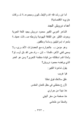 ‫ﺃﻤﺎ ﺍﺒﻥ ﺭﺸﺩ ﻓﻠﻪ ﺍﷲ ﻭﺍﻹﻴﻁـﺎﻟﻴﻭﻥ ﻭﻤﺠﻤﻭﻋـﺔ ﺸـﺭﻜﺎﺕ‬
                                     ‫»ﺇﺭﻱ« ﺍﻻﻗﺘﺼﺎﺩﻴﺔ!‬

                                  ‫ﺃﻋﺩﺍﺀ ﺩﺭﻭﻴﺵ ﺍﻟﺠﺩﺩ‬
‫ﺍﻟﺸﺎﻋﺭ ﺍﻟﻌﺭﺒﻲ ﺍﻟﻜﺒﻴﺭ ﻤﺤﻤﻭﺩ ﺩﺭﻭﻴﺵ ﻴﺠﻴﺩ ﺍﻟﻠﻐﺔ ﺍﻟﻌﺒﺭﻴﺔ‬
‫ﻭﻴﻌﺭﻑ ﺍﻟﻜﺜﻴﺭ ﻋﻥ ﺍﻟﺜﻘﺎﻓﺔ ﺍﻟﻴﻬﻭﺩﻴﺔ ﻭﺘﺭﺒﻁﻪ ﺼـﻼﺕ ﻋﻤﻴﻘـﺔ‬
                       ‫ﺒﺸﻌﺭﺍﺀ ﺇﺴﺭﺍﺌﻴﻠﻴﻴﻥ ﻭﺴﺎﺴﺔ ﻭﻤﺜﻘﻔﻴﻥ.‬
‫ﻭﻫﻭ ﻤﺅﻤﻥ ﺒـ »ﺍﻟﺤﻭﺍﺭ« ﻤﻊ ﺍﻟﺤﻀﺎﺭﺍﺕ ﺍﻷﺨـﺭﻯ، ﻭﻻ‬
‫ﻴﺴﻌﻰ ﻟﻨﻔﻲ ﺍﻵﺨﺭ، ﻓﻠﻤﺎﺫﺍ – ﺇﺫﻥ – ﺭﻓـﺽ ﺍﺘﻔـﺎﻕ ﺃﻭﺴـﻠﻭ؟‬
‫ﻭﻟﻤﺎﺫﺍ ﻗﺩﻡ ﺍﺴﺘﻘﺎﻟﺘﻪ ﻤﻥ ﻗﻴﺎﺩﺓ ﻤﻨﻅﻤﺔ ﺍﻟﺘﺤﺭﻴﺭ؟ ﻭﻤﻥ ﻫﻭ ﺍﻟﻌﺩﻭ‬
                            ‫ﺍﻟﺫﻱ ﻴﺭﻓﻀﻪ ﻤﺤﻤﻭﺩ ﺩﺭﻭﻴﺵ؟‬
                                  ‫ﻴﻘﻭل ﺸﺎﻋﺭﻨﺎ ﺍﻟﻜﺒﻴﺭ:‬
                                            ‫ﻓﻴﺎ ﻏﺭﻴﺏ‬
                               ‫ﻋﻠﻕ ﺴﻼﺤﻙ ﻓﻭﻕ ﻨﺨﻠﺘﺎ‬
                  ‫ﻷﺯﺭﻉ ﺤﻨﻁﺘﻲ ﻓﻲ ﺤﻘل ﻜﻨﻌﺎﻥ ﺍﻟﻤﻘﺩﺱ‬
                                  ‫ﺨﺫ ﻨﺒﻴ ﹰﺍ ﻤﻥ ﺠﺭﺍﺭﻱ‬
                                            ‫ﺫ‬
                             ‫ﺨﺫ ﺼﻔﺤﺔ ﻤﻥ ﺴﻔﺭ ﺁﻟﻬﺘﻲ‬
                                    ‫ﻭﻗﺴ ﹰﺎ ﻤﻥ ﻁﻌﺎﻤﻲ‬
                                              ‫ﻁ‬

                     ‫- ٣٢٣ -‬
 