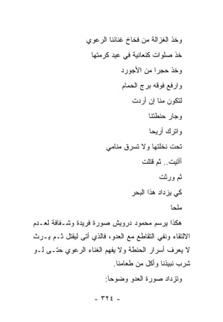 ‫ﻭﺨﺫ ﺍﻟﻐﺯﺍﻟﺔ ﻤﻥ ﻓﺨﺎﺥ ﻏﻨﺎﺌﻨﺎ ﺍﻟﺭﻋﻭﻱ‬
                    ‫ﺨﺫ ﺼﻠﻭﺍﺕ ﻜﻨﻌﺎﻨﻴﺔ ﻓﻲ ﻋﻴﺩ ﻜﺭﻤﺘﻬﺎ‬
                               ‫ﻭﺨﺫ ﺤﺠ ‪‬ﺍ ﻤﻥ ﺍﻷﺠﻭﺭﺩ‬
                                          ‫ﺭ‬
                               ‫ﻭﺍﺭﻓﻊ ﻓﻭﻗﻪ ﺒﺭﺝ ﺍﻟﺤﻤﺎﻡ‬
                                  ‫ﻟﺘﻜﻭﻥ ﻤﻨﺎ ﺇﻥ ﺃﺭﺩﺕ‬
                                        ‫ﻭﺠﺎﺭ ﺤﻨﻁﺘﻨﺎ‬
                                        ‫ﻭﺍﺘﺭﻙ ﺃﺭﻴﺤﺎ‬
                                         ‫‪‬‬
                         ‫ﺘﺤﺕ ﻨﺨﻠﺘﻬﺎ ﻭﻻ ﺘﺴﺭﻕ ﻤﻨﺎﻤﻲ‬
                                      ‫ﺃﺃﺘﻴﺕ.. ﺜﻡ ﻗﺘﻠﺕ‬
                                            ‫ﺜﻡ ﻭﺭﺜﺕ‬
                                  ‫ﻜﻲ ﻴﺯﺩﺍﺩ ﻫﺫﺍ ﺍﻟﺒﺤﺭ‬
                                                ‫ﻤﻠ ‪‬ﺎ‬
                                                 ‫ﺤ‬
‫ﻫﻜﺫﺍ ﻴﺭﺴﻡ ﻤﺤﻤﻭﺩ ﺩﺭﻭﻴﺵ ﺼﻭﺭﺓ ﻓﺭﻴﺩﺓ ﻭﺸـﻔﺎﻓﺔ ﻟﻌـﺩﻡ‬
‫ﺍﻻﻟﺘﻘﺎﺀ ﻭﻨﻔﻲ ﺍﻟﺘﻘﺎﻁﻊ ﻤﻊ ﺍﻟﻌﺩﻭ، ﻓﺎﻟﺫﻱ ﺃﺘﻰ ﻟﻴﻘﺘل ﺜـﻡ ﻴـﺭﺙ‬
‫ﻻ ﻴﻌﺭﻑ ﺃﺴﺭﺍﺭ ﺍﻟﺤﻨﻁﺔ ﻭﻻ ﻴﻔﻬﻡ ﺍﻟﻐﻨﺎﺀ ﺍﻟﺭﻋﻭﻱ ﺤﺘـﻰ ﻟـﻭ‬
                            ‫ﺸﺭﺏ ﻨﺒﻴﺫﻨﺎ ﻭﺃﻜل ﻤﻥ ﻁﻌﺎﻤﻨﺎ.‬
                         ‫ﻭﺘﺯﺩﺍﺩ ﺼﻭﺭﺓ ﺍﻟﻌﺩﻭ ﻭﻀﻭ ‪‬ﺎ:‬
                           ‫ﺤ‬

                     ‫- ٤٢٣ -‬
 