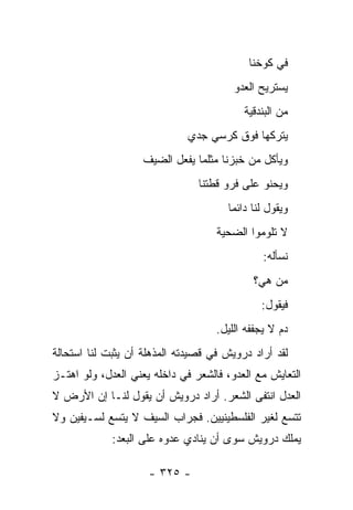 ‫ﻓﻲ ﻜﻭﺨﻨﺎ‬
                                        ‫ﻴﺴﺘﺭﻴﺢ ﺍﻟﻌﺩﻭ‬
                                          ‫ﻤﻥ ﺍﻟﺒﻨﺩﻗﻴﺔ‬
                              ‫ﻴﺘﺭﻜﻬﺎ ﻓﻭﻕ ﻜﺭﺴﻲ ﺠﺩﻱ‬
                    ‫ﻭﻴﺄﻜل ﻤﻥ ﺨﺒﺯﻨﺎ ﻤﺜﻠﻤﺎ ﻴﻔﻌل ﺍﻟﻀﻴﻑ‬
                                ‫ﻭﻴﺤﻨﻭ ﻋﻠﻰ ﻓﺭﻭ ﻗﻁﺘﻨﺎ‬
                                      ‫ﻭﻴﻘﻭل ﻟﻨﺎ ﺩﺍﺌ ‪‬ﺎ‬
                                       ‫ﻤ‬
                                    ‫ﻻ ﺘﻠﻭﻤﻭﺍ ﺍﻟﻀﺤﻴﺔ‬
                                               ‫ﻨﺴﺄﻟﻪ:‬
                                            ‫ﻤﻥ ﻫﻲ؟‬
                                              ‫ﻓﻴﻘﻭل:‬
                                    ‫ﺩﻡ ﻻ ﻴﺠﻔﻔﻪ ﺍﻟﻠﻴل.‬
‫ﻟﻘﺩ ﺃﺭﺍﺩ ﺩﺭﻭﻴﺵ ﻓﻲ ﻗﺼﻴﺩﺘﻪ ﺍﻟﻤﺫﻫﻠﺔ ﺃﻥ ﻴﺜﺒﺕ ﻟﻨﺎ ﺍﺴﺘﺤﺎﻟﺔ‬
‫ﺍﻟﺘﻌﺎﻴﺵ ﻤﻊ ﺍﻟﻌﺩﻭ، ﻓﺎﻟﺸﻌﺭ ﻓﻲ ﺩﺍﺨﻠﻪ ﻴﻌﻨﻲ ﺍﻟﻌﺩل، ﻭﻟﻭ ﺍﻫﺘـﺯ‬
‫ﺍﻟﻌﺩل ﺍﻨﺘﻔﻰ ﺍﻟﺸﻌﺭ. ﺃﺭﺍﺩ ﺩﺭﻭﻴﺵ ﺃﻥ ﻴﻘﻭل ﻟﻨـﺎ ﺇﻥ ﺍﻷﺭﺽ ﻻ‬
‫ﺘﺘﺴﻊ ﻟﻐﻴﺭ ﺍﻟﻔﻠﺴﻁﻴﻨﻴﻴﻥ. ﻓﺠﺭﺍﺏ ﺍﻟﺴﻴﻑ ﻻ ﻴﺘﺴﻊ ﻟﺴـﻴﻔﻴﻥ ﻭﻻ‬
             ‫ﻴﻤﻠﻙ ﺩﺭﻭﻴﺵ ﺴﻭﻯ ﺃﻥ ﻴﻨﺎﺩﻱ ﻋﺩﻭﻩ ﻋﻠﻰ ﺍﻟﺒﻌﺩ:‬

                     ‫- ٥٢٣ -‬
 