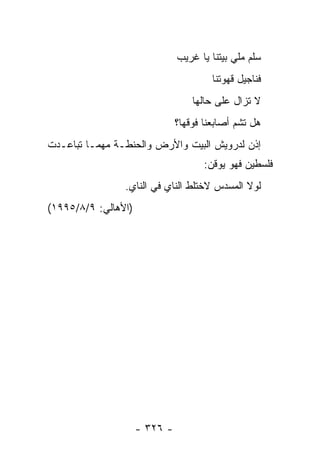 ‫ﺴﻠﻡ ﻤﻠﻲ ﺒﻴﺘﻨﺎ ﻴﺎ ﻏﺭﻴﺏ‬
                                        ‫ﻓﻨﺎﺠﻴل ﻗﻬﻭﺘﻨﺎ‬
                                   ‫ﻻ ﺘﺯﺍل ﻋﻠﻰ ﺤﺎﻟﻬﺎ‬
                               ‫ﻫل ﺘﺸﻡ ﺃﺼﺎﺒﻌﻨﺎ ﻓﻭﻗﻬﺎ؟‬
‫ﺇﺫﻥ ﻟﺩﺭﻭﻴﺵ ﺍﻟﺒﻴﺕ ﻭﺍﻷﺭﺽ ﻭﺍﻟﺤﻨﻁـﺔ ﻤﻬﻤـﺎ ﺘﺒﺎﻋـﺩﺕ‬
                                      ‫ﻓﻠﺴﻁﻴﻥ ﻓﻬﻭ ﻴﻭﻗﻥ:‬
                ‫ﻟﻭﻻ ﺍﻟﻤﺴﺩﺱ ﻻﺨﺘﻠﻁ ﺍﻟﻨﺎﻱ ﻓﻲ ﺍﻟﻨﺎﻱ.‬
‫)ﺍﻷﻫﺎﻟﻲ: ٩/٨/٥٩٩١(‬




                     ‫- ٦٢٣ -‬
 