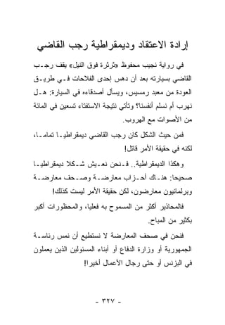 ‫ﺇﺭﺍﺩﺓ ﺍﻻﻋﺘﻘﺎﺩ ﻭﺩﻴﻤﻘﺭﺍﻁﻴﺔ ﺭﺠﺏ ﺍﻟﻘﺎﻀﻲ‬
‫ﻓﻲ ﺭﻭﺍﻴﺔ ﻨﺠﻴﺏ ﻤﺤﻔﻭﻅ »ﺜﺭﺜﺭﺓ ﻓﻭﻕ ﺍﻟﻨﻴل« ﻴﻘﻑ ﺭﺠـﺏ‬
‫ﺍﻟﻘﺎﻀﻲ ﺒﺴﻴﺎﺭﺘﻪ ﺒﻌﺩ ﺃﻥ ﺩﻫﺱ ﺇﺤﺩﻯ ﺍﻟﻔﻼﺤﺎﺕ ﻓـﻲ ﻁﺭﻴـﻕ‬
‫ﺍﻟﻌﻭﺩﺓ ﻤﻥ ﻤﻌﺒﺩ ﺭﻤﺴﻴﺱ، ﻭﻴﺴﺄل ﺃﺼﺩﻗﺎﺀﻩ ﻓﻲ ﺍﻟﺴﻴﺎﺭﺓ: ﻫـل‬
‫ﻨﻬﺭﺏ ﺃﻡ ﻨﺴﻠﻡ ﺃﻨﻔﺴﻨﺎ؟ ﻭﺘﺄﺘﻲ ﻨﺘﻴﺠﺔ ﺍﻻﺴﺘﻔﺘﺎﺀ ﺘﺴﻌﻴﻥ ﻓﻲ ﺍﻟﻤﺎﺌﺔ‬
                                ‫ﻤﻥ ﺍﻷﺼﻭﺍﺕ ﻤﻊ ﺍﻟﻬﺭﻭﺏ.‬
‫ﻓﻤﻥ ﺤﻴﺙ ﺍﻟﺸﻜل ﻜﺎﻥ ﺭﺠﺏ ﺍﻟﻘﺎﻀﻲ ﺩﻴﻤﻘﺭﺍﻁ ‪‬ـﺎ ﺘﻤﺎ ‪‬ـﺎ،‬
   ‫ﻤ‬       ‫ﻴ‬
                                ‫ﻟﻜﻨﻪ ﻓﻲ ﺤﻘﻴﻘﺔ ﺍﻷﻤﺭ ﻗﺎﺘل!‬
‫ﻭﻫﻜﺫﺍ ﺍﻟﺩﻴﻤﻘﺭﺍﻁﻴﺔ.. ﻓـﻨﺤﻥ ﻨﻌـﻴﺵ ﺸـﻜﻼ ﺩﻴﻤﻘﺭﺍﻁ ‪‬ـﺎ‬
  ‫ﻴ‬         ‫ﹰ‬
‫ﺼﺤﻴ ‪‬ﺎ: ﻫﻨـﺎﻙ ﺃﺤـﺯﺍﺏ ﻤﻌﺎﺭﻀـﺔ ﻭﺼـﺤﻑ ﻤﻌﺎﺭﻀـﺔ‬
                                     ‫ﺤ‬
      ‫ﻭﺒﺭﻟﻤﺎﻨﻴﻭﻥ ﻤﻌﺎﺭﻀﻭﻥ، ﻟﻜﻥ ﺤﻘﻴﻘﺔ ﺍﻷﻤﺭ ﻟﻴﺴﺕ ﻜﺫﻟﻙ!‬
‫ﻓﺎﻟﻤﺤﺎﺫﻴﺭ ﺃﻜﺜﺭ ﻤﻥ ﺍﻟﻤﺴﻤﻭﺡ ﺒﻪ ﻓﻌﻠ ‪‬ﺎ، ﻭﺍﻟﻤﺤﻅﻭﺭﺍﺕ ﺃﻜﺒﺭ‬
                  ‫ﻴ‬
                                         ‫ﺒﻜﺜﻴﺭ ﻤﻥ ﺍﻟﻤﺒﺎﺡ.‬
‫ﻓﻨﺤﻥ ﻓﻲ ﺼﺤﻑ ﺍﻟﻤﻌﺎﺭﻀﺔ ﻻ ﻨﺴﺘﻁﻴﻊ ﺃﻥ ﻨﻤﺱ ﺭﺌﺎﺴـﺔ‬
‫ﺍﻟﺠﻤﻬﻭﺭﻴﺔ ﺃﻭ ﻭﺯﺍﺭﺓ ﺍﻟﺩﻓﺎﻉ ﺃﻭ ﺃﺒﻨﺎﺀ ﺍﻟﻤﺴﺌﻭﻟﻴﻥ ﺍﻟﺫﻴﻥ ﻴﻌﻤﻠﻭﻥ‬
                  ‫ﻓﻲ ﺍﻟﺒﺯﻨﺱ ﺃﻭ ﺤﺘﻰ ﺭﺠﺎل ﺍﻷﻋﻤﺎل ﺃﺨﻴﺭﺍ!‬
                    ‫‪‬‬



                      ‫- ٧٢٣ -‬
 