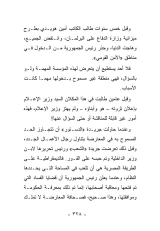 ‫ﻭﻗﺒل ﺨﻤﺱ ﺴﻨﻭﺍﺕ ﻁﺎﻟﺏ ﺍﻟﻜﺎﺘﺏ ﺃﻤﻴﻥ ﻫﻭﻴـﺩﻱ ﺒﻁـﺭﺡ‬
‫ﻤﻴﺯﺍﻨﻴﺔ ﻭﺯﺍﺭﺓ ﺍﻟﺩﻓﺎﻉ ﻋﻠﻰ ﺍﻟﺒﺭﻟﻤـﺎﻥ، ﻭﺍﻨـﺘﻔﺽ ﺍﻟﺠﻤﻴـﻊ،‬
‫ﻭﻫﺎﺠﺕ ﺍﻟﺩﻨﻴﺎ، ﻭﺤﺫﺭ ﺭﺌﻴﺱ ﺍﻟﺠﻤﻬﻭﺭﻴﺔ ﻤـﻥ ﺍﻟـﺩﺨﻭل ﻓـﻲ‬
                                 ‫ﻤﻨﺎﻁﻕ »ﺍﻷﻤﻥ ﺍﻟﻘﻭﻤﻲ«.‬
‫ﻓﻼ ﺃﺤﺩ ﻴﺴﺘﻁﻴﻊ ﺃﻥ ﻴﺘﻌﺭﺽ ﻟﻬﺫﻩ ﺍﻟﻤﺅﺴﺴﺔ ﺍﻟﻤﻬﻤـﺔ ﻭﻟـﻭ‬
‫ﺒﺎﻟﺴﺅﺍل، ﻓﻬﻲ ﻤﻨﻁﻘﺔ ﻏﻴﺭ ﻤﺴﻤﻭﺡ ﺒـﺩﺨﻭﻟﻬﺎ ﻤﻬﻤـﺎ ﻜﺎﻨـﺕ‬
                                               ‫ﺍﻷﺴﺒﺎﺏ.‬
‫ﻭﻗﺒل ﻋﺎﻤﻴﻥ ﻁﺎﻟﺒﺕ ﻓﻲ ﻫﺫﺍ ﺍﻟﻤﻜﻼﻥ ﺍﻟﺴﻴﺩ ﻭﺯﻴﺭ ﺍﻹﻋـﻼﻡ‬
‫ﺒﺈﻋﻼﻥ ﺜﺭﻭﺘﻪ – ﻫﻭ ﻭﺃﺒﻨﺎﺅﻩ – ﻭﻟﻡ ﻴﻬﺘﺯ ﻭﺯﻴﺭ ﺍﻹﻋﻼﻡ، ﻓﻬﺫﻩ‬
             ‫ﺃﻤﻭﺭ ﻏﻴﺭ ﻗﺎﺒﻠﺔ ﻟﻠﻤﻨﺎﻗﺸﺔ ﺃﻭ ﺤﺘﻰ ﺍﻟﺴﺅﺍل ﻋﻨﻬﺎ!‬
‫ﻭﻋﻨﺩﻤﺎ ﺤﺎﻭﻟﺕ ﺠﺭﻴـﺩﺓ »ﺍﻟﺩﺴـﺘﻭﺭ« ﺃﻥ ﺘﺘﺠـﺎﻭﺯ ﺍﻟﺤـﺩ‬
‫ﺍﻟﻤﺴﻤﻭﺡ ﺒﻪ ﻓﻲ ﺍﻟﻤﻌﺎﺭﻀﺔ ﺒﺘﻨﺎﻭل ﺭﺠﺎل ﺍﻷﻋﻤـﺎل ﺍﻟﺠـﺩﺩ،‬
‫ﻭﻗﺒل ﺫﻟﻙ ﺘﻌﺭﻀﺕ ﺠﺭﻴﺩﺓ »ﺍﻟﺸﻌﺏ« ﻭﺭﺌﻴﺱ ﺘﺤﺭﻴﺭﻫﺎ ﻻﺒـﻥ‬
‫ﻭﺯﻴﺭ ﺍﻟﺩﺍﺨﻠﻴﺔ ﻭﺘﻡ ﺤﺒﺴﻪ ﻋﻠﻰ ﺍﻟﻔـﻭﺭ. ﻓﺎﻟﺩﻴﻤﻘﺭﺍﻁﻴـﺔ ﻋﻠـﻰ‬
‫ﺍﻟﻁﺭﻴﻘﺔ ﺍﻟﻤﺼﺭﻴﺔ ﻫﻲ ﺃﻥ ﺘﻠﻌﺏ ﻓﻲ ﺍﻟﻤﺴﺎﺤﺔ ﺍﻟﺘـﻲ ﻴﺤـﺩﺩﻫﺎ‬
‫ﺍﻟﻨﻅﺎﻡ، ﻭﻋﻨﺩﻤﺎ ﻴﻌﻠﻥ ﺭﺌﻴﺱ ﺍﻟﺠﻤﻬﻭﺭﻴﺔ ﺃﻥ ﻗﻀﺎﻴﺎ ﺍﻟﻔﺴﺎﺩ ﺍﻟﺘﻲ‬
‫ﺘﻡ ﻓﺘﺤﻬﺎ ﻭﻤﻌﺎﻗﺒﺔ ﺃﺼﺤﺎﺒﻬﺎ، ﺇﻨﻤﺎ ﺘﻡ ﺫﻟﻙ ﺒﻤﻌﺭﻓـﺔ ﺍﻟﺤﻜﻭﻤـﺔ‬
‫ﻭﻤﻭﺍﻓﻘﺘﻬﺎ، ﻭﻫﺫﺍ ﺼـﺤﻴﺢ، ﻓﺼـﺤﺎﻓﺔ ﺍﻟﻤﻌﺎﺭﻀـﺔ ﻻ ﺘﻤﻠـﻙ‬

                     ‫- ٨٢٣ -‬
 