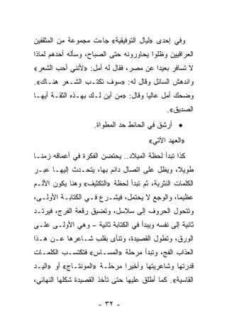 ‫ﻭﻓﻲ ﺇﺤﺩﻯ »ﻟﻴﺎل ﺍﻟﺘﻭﻓﻴﻘﻴﺔ« ﺠﺎﺀﺕ ﻤﺠﻤﻭﻋﺔ ﻤﻥ ﺍﻟﻤﺜﻘﻔﻴﻥ‬
‫ﺍﻟﻌﺭﺍﻗﻴﻴﻥ ﻭﻅﻠﻭﺍ ﻴﺤﺎﻭﺭﻭﻨﻪ ﺤﺘﻰ ﺍﻟﺼﺒﺎﺡ، ﻭﺴﺄﻟﻪ ﺃﺤﺩﻫﻡ ﻟﻤﺎﺫﺍ‬
‫ﻻ ﺘﺴﺎﻓﺭ ﺒﻌﻴﺩﺍ ﻋﻥ ﻤﺼﺭ، ﻓﻘﺎل ﻟﻪ ﺃﻤل: »ﻷﻨﻨﻲ ﺃﺤﺏ ﺍﻟﺸﻌﺭ«‬
                                       ‫‪‬‬
‫ﻭﺍﻨﺩﻫﺵ ﺍﻟﺴﺎﺌل ﻭﻗﺎل ﻟﻪ: »ﺴﻭﻑ ﺘﻜﺘـﺏ ﺍﻟﺸـﻌﺭ ﻫﻨـﺎﻙ«.‬
‫ﻭﻀﺤﻙ ﺃﻤل ﻋﺎﻟ ‪‬ﺎ ﻭﻗﺎل: »ﻤﻥ ﺃﻴﻥ ﻟـﻙ ﺒﻬـﺫﻩ ﺍﻟﺜﻘـﺔ ﺃﻴﻬـﺎ‬
                                      ‫ﻴ‬
                                              ‫ﺍﻟﺼﺩﻴﻕ«.‬
                     ‫• ﺃﺭﺸﻕ ﻓﻲ ﺍﻟﺤﺎﺌﻁ ﺤﺩ ﺍﻟﻤﻁﻭﺍﺓ.‬
                                        ‫»ﺍﻟﻌﻬﺩ ﺍﻵﺘﻲ«‬
‫ﻜﺫﺍ ﺘﺒﺩﺃ ﻟﺤﻅﺔ ﺍﻟﻤﻴﻼﺩ.. ﻴﺤﺘﻀﻥ ﺍﻟﻔﻜﺭﺓ ﻓﻲ ﺃﻋﻤﺎﻗﻪ ﺯﻤ ﹰـﺎ‬
  ‫ﻨ‬
‫ﻁﻭﻴ ﹰ، ﻭﻴﻅل ﻋﻠﻰ ﺍﺘﺼﺎل ﺩﺍﺌﻡ ﺒﻬﺎ، ﻴﺘﺤـﺩﺙ ﺇﻟﻴﻬـﺎ ﻋﺒـﺭ‬
                                             ‫ﻼ‬
‫ﺍﻟﻜﻠﻤﺎﺕ ﺍﻟﻨﺜﺭﻴﺔ، ﺜﻡ ﺘﺒﺩﺃ ﻟﺤﻅﺔ »ﺍﻟﺘﻜﺜﻴﻑ« ﻭﻫﻨﺎ ﻴﻜﻭﻥ ﺍﻷﻟـﻡ‬
‫ﻋﻅﻴﻤﺎ، ﻭﺍﻟﻭﺠﻊ ﻻ ﻴﺤﺘﻤل، ﻓﻴﺸـﺭﻉ ﻓـﻲ ﺍﻟﻜﺘﺎﺒـﺔ ﺍﻷﻭﻟـﻰ،‬
                                              ‫‪‬‬
‫ﻭﺘﺘﺤﻭل ﺍﻟﺤﺭﻭﻑ ﺇﻟﻰ ﺴﻼﺴل، ﻭﺘﻀﻴﻕ ﺭﻗﻌﺔ ﺍﻟﻔﺭﺝ، ﻓﻴﺭﺘـﺩ‬
‫ﺜﺎﻨﻴﺔ ﺇﻟﻰ ﻨﻔﺴﻪ ﻭﻴﺒﺩﺃ ﻓﻲ ﺍﻟﻜﺘﺎﺒﺔ ﺜﺎﻨﻴﺔ – ﻭﻫﻲ ﺍﻷﻭﻟـﻰ ﻋﻠـﻰ‬
‫ﺍﻟﻭﺭﻕ، ﻭﺘﻁﻭل ﺍﻟﻘﺼﻴﺩﺓ، ﻭﺘﻨﺄﻯ ﺒﻘﻠﺏ ﺸـﺎﻋﺭﻫﺎ ﻋـﻥ ﻫـﺫﺍ‬
‫ﺍﻟﻌﺫﺍﺏ ﺍﻟﻔﺞ، ﻭﺘﺒﺩﺃ ﻤﺭﺤﻠﺔ »ﺍﻟﻤﺴـﺎﺱ« ﻓﺘﻜﺘﺴـﺏ ﺍﻟﻜﻠﻤـﺎﺕ‬
‫ﻗﺩﺭﺘﻬﺎ ﻭﺸﺎﻋﺭﻴﺘﻬﺎ ﻭﺃﺨﻴ ‪‬ﺍ ﻤﺭﺤﻠـﺔ »ﺍﻟﻤﻭﻨﺘـﺎﺝ« ﺃﻭ »ﺍﻟﻴـﺩ‬
                              ‫ﺭ‬
‫ﺍﻟﻘﺎﺴﻴﺔ«. ﻜﻤﺎ ﺃﻁﻠﻕ ﻋﻠﻴﻬﺎ ﺤﺘﻰ ﺘﺄﺨﺫ ﺍﻟﻘﺼﻴﺩﺓ ﺸﻜﻠﻬﺎ ﺍﻟﻨﻬﺎﺌﻲ،‬

                      ‫- ٢٣ -‬
 