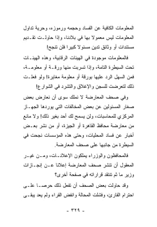 ‫ﺍﻟﻤﻌﻠﻭﻤﺎﺕ ﺍﻟﻜﺎﻓﻴﺔ ﻋﻥ ﺍﻟﻔﺴﺎﺩ ﻭﺤﺠﻤﻪ ﻭﺭﻤﻭﺯﻩ، ﻭﺤﺭﻴﺔ ﺘﺩﺍﻭل‬
‫ﺍﻟﻤﻌﻠﻭﻤﺎﺕ ﻟﻴﺱ ﻤﻌﻤﻭﻻ ﺒﻬﺎ ﻓﻲ ﺒﻼﺩﻨﺎ، ﻭﺇﺫﺍ ﺤﺎﻭﻟـﺕ ﺘﻘـﺩﻴﻡ‬
                                 ‫ﹰ‬
           ‫ﻤﺴﺘﻨﺩﺍﺕ ﺃﻭ ﻭﺜﺎﺌﻕ ﺘﺩﻴﻥ ﻤﺴﺌﻭﻻ ﻜﺒﻴﺭﺍ ﻓﻠﻥ ﺘﻨﺠﺢ!‬
                      ‫ﹰ ‪‬‬
‫ﻓﺎﻟﻤﻌﻠﻭﻤﺎﺕ ﻤﻭﺠﻭﺩﺓ ﻓﻲ ﺍﻟﻬﻴﺌﺎﺕ ﺍﻟﺭﻗﺎﺒﻴﺔ، ﻭﻫﺫﻩ ﺍﻟﻬﻴﺌـﺎﺕ‬
‫ﺘﺤﺕ ﺍﻟﺴﻴﻁﺭﺓ ﺍﻟﺘﺎﻤﺔ، ﻭﺇﺫﺍ ﺘﺴﺭﺒﺕ ﻤﻨﻬﺎ ﻭﺭﻗـﺔ ﺃﻭ ﻤﻌﻠﻭﻤـﺔ،‬
‫ﻓﻤﻥ ﺍﻟﺴﻬل ﺍﻟﺭﺩ ﻋﻠﻴﻬﺎ ﺒﻭﺭﻗﺔ ﺃﻭ ﻤﻌﻠﻭﻤﺔ ﻤﻐﺎﻴﺭﺓ! ﻭﻟﻭ ﻓﻌﻠـﺕ‬
      ‫ﺫﻟﻙ ﻟﺘﻌﺭﻀﺕ ﻟﻠﺴﺠﻥ ﻭﺍﻹﻏﻼﻕ ﻭﺍﻟﺘﺸﺭﺩ ﻓﻲ ﺍﻟﺸﻭﺍﺭﻉ!‬
‫ﻭﻓﻲ ﺼﺤﻑ ﺍﻟﻤﻌﺎﺭﻀﺔ ﻻ ﻨﻤﻠﻙ ﺴﻭﻯ ﺃﻥ ﻨﻌﺎﺭﺽ ﺒﻌﺽ‬
‫ﺼﻐﺎﺭ ﺍﻟﻤﺴﺌﻭﻟﻴﻥ ﻋﻥ ﺒﻌﺽ ﺍﻟﻤﺨﺎﻟﻔﺎﺕ ﺍﻟﺘﻲ ﻴﻭﺭﺩﻫﺎ ﺍﻟﺠﻬـﺎﺯ‬
‫ﺍﻟﻤﺭﻜﺯﻱ ﻟﻠﻤﺤﺎﺴﺒﺎﺕ، ﻭﻟﻥ ﻴﺴﻤﺢ ﻟﻙ ﺃﺤﺩ ﺒﻐﻴﺭ ﺫﻟﻙ! ﻭﻻ ﻤﺎﻨﻊ‬
‫ﻤﻥ ﻤﻌﺎﺭﻀﺔ ﻤﺤﺎﻓﻅ ﺍﻟﻘﺎﻫﺭﺓ ﺃﻭ ﺍﻟﺠﻴﺯﺓ، ﺃﻭ ﻤﻥ ﻨﺸﺭ ﺒﻌـﺽ‬
‫ﺃﺨﺒﺎﺭ ﻋﻥ ﻓﺴﺎﺩ ﺍﻟﻤﺤﻠﻴﺎﺕ، ﻭﺤﺘﻰ ﻫﺫﻩ ﺍﻟﻤﺅﺴﺴﺎﺕ ﻨﺠﺤﺕ ﻓﻲ‬
               ‫ﺍﻟﺴﻴﻁﺭﺓ ﻤﻥ ﺠﺎﻨﺒﻬﺎ ﻋﻠﻰ ﺼﺤﻑ ﺍﻟﻤﻌﺎﺭﻀﺔ.‬
‫ﻓﺎﻟﻤﺤﺎﻓﻅﻭﻥ ﻭﺍﻟﻭﺯﺭﺍﺀ ﻴﻤﻠﻜﻭﻥ ﺍﻹﻋﻼﻨـﺎﺕ، ﻭﻤـﻥ ﻏﻴـﺭ‬
‫ﺍﻟﻤﻌﻘﻭل ﺃﻥ ﺘﻨﺸﺭ ﺼﺤﻑ ﺍﻟﻤﻌﺎﺭﻀﺔ ﺇﻋﻼ ﹰﺎ ﻋـﻥ ﺇﻨﺠـﺎﺯﺍﺕ‬
              ‫ﻨ‬
               ‫ﻭﺯﻴﺭ ﻤﺎ ﺜﻡ ﺘﻨﺘﻘﺩ ﻗﺭﺍﺭﺍﺘﻪ ﻓﻲ ﺼﻔﺤﺔ ﺃﺨﺭﻯ؟‬
‫ﻭﻗﺩ ﺤﺎﻭﻟﺕ ﺒﻌﺽ ﺍﻟﺼﺤﻑ ﺃﻥ ﺘﻔﻌل ﺫﻟﻙ ﺤﺭ ‪‬ـﺎ ﻋﻠـﻰ‬
       ‫ﺼ‬
‫ﺍﺤﺘﺭﺍﻡ ﺍﻟﻘﺎﺭﺉ، ﻭﻓﺸﻠﺕ ﺍﻟﻤﺤﺎﻟﺔ ﻭﺍﻨﻔﺽ ﺍﻟﻘﺭﺍﺀ ﻭﻟﻡ ﻴﻌﺩ ﻴﺒﻘـﻰ‬

                     ‫- ٩٢٣ -‬
 