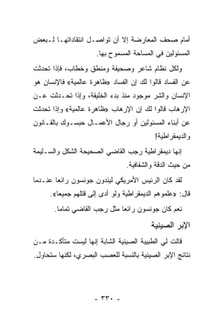 ‫ﺃﻤﺎﻡ ﺼﺤﻑ ﺍﻟﻤﻌﺎﺭﻀﺔ ﺇﻻ ﺃﻥ ﺘﻭﺍﺼـل ﺍﻨﺘﻘﺎﺩﺍﺘﻬـﺎ ﻟـﺒﻌﺽ‬
                      ‫ﺍﻟﻤﺴﺌﻭﻟﻴﻥ ﻓﻲ ﺍﻟﻤﺴﺎﺤﺔ ﺍﻟﻤﺴﻤﻭﺡ ﺒﻬﺎ.‬
‫ﻭﻟﻜل ﻨﻅﺎﻡ ﺸﺎﻋﺭ ﻭﺼﺤﻴﻔﺔ ﻭﻤﻨﻁﻕ ﻭﺨﻁﺎﺏ، ﻓﺈﺫﺍ ﺘﺤﺩﺜﺕ‬
‫ﻋﻥ ﺍﻟﻔﺴﺎﺩ ﻗﺎﻟﻭﺍ ﻟﻙ ﺇﻥ ﺍﻟﻔﺴﺎﺩ »ﻅﺎﻫﺭﺓ ﻋﺎﻟﻤﻴﺔ« ﻓﺎﻹﻨﺴﺎﻥ ﻫﻭ‬
‫ﺍﻹﻨﺴﺎﻥ ﻭﺍﻟﺸﺭ ﻤﻭﺠﻭﺩ ﻤﻨﺫ ﺒﺩﺀ ﺍﻟﺨﻠﻴﻘﺔ، ﻭﺇﺫﺍ ﺘﺤـﺩﺜﺕ ﻋـﻥ‬
‫ﺍﻹﺭﻫﺎﺏ ﻗﺎﻟﻭﺍ ﻟﻙ ﺇﻥ ﺍﻹﺭﻫﺎﺏ »ﻅﺎﻫﺭﺓ ﻋﺎﻟﻤﻴﺔ« ﻭﺇﺫﺍ ﺘﺤﺩﺜﺕ‬
‫ﻋﻥ ﺃﺒﻨﺎﺀ ﺍﻟﻤﺴﺌﻭﻟﻴﻥ ﺃﻭ ﺭﺠﺎل ﺍﻷﻋﻤـﺎل ﺤﺒﺴـﻭﻙ ﺒﺎﻟﻘـﺎﻨﻭﻥ‬
                                          ‫ﻭﺍﻟﺩﻴﻤﻘﺭﺍﻁﻴﺔ!‬
‫ﺇﻨﻬﺎ ﺩﻴﻤﻘﺭﺍﻁﻴﺔ ﺭﺠﺏ ﺍﻟﻘﺎﻀﻲ ﺍﻟﺼﺤﻴﺤﺔ ﺍﻟﺸﻜل ﻭﺍﻟﺴـﻠﻴﻤﺔ‬
                                ‫ﻤﻥ ﺤﻴﺙ ﺍﻟﺩﻗﺔ ﻭﺍﻟﺸﻔﺎﻓﻴﺔ.‬
‫ﻟﻘﺩ ﻜﺎﻥ ﺍﻟﺭﺌﻴﺱ ﺍﻷﻤﺭﻴﻜﻲ ﻟﻴﻨﺩﻭﻥ ﺠﻭﻨﺴﻭﻥ ﺭﺍﺌ ‪‬ﺎ ﻋﻨـﺩﻤﺎ‬
        ‫ﻌ‬
     ‫ﻗﺎل: »ﻋﻠﻤﻭﻫﻡ ﺍﻟﺩﻴﻤﻘﺭﺍﻁﻴﺔ ﻭﻟﻭ ﺃﺩﻯ ﺇﻟﻰ ﻗﺘﻠﻬﻡ ﺠﻤﻴﻌﺎ«.‬
        ‫‪‬‬
       ‫ﻨﻌﻡ ﻜﺎﻥ ﺠﻭﻨﺴﻭﻥ ﺭﺍﺌ ‪‬ﺎ ﻤﺜل ﺭﺠﺏ ﺍﻟﻘﺎﻀﻲ ﺘﻤﺎ ‪‬ﺎ.‬
         ‫ﻤ‬                     ‫ﻌ‬

                                         ‫ﺍﻹﺒﺭ ﺍﻟﺼﻴﻨﻴﺔ‬
‫ﻗﺎﻟﺕ ﻟﻲ ﺍﻟﻁﺒﻴﺒﺔ ﺍﻟﺼﻴﻨﻴﺔ ﺍﻟﺸﺎﺒﺔ ﺇﻨﻬﺎ ﻟﻴﺴﺕ ﻤﺘﺄﻜـﺩﺓ ﻤـﻥ‬
‫ﻨﺘﺎﺌﺞ ﺍﻹﺒﺭ ﺍﻟﺼﻴﻨﻴﺔ ﺒﺎﻟﻨﺴﺒﺔ ﻟﻠﻌﺼﺏ ﺍﻟﺒﺼﺭﻱ، ﻟﻜﻨﻬﺎ ﺴﺘﺤﺎﻭل.‬




                     ‫- ٠٣٣ -‬
 