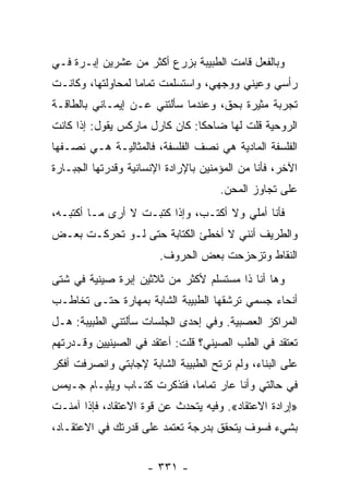 ‫ﻭﺒﺎﻟﻔﻌل ﻗﺎﻤﺕ ﺍﻟﻁﺒﻴﺒﺔ ﺒﺯﺭﻉ ﺃﻜﺜﺭ ﻤﻥ ﻋﺸﺭﻴﻥ ﺇﺒـﺭﺓ ﻓـﻲ‬
‫ﺭﺃﺴﻲ ﻭﻋﻴﻨﻲ ﻭﻭﺠﻬﻲ، ﻭﺍﺴﺘﺴﻠﻤﺕ ﺘﻤﺎ ‪‬ﺎ ﻟﻤﺤﺎﻭﻟﺘﻬﺎ، ﻭﻜﺎﻨـﺕ‬
                   ‫ﻤ‬
‫ﺘﺠﺭﺒﺔ ﻤﺜﻴﺭﺓ ﺒﺤﻕ، ﻭﻋﻨﺩﻤﺎ ﺴﺄﻟﺘﻨﻲ ﻋـﻥ ﺇﻴﻤـﺎﻨﻲ ﺒﺎﻟﻁﺎﻗـﺔ‬
‫ﺍﻟﺭﻭﺤﻴﺔ ﻗﻠﺕ ﻟﻬﺎ ﻀﺎﺤ ﹰﺎ: ﻜﺎﻥ ﻜﺎﺭل ﻤﺎﺭﻜﺱ ﻴﻘﻭل: ﺇﺫﺍ ﻜﺎﻨﺕ‬
                                ‫ﻜ‬
‫ﺍﻟﻔﻠﺴﻔﺔ ﺍﻟﻤﺎﺩﻴﺔ ﻫﻲ ﻨﺼﻑ ﺍﻟﻔﻠﺴﻔﺔ، ﻓﺎﻟﻤﺜﺎﻟﻴـﺔ ﻫـﻲ ﻨﺼـﻔﻬﺎ‬
‫ﺍﻵﺨﺭ، ﻓﺄﻨﺎ ﻤﻥ ﺍﻟﻤﺅﻤﻨﻴﻥ ﺒﺎﻹﺭﺍﺩﺓ ﺍﻹﻨﺴﺎﻨﻴﺔ ﻭﻗﺩﺭﺘﻬﺎ ﺍﻟﺠﺒـﺎﺭﺓ‬
                                      ‫ﻋﻠﻰ ﺘﺠﺎﻭﺯ ﺍﻟﻤﺤﻥ.‬
‫ﻓﺄﻨﺎ ﺃﻤﻠﻲ ﻭﻻ ﺃﻜﺘـﺏ، ﻭﺇﺫﺍ ﻜﺘﺒـﺕ ﻻ ﺃﺭﻯ ﻤـﺎ ﺃﻜﺘﺒـﻪ،‬
‫ﻭﺍﻟﻁﺭﻴﻑ ﺃﻨﻨﻲ ﻻ ﺃﺨﻁﺊ ﺍﻟﻜﺘﺎﺒﺔ ﺤﺘﻰ ﻟـﻭ ﺘﺤﺭﻜـﺕ ﺒﻌـﺽ‬
                        ‫ﺍﻟﻨﻘﺎﻁ ﻭﺘﺯﺤﺯﺤﺕ ﺒﻌﺽ ﺍﻟﺤﺭﻭﻑ.‬
‫ﻭﻫﺎ ﺃﻨﺎ ﺫﺍ ﻤﺴﺘﺴﻠﻡ ﻷﻜﺜﺭ ﻤﻥ ﺜﻼﺜﻴﻥ ﺇﺒﺭﺓ ﺼﻴﻨﻴﺔ ﻓﻲ ﺸﺘﻰ‬
‫ﺃﻨﺤﺎﺀ ﺠﺴﻤﻲ ﺘﺭﺸﻘﻬﺎ ﺍﻟﻁﺒﻴﺒﺔ ﺍﻟﺸﺎﺒﺔ ﺒﻤﻬﺎﺭﺓ ﺤﺘـﻰ ﺘﺨﺎﻁـﺏ‬
‫ﺍﻟﻤﺭﺍﻜﺯ ﺍﻟﻌﺼﺒﻴﺔ. ﻭﻓﻲ ﺇﺤﺩﻯ ﺍﻟﺠﻠﺴﺎﺕ ﺴﺄﻟﺘﻨﻲ ﺍﻟﻁﺒﻴﺒﺔ: ﻫـل‬
‫ﺘﻌﺘﻘﺩ ﻓﻲ ﺍﻟﻁﺏ ﺍﻟﺼﻴﻨﻲ؟ ﻗﻠﺕ: ﺃﻋﺘﻘﺩ ﻓﻲ ﺍﻟﺼﻴﻨﻴﻴﻥ ﻭﻗـﺩﺭﺘﻬﻡ‬
‫ﻋﻠﻰ ﺍﻟﺒﻨﺎﺀ، ﻭﻟﻡ ﺘﺭﺘﺢ ﺍﻟﻁﺒﻴﺒﺔ ﺍﻟﺸﺎﺒﺔ ﻹﺠﺎﺒﺘﻲ ﻭﺍﻨﺼﺭﻓﺕ ﺃﻓﻜﺭ‬
‫ﻓﻲ ﺤﺎﻟﺘﻲ ﻭﺃﻨﺎ ﻋﺎﺭ ﺘﻤﺎ ‪‬ﺎ، ﻓﺘﺫﻜﺭﺕ ﻜﺘـﺎﺏ ﻭﻴﻠﻴـﺎﻡ ﺠـﻴﻤﺱ‬
                             ‫ﻤ‬
‫»ﺇﺭﺍﺩﺓ ﺍﻻﻋﺘﻘﺎﺩ«. ﻭﻓﻴﻪ ﻴﺘﺤﺩﺙ ﻋﻥ ﻗﻭﺓ ﺍﻻﻋﺘﻘﺎﺩ، ﻓﺈﺫﺍ ﺁﻤﻨـﺕ‬
‫ﺒﺸﻲﺀ ﻓﺴﻭﻑ ﻴﺘﺤﻘﻕ ﺒﺩﺭﺠﺔ ﺘﻌﺘﻤﺩ ﻋﻠﻰ ﻗﺩﺭﺘﻙ ﻓﻲ ﺍﻻﻋﺘﻘـﺎﺩ،‬


                     ‫- ١٣٣ -‬
 