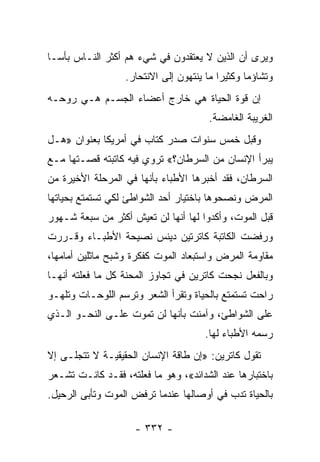 ‫ﻭﻴﺭﻯ ﺃﻥ ﺍﻟﺫﻴﻥ ﻻ ﻴﻌﺘﻘﺩﻭﻥ ﻓﻲ ﺸﻲﺀ ﻫﻡ ﺃﻜﺜﺭ ﺍﻟﻨـﺎﺱ ﺒﺄ ‪‬ـﺎ‬
  ‫ﺴ‬
                  ‫ﻭﺘﺸﺎﺅ ‪‬ﺎ ﻭﻜﺜﻴ ‪‬ﺍ ﻤﺎ ﻴﻨﺘﻬﻭﻥ ﺇﻟﻰ ﺍﻻﻨﺘﺤﺎﺭ.‬
                                          ‫ﺭ‬       ‫ﻤ‬
‫ﺇﻥ ﻗﻭﺓ ﺍﻟﺤﻴﺎﺓ ﻫﻲ ﺨﺎﺭﺝ ﺃﻋﻀﺎﺀ ﺍﻟﺠﺴـﻡ ﻫـﻲ ﺭﻭﺤـﻪ‬
                                        ‫ﺍﻟﻐﺭﻴﺒﺔ ﺍﻟﻐﺎﻤﻀﺔ.‬
‫ﻭﻗﺒل ﺨﻤﺱ ﺴﻨﻭﺍﺕ ﺼﺩﺭ ﻜﺘﺎﺏ ﻓﻲ ﺃﻤﺭﻴﻜﺎ ﺒﻌﻨﻭﺍﻥ »ﻫـل‬
‫ﻴﺒﺭﺃ ﺍﻹﻨﺴﺎﻥ ﻤﻥ ﺍﻟﺴﺭﻁﺎﻥ؟« ﺘﺭﻭﻱ ﻓﻴﻪ ﻜﺎﺘﺒﺘﻪ ﻗﺼـﺘﻬﺎ ﻤـﻊ‬
‫ﺍﻟﺴﺭﻁﺎﻥ، ﻓﻘﺩ ﺃﺨﺒﺭﻫﺎ ﺍﻷﻁﺒﺎﺀ ﺒﺄﻨﻬﺎ ﻓﻲ ﺍﻟﻤﺭﺤﻠﺔ ﺍﻷﺨﻴﺭﺓ ﻤﻥ‬
‫ﺍﻟﻤﺭﺽ ﻭﻨﺼﺤﻭﻫﺎ ﺒﺎﺨﺘﻴﺎﺭ ﺃﺤﺩ ﺍﻟﺸﻭﺍﻁﺊ ﻟﻜﻲ ﺘﺴﺘﻤﺘﻊ ﺒﺤﻴﺎﺘﻬﺎ‬
‫ﻗﺒل ﺍﻟﻤﻭﺕ، ﻭﺃﻜﺩﻭﺍ ﻟﻬﺎ ﺃﻨﻬﺎ ﻟﻥ ﺘﻌﻴﺵ ﺃﻜﺜﺭ ﻤﻥ ﺴﺒﻌﺔ ﺸـﻬﻭﺭ‬
‫ﻭﺭﻓﻀﺕ ﺍﻟﻜﺎﺘﺒﺔ ﻜﺎﺘﺭﺘﻴﻥ ﺩﻴﻨﺱ ﻨﺼﻴﺤﺔ ﺍﻷﻁﺒـﺎﺀ ﻭﻗـﺭﺭﺕ‬
‫ﻤﻘﺎﻭﻤﺔ ﺍﻟﻤﺭﺽ ﻭﺍﺴﺘﺒﻌﺎﺩ ﺍﻟﻤﻭﺕ ﻜﻔﻜﺭﺓ ﻭﺸﺒﺢ ﻤﺎﺜﻠﻴﻥ ﺃﻤﺎﻤﻬﺎ،‬
‫ﻭﺒﺎﻟﻔﻌل ﻨﺠﺤﺕ ﻜﺎﺘﺭﻴﻥ ﻓﻲ ﺘﺠﺎﻭﺯ ﺍﻟﻤﺤﻨﺔ ﻜل ﻤﺎ ﻓﻌﻠﺘﻪ ﺃﻨﻬـﺎ‬
‫ﺭﺍﺤﺕ ﺘﺴﺘﻤﺘﻊ ﺒﺎﻟﺤﻴﺎﺓ ﻭﺘﻘﺭﺃ ﺍﻟﺸﻌﺭ ﻭﺘﺭﺴﻡ ﺍﻟﻠﻭﺤـﺎﺕ ﻭﺘﻠﻬـﻭ‬
‫ﻋﻠﻰ ﺍﻟﺸﻭﺍﻁﺊ، ﻭﺁﻤﻨﺕ ﺒﺄﻨﻬﺎ ﻟﻥ ﺘﻤﻭﺕ ﻋﻠـﻰ ﺍﻟﻨﺤـﻭ ﺍﻟـﺫﻱ‬
                                       ‫ﺭﺴﻤﻪ ﺍﻷﻁﺒﺎﺀ ﻟﻬﺎ.‬
‫ﺘﻘﻭل ﻜﺎﺘﺭﻴﻥ: »ﺇﻥ ﻁﺎﻗﺔ ﺍﻹﻨﺴﺎﻥ ﺍﻟﺤﻘﻴﻘﻴـﺔ ﻻ ﺘﺘﺠﻠـﻰ ﺇﻻ‬
‫ﺒﺎﺨﺘﺒﺎﺭﻫﺎ ﻋﻨﺩ ﺍﻟﺸﺩﺍﺌﺩ«، ﻭﻫﻭ ﻤﺎ ﻓﻌﻠﺘﻪ، ﻓﻘـﺩ ﻜﺎﻨـﺕ ﺘﺸـﻌﺭ‬
‫ﺒﺎﻟﺤﻴﺎﺓ ﺘﺩﺏ ﻓﻲ ﺃﻭﺼﺎﻟﻬﺎ ﻋﻨﺩﻤﺎ ﺘﺭﻓﺽ ﺍﻟﻤﻭﺕ ﻭﺘﺄﺒﻰ ﺍﻟﺭﺤﻴل.‬

                    ‫- ٢٣٣ -‬
 