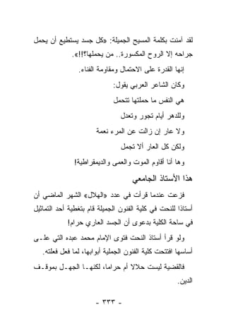 ‫ﻟﻘﺩ ﺁﻤﻨﺕ ﺒﻜﻠﻤﺔ ﺍﻟﻤﺴﻴﺢ ﺍﻟﺠﻤﻴﻠﺔ: »ﻜل ﺠﺴﺩ ﻴﺴﺘﻁﻴﻊ ﺃﻥ ﻴﺤﻤل‬
              ‫ﺠﺭﺍﺤﻪ ﺇﻻ ﺍﻟﺭﻭﺡ ﺍﻟﻤﻜﺴﻭﺭﺓ.. ﻤﻥ ﻴﺤﻤﻠﻬﺎ؟!!«.‬
                ‫ﺇﻨﻬﺎ ﺍﻟﻘﺩﺭﺓ ﻋﻠﻰ ﺍﻻﺤﺘﻤﺎل ﻭﻤﻘﺎﻭﻤﺔ ﺍﻟﻔﻨﺎﺀ.‬
                             ‫ﻭﻜﺎﻥ ﺍﻟﺸﺎﻋﺭ ﺍﻟﻌﺭﺒﻲ ﻴﻘﻭل:‬
                              ‫ﻫﻲ ﺍﻟﻨﻔﺱ ﻤﺎ ﺤﻤﻠﺘﻬﺎ ﺘﺘﺤﻤل‬
                                ‫ﻭﻟﻠﺩﻫﺭ ﺃﻴﺎﻡ ﺘﺠﻭﺭ ﻭﺘﻌﺩل‬
                       ‫ﻭﻻ ﻋﺎﺭ ﺇﻥ ﺯﺍﻟﺕ ﻋﻥ ﺍﻟﻤﺭﺀ ﻨﻌﻤﺔ‬
                                ‫ﻭﻟﻜﻥ ﻜل ﺍﻟﻌﺎﺭ ﺃﻻ ﺘﺠﻤل‬
               ‫ﻭﻫﺎ ﺃﻨﺎ ﺃﻗﺎﻭﻡ ﺍﻟﻤﻭﺕ ﻭﺍﻟﻌﻤﻰ ﻭﺍﻟﺩﻴﻤﻘﺭﺍﻁﻴﺔ!‬

                                     ‫ﻫﺫﺍ ﺍﻷﺴﺘﺎﺫ ﺍﻟﺠﺎﻤﻌﻲ‬
‫ﻓﺯﻋﺕ ﻋﻨﺩﻤﺎ ﻗﺭﺃﺕ ﻓﻲ ﻋﺩﺩ »ﺍﻟﻬﻼل« ﺍﻟﺸﻬﺭ ﺍﻟﻤﺎﻀﻲ ﺃﻥ‬
‫ﺃﺴﺘﺎ ﹰﺍ ﻟﻠﻨﺤﺕ ﻓﻲ ﻜﻠﻴﺔ ﺍﻟﻔﻨﻭﻥ ﺍﻟﺠﻤﻴﻠﺔ ﻗﺎﻡ ﺒﺘﻐﻁﻴﺔ ﺃﺤﺩ ﺍﻟﺘﻤﺎﺜﻴل‬
                                                      ‫ﺫ‬
            ‫ﻓﻲ ﺴﺎﺤﺔ ﺍﻟﻜﻠﻴﺔ ﺒﺩﻋﻭﻯ ﺃﻥ ﺍﻟﺠﺴﺩ ﺍﻟﻌﺎﺭﻱ ﺤﺭﺍﻡ!‬
‫ﻭﻟﻭ ﻗﺭﺃ ﺃﺴﺘﺎﺫ ﺍﻟﻨﺤﺕ ﻓﺘﻭﻯ ﺍﻹﻤﺎﻡ ﻤﺤﻤﺩ ﻋﺒﺩﻩ ﺍﻟﺘﻲ ﻋﻠـﻰ‬
   ‫ﺃﺴﺎﺴﻬﺎ ﺍﻓﺘﺘﺤﺕ ﻜﻠﻴﺔ ﺍﻟﻔﻨﻭﻥ ﺍﻟﺠﻤﻠﻴﺔ ﺃﺒﻭﺍﺒﻬﺎ، ﻟﻤﺎ ﻓﻌل ﻓﻌﻠﺘﻪ.‬
‫ﻓﺎﻟﻘﻀﻴﺔ ﻟﻴﺴﺕ ﺤﻼﻻ ﺃﻡ ﺤﺭﺍ ‪‬ﺎ، ﻟﻜﻨﻬـﺎ ﺍﻟﺠﻬـل ﺒﻤﻭﻗـﻑ‬
                       ‫ﻤ‬        ‫ﹰ‬
                                                      ‫ﺍﻟﺩﻴﻥ.‬

                       ‫- ٣٣٣ -‬
 