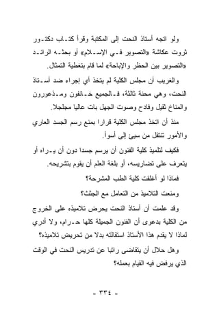 ‫ﻭﻟﻭ ﺍﺘﺠﻪ ﺃﺴﺘﺎﺫ ﺍﻟﻨﺤﺕ ﺇﻟﻰ ﺍﻟﻤﻜﺘﺒﺔ ﻭﻗﺭﺃ ﻜﺘـﺎﺏ ﺩﻜﺘـﻭﺭ‬
‫ﺜﺭﻭﺕ ﻋﻜﺎﺸﺔ »ﺍﻟﺘﺼﻭﻴﺭ ﻓـﻲ ﺍﻹﺴـﻼﻡ« ﺃﻭ ﺒﺤﺜـﻪ ﺍﻟﺭﺍﺌـﺩ‬
     ‫»ﺍﻟﺘﺼﻭﻴﺭ ﺒﻴﻥ ﺍﻟﺤﻅﺭ ﻭﺍﻹﺒﺎﺤﺔ« ﻟﻤﺎ ﻗﺎﻡ ﺒﺘﻐﻁﻴﺔ ﺍﻟﺘﻤﺜﺎل.‬
‫ﻭﺍﻟﻐﺭﻴﺏ ﺃﻥ ﻤﺠﻠﺱ ﺍﻟﻜﻠﻴﺔ ﻟﻡ ﻴﺘﺨﺫ ﺃﻱ ﺇﺠﺭﺍﺀ ﻀﺩ ﺃﺴـﺘﺎﺫ‬
‫ﺍﻟﻨﺤﺕ، ﻭﻫﻲ ﻤﺤﻨﺔ ﺜﺎﻟﺜﺔ، ﻓـﺎﻟﺠﻤﻴﻊ ﺨـﺎﺌﻔﻭﻥ ﻭﻤـﺫﻋﻭﺭﻭﻥ‬
      ‫ﻭﺍﻟﻤﻨﺎﺥ ﺜﻘﻴل ﻭﻓﺎﺩﺡ ﻭﺼﻭﺕ ﺍﻟﺠﻬل ﺒﺎﺕ ﻋﺎﻟ ‪‬ﺎ ﻤﺠﻠﺠﻼ.‬
       ‫ﹰ‬      ‫ﻴ‬
‫ﻤﻨﺫ ﺃﻥ ﺍﺘﺨﺫ ﻤﺠﻠﺱ ﺍﻟﻜﻠﻴﺔ ﻗﺭﺍﺭﺍ ﺒﻤﻨﻊ ﺭﺴﻡ ﺍﻟﺠﺴﺩ ﺍﻟﻌﺎﺭﻱ‬
                       ‫‪‬‬
                         ‫ﻭﺍﻷﻤﻭﺭ ﺘﻨﺘﻘل ﻤﻥ ﺴﻴﺊ ﺇﻟﻰ ﺃﺴﻭﺃ.‬
‫ﻓﻜﻴﻑ ﻟﺘﻠﻤﻴﺫ ﻜﻠﻴﺔ ﺍﻟﻔﻨﻭﻥ ﺃﻥ ﻴﺭﺴﻡ ﺠﺴ ‪‬ﺍ ﺩﻭﻥ ﺃﻥ ﻴـﺭﺍﻩ ﺃﻭ‬
                 ‫ﺩ‬
     ‫ﻴﺘﻌﺭﻑ ﻋﻠﻰ ﺘﻀﺎﺭﻴﺴﻪ، ﺃﻭ ﺒﻠﻐﺔ ﺍﻟﻌﻠﻡ ﺃﻥ ﻴﻘﻭﻡ ﺒﺘﺸﺭﻴﺤﻪ.‬
                   ‫ﻓﻤﺎﺫﺍ ﻟﻭ ﺃﻏﻠﻘﺕ ﻜﻠﻴﺔ ﺍﻟﻁﺏ ﺍﻟﻤﺸﺭﺤﺔ؟‬
                 ‫ﻭﻤﻨﻌﺕ ﺍﻟﺘﻼﻤﻴﺫ ﻤﻥ ﺍﻟﺘﻌﺎﻤل ﻤﻊ ﺍﻟﺠﺜﺙ؟‬
‫ﻭﻗﺩ ﻋﻠﻤﺕ ﺃﻥ ﺃﺴﺘﺎﺫ ﺍﻟﻨﺤﺕ ﻴﺤﺭﺽ ﺘﻼﻤﻴﺫﻩ ﻋﻠﻰ ﺍﻟﺨﺭﻭﺝ‬
‫ﻤﻥ ﺍﻟﻜﻠﻴﺔ ﺒﺩﻋﻭﻯ ﺃﻥ ﺍﻟﻔﻨﻭﻥ ﺍﻟﺠﻤﻴﻠﺔ ﻜﻠﻬﺎ ﺤـﺭﺍﻡ، ﻭﻻ ﺃﺩﺭﻱ‬
  ‫ﻟﻤﺎﺫﺍ ﻻ ﻴﻘﺩﻡ ﻫﺫﺍ ﺍﻷﺴﺘﺎﺫ ﺍﺴﺘﻘﺎﻟﺘﻪ ﺒﺩﻻ ﻤﻥ ﺘﺤﺭﻴﺽ ﺘﻼﻤﻴﺫﻩ؟‬
                   ‫ﹰ‬
‫ﻭﻫل ﺤﻼل ﺃﻥ ﻴﺘﻘﺎﻀﻰ ﺭﺍﺘ ‪‬ﺎ ﻋﻥ ﺘﺩﺭﻴﺱ ﺍﻟﻨﺤﺕ ﻓﻲ ﺍﻟﻭﻗﺕ‬
                         ‫ﺒ‬
                             ‫ﺍﻟﺫﻱ ﻴﺭﻓﺽ ﻓﻴﻪ ﺍﻟﻘﻴﺎﻡ ﺒﻌﻤﻠﻪ؟‬


                     ‫- ٤٣٣ -‬
 