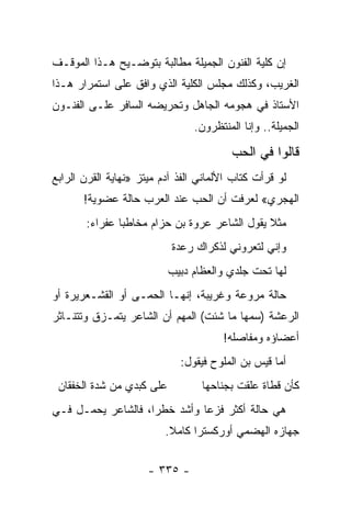 ‫ﺇﻥ ﻜﻠﻴﺔ ﺍﻟﻔﻨﻭﻥ ﺍﻟﺠﻤﻴﻠﺔ ﻤﻁﺎﻟﺒﺔ ﺒﺘﻭﻀـﻴﺢ ﻫـﺫﺍ ﺍﻟﻤﻭﻗـﻑ‬
‫ﺍﻟﻐﺭﻴﺏ، ﻭﻜﺫﻟﻙ ﻤﺠﻠﺱ ﺍﻟﻜﻠﻴﺔ ﺍﻟﺫﻱ ﻭﺍﻓﻕ ﻋﻠﻰ ﺍﺴﺘﻤﺭﺍﺭ ﻫـﺫﺍ‬
‫ﺍﻷﺴﺘﺎﺫ ﻓﻲ ﻫﺠﻭﻤﻪ ﺍﻟﺠﺎﻫل ﻭﺘﺤﺭﻴﻀﻪ ﺍﻟﺴﺎﻓﺭ ﻋﻠـﻰ ﺍﻟﻔﻨـﻭﻥ‬
                                ‫ﺍﻟﺠﻤﻴﻠﺔ.. ﻭﺇﻨﺎ ﺍﻟﻤﻨﺘﻅﺭﻭﻥ.‬

                                         ‫ﻗﺎﻟﻭﺍ ﻓﻲ ﺍﻟﺤﺏ‬
‫ﻟﻭ ﻗﺭﺃﺕ ﻜﺘﺎﺏ ﺍﻷﻟﻤﺎﻨﻲ ﺍﻟﻔﺫ ﺁﺩﻡ ﻤﻴﺘﺯ »ﻨﻬﺎﻴﺔ ﺍﻟﻘﺭﻥ ﺍﻟﺭﺍﺒﻊ‬
       ‫ﺍﻟﻬﺠﺭﻱ« ﻟﻌﺭﻓﺕ ﺃﻥ ﺍﻟﺤﺏ ﻋﻨﺩ ﺍﻟﻌﺭﺏ ﺤﺎﻟﺔ ﻋﻀﻭﻴﺔ!‬
       ‫ﻤﺜﻼ ﻴﻘﻭل ﺍﻟﺸﺎﻋﺭ ﻋﺭﻭﺓ ﺒﻥ ﺤﺯﺍﻡ ﻤﺨﺎﻁ ‪‬ﺎ ﻋﻔﺭﺍﺀ:‬
               ‫ﺒ‬                               ‫ﹰ‬
                           ‫ﻭﺇﻨﻲ ﻟﺘﻌﺭﻭﻨﻲ ﻟﺫﻜﺭﺍﻙ ﺭﻋﺩﺓ‬
                           ‫ﻟﻬﺎ ﺘﺤﺕ ﺠﻠﺩﻱ ﻭﺍﻟﻌﻅﺎﻡ ﺩﺒﻴﺏ‬
‫ﺤﺎﻟﺔ ﻤﺭﻭﻋﺔ ﻭﻏﺭﻴﺒﺔ، ﺇﻨﻬـﺎ ﺍﻟﺤﻤـﻰ ﺃﻭ ﺍﻟﻘﺸـﻌﺭﻴﺭﺓ ﺃﻭ‬
‫ﺍﻟﺭﻋﺸﺔ )ﺴﻤﻬﺎ ﻤﺎ ﺸﺌﺕ( ﺍﻟﻤﻬﻡ ﺃﻥ ﺍﻟﺸﺎﻋﺭ ﻴﺘﻤـﺯﻕ ﻭﺘﺘﻨـﺎﺜﺭ‬
                                          ‫‪‬‬
                                       ‫ﺃﻋﻀﺎﺅﻩ ﻭﻤﻔﺎﺼﻠﻪ!‬
                             ‫ﺃﻤﺎ ﻗﻴﺱ ﺒﻥ ﺍﻟﻤﻠﻭﺡ ﻓﻴﻘﻭل:‬
 ‫ﻋﻠﻰ ﻜﺒﺩﻱ ﻤﻥ ﺸﺩﺓ ﺍﻟﺨﻔﻘﺎﻥ‬          ‫ﻜﺄﻥ ﻗﻁﺎﺓ ﻋﻠﻘﺕ ﺒﺠﻨﺎﺤﻬﺎ‬
‫ﻫﻲ ﺤﺎﻟﺔ ﺃﻜﺜﺭ ﻓﺯﻋﺎ ﻭﺃﺸﺩ ﺨﻁ ‪‬ﺍ، ﻓﺎﻟﺸﺎﻋﺭ ﻴﺤﻤـل ﻓـﻲ‬
                    ‫ﺭ‬          ‫‪‬‬
                          ‫ﺠﻬﺎﺯﻩ ﺍﻟﻬﻀﻤﻲ ﺃﻭﺭﻜﺴﺘﺭﺍ ﻜﺎﻤﻼ.‬
                           ‫ﹰ‬


                      ‫- ٥٣٣ -‬
 